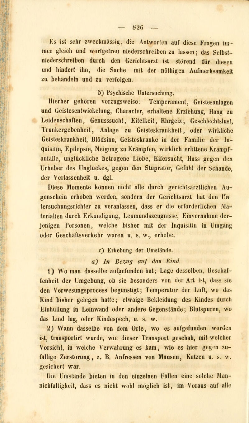 Ks ist sehr zweckmässig, die Antworten auf diese Fragen im- mer gleich und wortgetreu niederschreiben zu lassen; das Selbst- niederschreiben durch den Gerichtsarzt ist störend für diesen und hindert ihn, die Sache mit der nöthigen Aufmerksamkeit zu behandeln und zu verfolgen. b) Psychische Untersuchung. Hierher gehören vorzugsweise: Temperament, Geistesanlagen und Geistesentwickelung, Character, erhaltene Erziehung, Hang zu Leidenschaften, Genusssucht, Eitelkeit, Ehrgeiz, Geschlechtslust, Trunkergebenheit, Anlage zu Geisteskrankheit, oder wirkliche Geisteskrankheit, Blödsinn, Geisteskranke in der Familie der In- quisilin, Epilepsie, Neigung zu Krämpfen, wirklich erlittene Krampf- anfälle, unglückliche betrogene Liebe, Eifersucht, Hass gegen den Urheber des Unglückes, gegen den Stuprator, Gefühl der Schande, der Verlassenheit u. dgl. Diese Momente können nicht alle durch gerichtsärzllichen Au- genschein erhoben werden, sondern der Gerichtsarzt hat den Un tersuchungsrichter zu veranlassen, dass er die erforderlichen Ma- terialien durch Erkundigung, Leumundszeugnisse, Einvernahme der- jenigen Personen, welche bisher mit der Inquisitin in Umgang oder Geschäftsverkehr waren u. s. w., erhebe. c) Erhebung der Umstände. a) In Bezug auf das Kind. 1) Wo man dasselbe aufgefunden hat; Lage desselben, Beschaf- fenheit der Umgebung, ob sie besonders von der Art ist, dass sie den Verwesungsprocess begünstigt; Temperatur der Luft, wo das Kind bisher gelegen hatte; etwaige Bekleidung des Kindes durch Einhüllung in Leinwand oder andere Gegenstände; Blutspuren, wo das Lind lag, oder Kindespech, u. s. w. 2) Wann dasselbe von dem Orte, wo es aufgefunden worden ist, transportirt wurde, wie dieser Transport geschah, mit welcher Vorsicht, in welche Verwahrung es kam, wie es hier gegen zu- fällige Zerstörung, z. B. Anfressen von Mäusen, Katzen u. s. w. gesichert war. Die Umstände bieten in den einzelnen Fällen eine solche Man- nichfalligkeit, dass es nicht wohl möglich ist, im Voraus auf alle