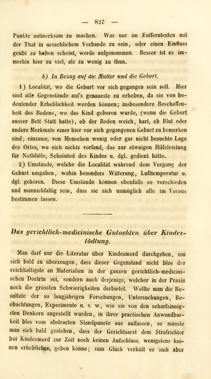 funkte aufmerksam zu machen. Was nur im Entferntesten mit der That in ursachlichem Verbände zu sein, oder einen Einfluss geübt zu haben scheint, werde aufgenommen. Besser ist es im- merhin hier zu viel, als zu wenig zu thun. b) In Bezug auf die Mutter und die Geburt. i) Localitat, wo die Geburt vor sich gegangen sein soll. Hier sind alle Gegenstände auf's genaueste zu erheben, da sie von be- deutender Erheblichkeit werden können; insbesondere Beschaffen- heit des Bodens, wo das Kind geboren wurde, (wenn die Geburt ausser Bett Statt hatte), ob der Boden weich, hart, ob Blut oder andere Merkmale einer hier vor sich gegangenen Geburt zu bemerken sind; einsame, von Menschen wenig oder gar nicht besuchte Lage des Ortes, wo sich nichts vorfand, das zur etwaigen Hilfeleistung für Nothfälle, Scheintod des Kindes u. dgl. gedient hätte. 23 Umstände, welche die Localitat während dem Vorgang der Geburt umgaben, wohin besonders Witterung, Lufttemperatur u. dgl. gehören. Diese Umstände können ebenfalls so verschieden und manniclifaltig sein, dass sie sich unmöglich alle im Voraus bestimmen lassen. Das gericldlich-medicinische Gutachten über Kindes- tödlung. Man darf nur die Literatur über Kindesmord durchgehen, um sich bald zu überzeugen, dass dieser Gegenstand nicht blos der reichhaltigste an Materialien in der ganzen gerichtlich-medicini- schen Doctrin sei, sondern auch derjenige, welcher in der Praxis noch die grössten Schwierigkeiten darbietet. Wollte man die Re- sultate der so langjährigen Forschungen, Untersuchungen, Be- obachtungen, Experimente u. s. w., wie sie von den scharfsinnig- sten Denkern angestellt wurden, in ihrer practischen Anwendbar- keit blos vom abstracten Slandpuncte aus auffassen, so müssle man sich bald gestehen, dass der Gerichtsarzt dem Strafrichter bei Kindesmurd zur Zeit noch keinen Aufschluss, wenigstens kei- nen erheblichen, geben könne; zum Glück verhält es sich aber