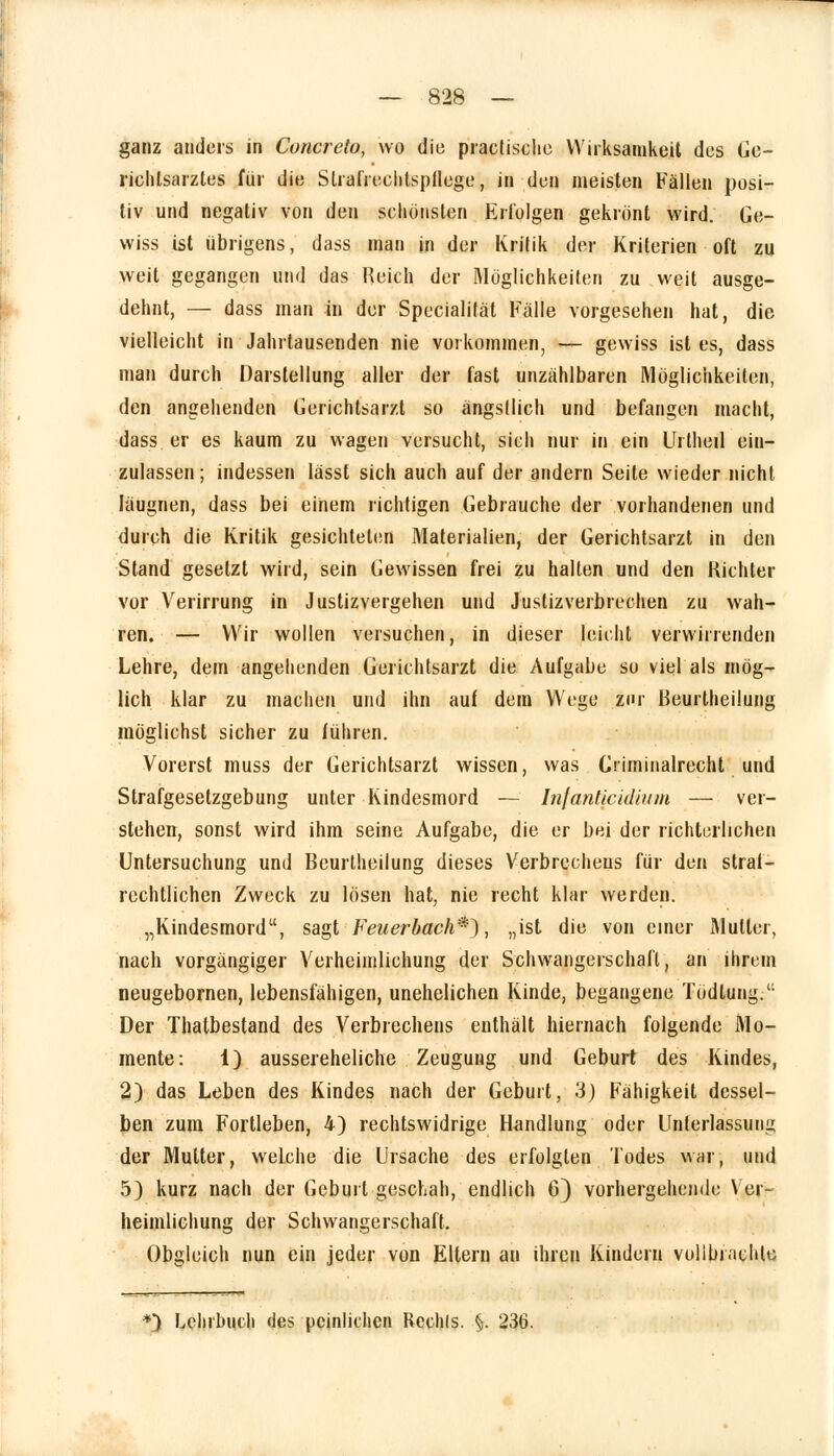 ganz anders in Concreto, wo die praclische Wirksamkeit des Ge- richlsarztes für die Strafrechtspflege, in den meisten Fällen posi- tiv und negativ von den schönsten Erfolgen gekrönt wird. Ge- wiss ist übrigens, dass man in der Kritik der Kriterien oft zu weit gegangen und das Reich der Möglichkeilen zu weit ausge- dehnt, — dass man in der Specialität Fälle vorgesehen hat, die vielleicht in Jahrtausenden nie vorkommen, — gewiss ist es, dass man durch Darstellung aller der fast unzählbaren Möglichkeiten, den angehenden Gerichtsarzt so ängstlich und befangen macht, dass er es kaum zu wagen versucht, sich nur in ein Urtheil ein- zulassen; indessen lässt sich auch auf der andern Seite wieder nicht läugnen, dass bei einem richtigen Gebrauche der vorhandenen und durch die Kritik gesichteten Materialien, der Gerichtsarzt in den Stand gesetzt wird, sein Gewissen frei zu halten und den Richter vor Verirrung in Justizvergehen und Justizverbrechen zu wah- ren. — Wir wollen versuchen, in dieser leicht verwirrenden Lehre, dem angehenden Gerichtsarzt die Aufgabe so viel als mög- lich klar zu machen und ihn auf dem Wege zur Beurtheilung möglichst sicher zu führen. Vorerst muss der Gerichtsarzt wissen, was Gnminalrecht und Strafgesetzgebung unter Kindesmord — Infanticidium — ver- stehen, sonst wird ihm seine Aufgabe, die er bei der richterlichen Untersuchung und Beurtheilung dieses Verbrechens für den straf- rechtlichen Zweck zu lösen hat, nie recht klar werden. „Kindesmord, sagt Feuerbach*), „ist die von einer Mutter, nach vorgängiger Verheimlichung der Schwangerschaft, an ihrem neugebornen, lebensfähigen, unehelichen Kinde, begangene Todlung. Der Thatbestand des Verbrechens enthält hiernach folgende Mo- mente: 1) aussereheliche Zeugung und Geburt des Kindes, 2) das Leben des Kindes nach der Geburt, 3) Fähigkeil dessel- ben zum Fortleben, 4) rechtswidrige Handlung oder Unterlassung der Mutter, welche die Ursache des erfolgten Todes war, und 5) kurz nach der Geburt geschah, endlich 6) vorhergehende Ver- heimlichung der Schwangerschaft. Obgleich nun ein jeder von Eltern an ihren Kindern vollbrachte *) Lehrbuch des peinlichen Rcchls. §. 236.