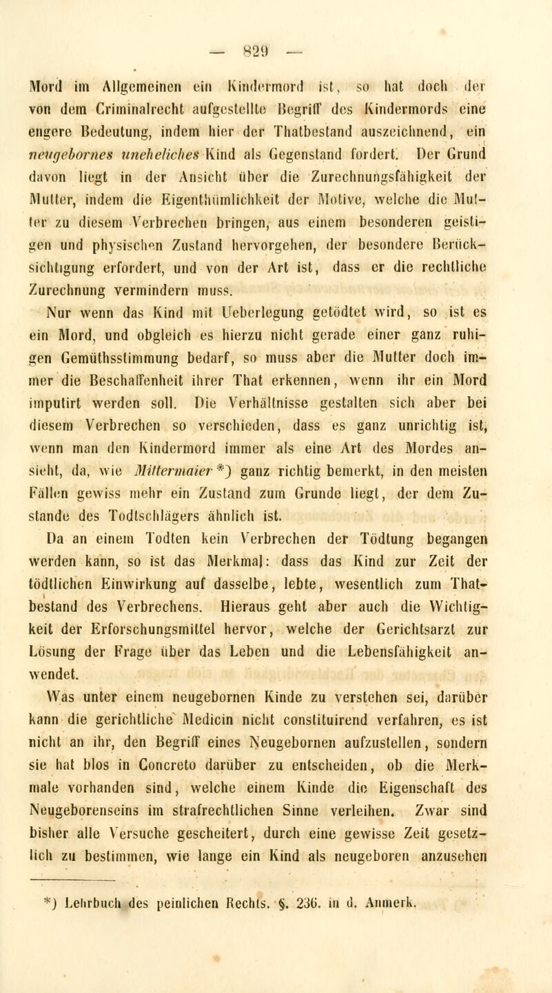 — «29 — Mord im Allgemeinen ein Kindermord ist, so hat doch der von dem Criminalrecht aufgestellte Begriff des Kindermords eine engere Bedeutung, indem hier der Thatbestand auszeichnend, ein n&Ugebornes uneheliches Kind als Gegenstand fordert. Der Grund davon liegt in der Ansicht über die Zurechnungsfähigkeit der Mutter, indem die Eigentümlichkeit der Motive, welche die Mut- ter zu diesem Verbrechen bringen, aus einem besonderen geisti- gen und physischen Zustand hervorgehen, der besondere Berück- sichtigung erfordert, und von der Art ist, dass er die rechtliche Zurechnung vermindern muss. Nur wenn das Kind mit Ueberlegung getödtet wird, so ist es ein Mord, und obgleich es hierzu nicht gerade einer ganz ruhi- gen Gemüthsslimmung bedarf, so muss aber die Mutter doch im- mer die Beschaffenheit ihrer That erkennen, wenn ihr ein Mord imputirt werden soll. Die Verhältnisse gestalten sich aber bei diesem Verbrechen so verschieden, dass es ganz unrichtig ist, wenn man den Kindermord immer als eine Art des Mordes an- sieht, da, wie Mittermaier *) ganz richtig bemerkt, in den meisten Fällen gewiss mehr ein Zustand zum Grunde liegt, der dem Zu- stande des Todtschlägers ähnlich ist. Da an einem Todten kein Verbrechen der Tödtung begangen werden kann, so ist das Merkmal: dass das Kind zur Zeit der tödllichen Einwirkung auf dasselbe, lebte, wesentlich zum That- bestand des Verbrechens. Hieraus gehl aber auch die Wichtig- keit der Erforschungsmittel hervor, welche der Gerichtsarzt zur Lösung der Frage über das Leben und die Lebensfähigkeit an- wendet. Was unter einem neugebornen Kinde zu verstehen sei, darüber kann die gerichtliche Medicin nicht constituirend verfahren, es ist nicht an ihr, den Begriff eines Neugebornen aufzustellen, sondern sie hat blos in Concreto darüber zu entscheiden, ob die Merk- male vorhanden sind, welche einem Kinde die Eigenschaft des Neugeborenseins im strafrechtlichen Sinne verleihen. Zwar sind bisher alle Versuche gescheitert, durch eine gewisse Zeit gesetz- lich zu bestimmen, wie lange ein Kind als neugeboren anzusehen