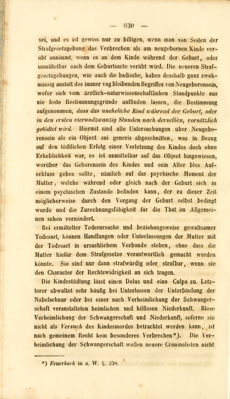 — S30 — sei, und es ist gewiss nur zu billigen, wenn man von Seiten der Stiafgesetzgebung das Verbrechen als am neugebornen Kinde ver- übt annimmt, wenn es an dem Kinde wahrend der Geburt, oder unmittelbar nach dem Geburtsacte verübt wird. Die neueren Straf- gesetzgebungen, wie auch die badische, haben desshalb ganz zwek- mässig anstatt des immer vag bleibenden Begriffes von Neugeborensein, wofür sich vom ärztlich-naturwissenschaftlichen Standpunkte aus nie feste ßestimmungsgründe auffinden lassen, die Bestimmung aufgenommen, dass das uneheliche Kind während der Geburt, oder in den ersten vierundzwanzig Stunden nach derselben, vorsätzlich getödtet wird. Hiermit sind alle Untersuchungen über Neugebo- rensein als ein Object sui generis abgeschnitten, was in Bezug auf den tödtlichen Erfolg einer Verletzung des Kindes doch ohne Erheblichkeit war, es ist unmittelbar auf das Object hingewiesen, worüber das Geborensein des Kindes und sein Alter blos Auf- schluss geben sollte, nämlich auf das psychische Moment der Mutter, welche während oder gleich nach der Geburt sich in einem psychischen Zustande befinden kann, der zu dieser Zeit möglicherweise durch den Vorgang der Geburt selbst bedingt wurde und die Zurechnungsfähigkeit für die That im Allgemei- nen schon vermindert. Bei ermittelter Todesursache und beziehungsweise gewaltsamer Todesart, können Handlungen oder Unterlassungen der Mutter mit der Todesart in ursachlichem Verbände stehen, ohne dass die Mutter hiefür dem Strafgesetze verantwortlich gemacht werden könnte. Sie sind nur dann strafwürdig oder strafbar, wenn sie den Character der Rechtswidrigkeit an sich tragen. Die Kindestödtung lässt einen Dolus und eine Culpa zu. Letz- terer obwaltet sehr häufig bei Unterlassen der Unterbindung der Nabelschnur oder bei einer nach Verheimlichung der Schwanger- schaft veranstalteten heimlichen und hilflosen Niederkunft. Blose Verheimlichung der Schwangerschaft und Niederkunft, soferne sie nicht als Versuch des Kindesmordes betrachtet werden kann, ist nach gemeinem Recht kein besonderes Verbrechen*}. Die Ver- heimlichung der Schwangerschaft wollen neuere Criminalislen nicht *) Feuerbach in a. VV. §. 23S;