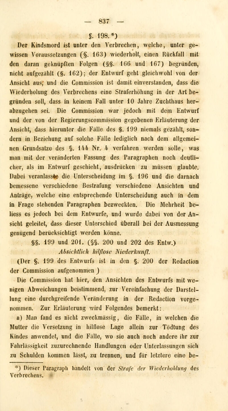 $. 198.*) Der Kindsmord ist unter den Verbrechen, welche, unter ge- wissen Voraussetzungen (§. 163) wiederholt, einen Rückfall mit den daran geknüpften Folgen (§§. 166 und 167) begründen, nicht aufgezählt (§. 162); der Entwurf geht gleichwohl von der Ansicht aus; und die Commission ist damit einverstanden, dass die Wiederholung des Verbrechens eine Straferhöhung in der Art be- gründen soll, dass in keinem Fall unter 10 Jahre Zuchthaus her- abzugehen sei. Die Commission war jedoch mit dem Entwurf und der von der Regierungscommission gegebenen Erläuterung der Ansicht, dass hierunter die Fälle des §. 199 niemals gezählt, son- dern in Beziehung auf solche Fälle lediglich nach dem allgemei- nen Grundsatze des §. 144 Nr. 4 verfahren werden solle, was man mit der veränderten Fassung des Paragraphen noch deutli- cher, als im Entwurf geschieht, ausdrücken zu müssen glaubte. Dabei veranlasste die Unterscheidung im §. 196 und die darnach bemessene verschiedene Bestrafung verschiedene Ansichten und Anträge, welche eine entsprechende Unterscheidung auch in dem in Frage stehenden Paragraphen bezweckten. Die Mehrheit be- liess es jedoch bei dem Entwürfe, und wurde dabei von der An- sicht geleitet, dass dieser Unterschied überall bei der Ausmessung genügend berücksichtigt werden könne. §§. 199 und 201. (§§. 200 und 202 des Entw.) Absichtlich hilflose Niederkunft. (Der §. 199 des Entwurfs ist in den §. 200 der Redaction der Commission aufgenommen ) Die Commission hat hier, den Ansichten des Entwurfs mit we- nigen Abweichungen beistimmend, zur Vereinfachung der Darstel- lung eine durchgreifende Veränderung in der Redaction vorge- nommen. Zur Erläuterung wird Folgendes bemerkt: a) Man fand es nicht zweckmässig, die Fälle, in welchen die Mutter die Versetzung in hilflose Lage allein zur Tödtung des Kindes anwendet, und die Fälle, wo sie auch noch andere ihr zur Fahrlässigkeit zuzurechnende Handlungen oder Unterlassungen sich zu Schulden kommen lässt, zu trennen, und für letztere eine be- *) Dieser Paragraph handelt von der Strafe der Wiedcrhohlung des Verbrechens.