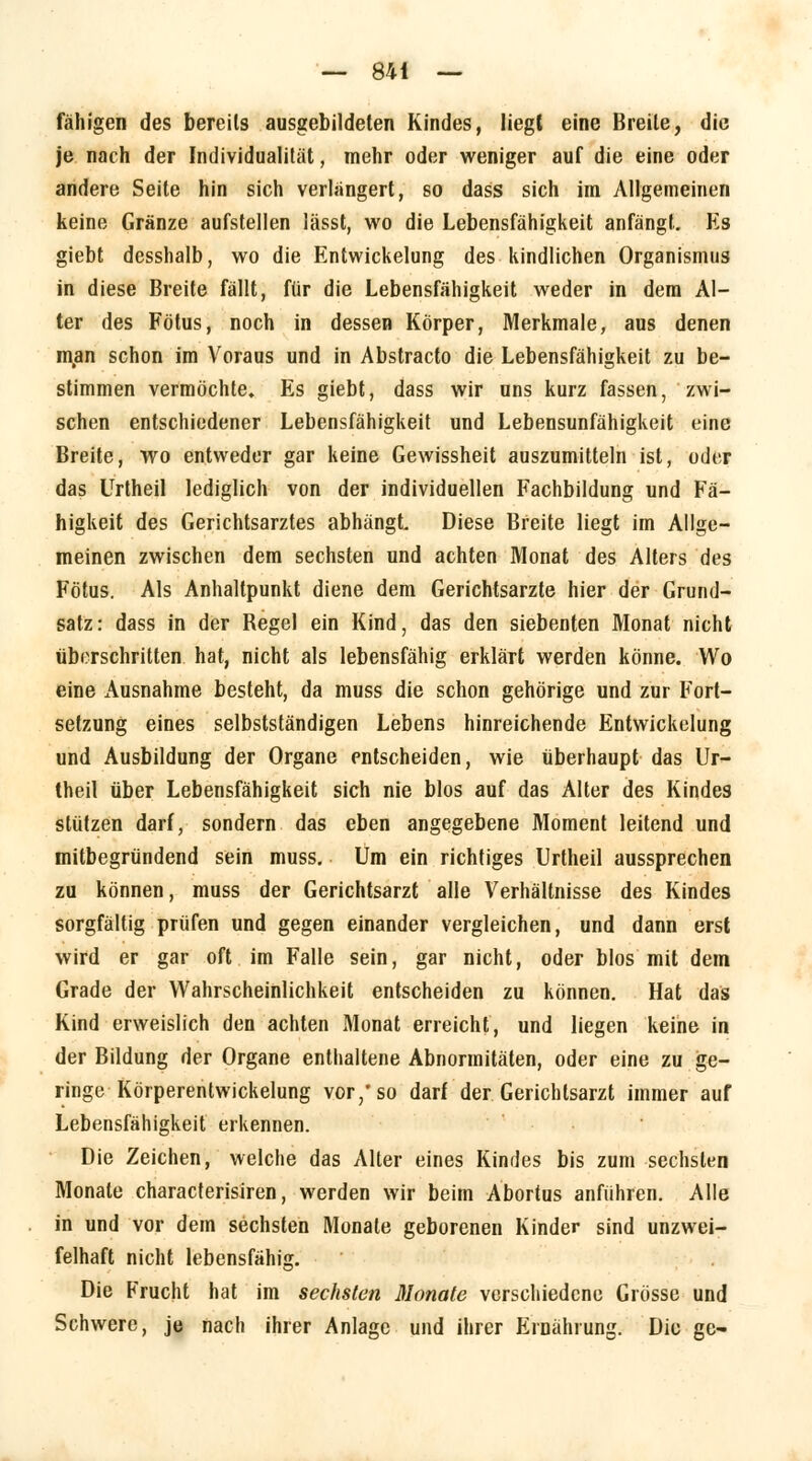 fähigen des bereits ausgebildeten Kindes, liegt eine Breite, die je nach der Individualität, mehr oder weniger auf die eine oder andere Seite hin sich verlängert, so dass sich im Allgemeinen keine Gränze aufstellen lässt, wo die Lebensfähigkeit anfängt. Es giebt desshalb, wo die Entwickelung des kindlichen Organismus in diese Breite fällt, für die Lebensfähigkeit weder in dem Al- ter des Fötus, noch in dessen Körper, Merkmale, aus denen man schon im Voraus und in Abstracto die Lebensfähigkeit zu be- stimmen vermöchte» Es giebt, dass wir uns kurz fassen, zwi- schen entschiedener Lebensfähigkeit und Lebensunfähigkeit eine Breite, wo entweder gar keine Gewissheit auszumitteln ist, oder das Urtheil lediglich von der individuellen Fachbildung und Fä- higkeit des Gerichtsarztes abhängt Diese Breite liegt im Allge- meinen zwischen dem sechsten und achten Monat des Alters des Fötus. Als Anhaltpunkt diene dem Gerichtsarzte hier der Grund- satz: dass in der Begel ein Kind, das den siebenten Monat nicht überschritten hat, nicht als lebensfähig erklärt werden könne. Wo eine Ausnahme besteht, da muss die schon gehörige und zur Fort- setzung eines selbstständigen Lebens hinreichende Entwickelung und Ausbildung der Organe entscheiden, wie überhaupt das Ur- theil über Lebensfähigkeit sich nie blos auf das Alter des Kindes stützen darf, sondern das eben angegebene Moment leitend und mitbegründend sein muss. Um ein richtiges Urtheil aussprechen zu können, muss der Gerichtsarzt alle Verhältnisse des Kindes sorgfältig prüfen und gegen einander vergleichen, und dann erst wird er gar oft im Falle sein, gar nicht, oder blos mit dem Grade der Wahrscheinlichkeit entscheiden zu können. Hat das Kind erweislich den achten Monat erreicht, und liegen keine in der Bildung der Organe enthaltene Abnormitäten, oder eine zu ge- ringe Körperentwickelung vor/so darf der Gerichlsarzt immer auf Lebensfähigkeit erkennen. Die Zeichen, welche das Alter eines Kindes bis zum sechsten Monate characterisiren, werden wir beim Abortus anführen. Alle in und vor dem sechsten Monate geborenen Kinder sind unzwei- felhaft nicht lebensfähig. Die Frucht hat im sechsten Monate verschiedene Grösse und Schwere, je nach ihrer Anlage und ihrer Ernährung. Die ge-