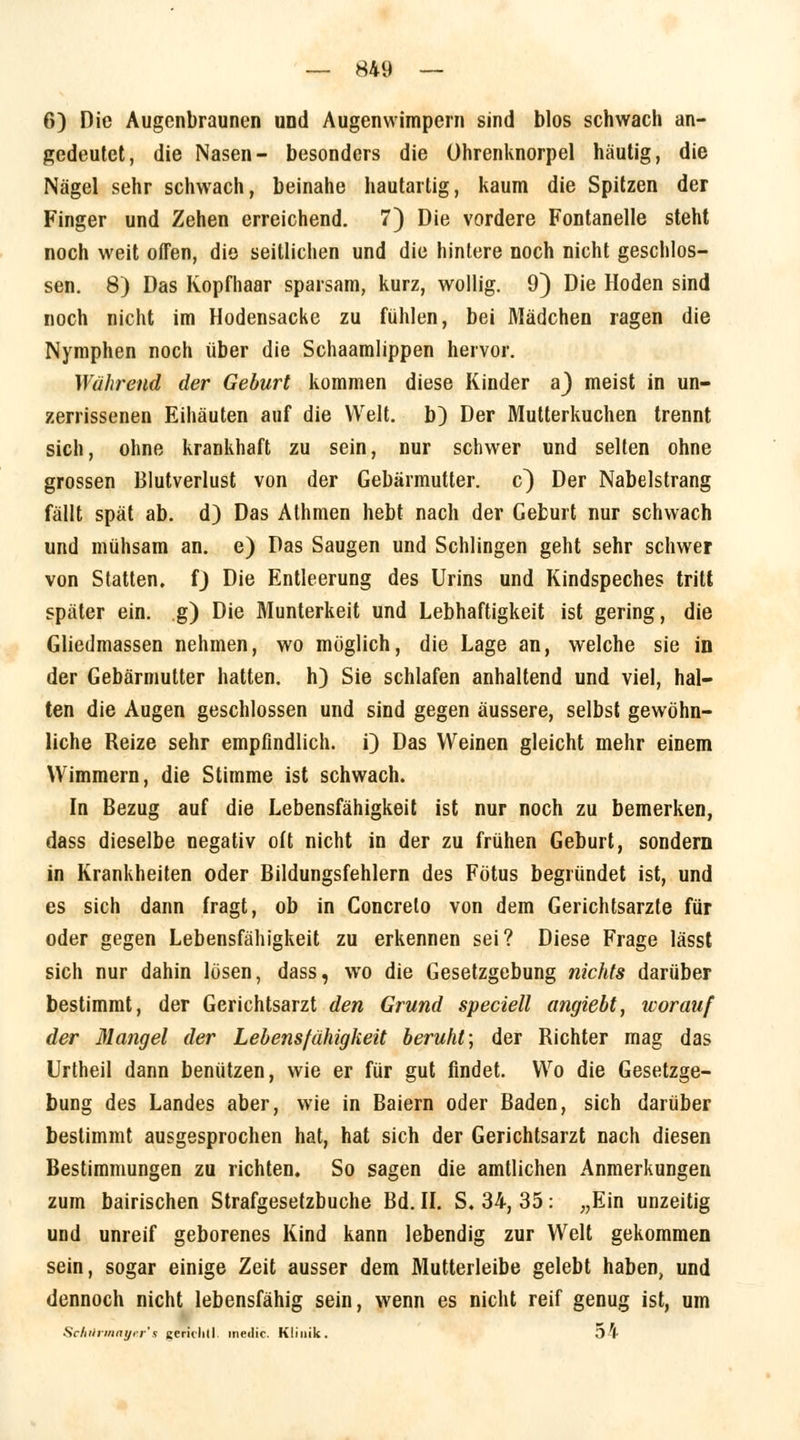 6) Die Augenbraunen und Augenwimpern sind blos schwach an- gedeutet, die Nasen- besonders die Uhrenknorpel häutig, die Nägel sehr schwach, beinahe hautartig, kaum die Spitzen der Finger und Zehen erreichend. 7) Die vordere Fontanelle steht noch weit offen, die seitlichen und die hintere noch nicht geschlos- sen. 8) Das Kopfhaar sparsam, kurz, wollig. 9) Die Hoden sind noch nicht im Hodensacke zu fühlen, bei Mädchen ragen die Nymphen noch über die Schaamlippen hervor. Wahrend der Geburt kommen diese Kinder aj meist in un- zerrissenen Eihäuten auf die Welt, b) Der Mutterkuchen trennt sich, ohne krankhaft zu sein, nur schwer und selten ohne grossen Blutverlust von der Gebärmutter, c) Der Nabelstrang fällt spät ab. d) Das Athmen hebt nach der Geburt nur schwach und mühsam an. e) Das Saugen und Schlingen geht sehr schwer von Statten, f) Die Entleerung des Urins und Kindspeches tritt später ein. g) Die Munterkeit und Lebhaftigkeit ist gering, die Gliedmassen nehmen, wo möglich, die Lage an, welche sie in der Gebärmutter hatten, h) Sie schlafen anhaltend und viel, hal- ten die Augen geschlossen und sind gegen äussere, selbst gewöhn- liche Reize sehr empfindlich, i) Das Weinen gleicht mehr einem Wimmern, die Stimme ist schwach. In Bezug auf die Lebensfähigkeit ist nur noch zu bemerken, dass dieselbe negativ oft nicht in der zu frühen Geburt, sondern in Krankheiten oder Bildungsfehlern des Fötus begründet ist, und es sich dann fragt, ob in Concreto von dem Gerichtsarzte für oder gegen Lebensfähigkeit zu erkennen sei? Diese Frage lässt sich nur dahin lösen, dass, wo die Gesetzgebung nichts darüber bestimmt, der Gerichtsarzt den Grund speciell angiebt, worauf der Mangel der Lebensfähigkeit beruht; der Richter mag das Urtheil dann benützen, wie er für gut findet. Wo die Gesetzge- bung des Landes aber, wie in Baiern oder Baden, sich darüber bestimmt ausgesprochen hat, hat sich der Gerichtsarzt nach diesen Bestimmungen zu richten. So sagen die amtlichen Anmerkungen zum bairischen Strafgesetzbuche Bd. IL S. 34, 35: „Ein unzeitig und unreif geborenes Kind kann lebendig zur Welt gekommen sein, sogar einige Zeit ausser dem Mutterleibe gelebt haben, und dennoch nicht lebensfähig sein, wenn es nicht reif genug ist, um Schilrmaycr's gerichtl. meilic. Klinik. o4