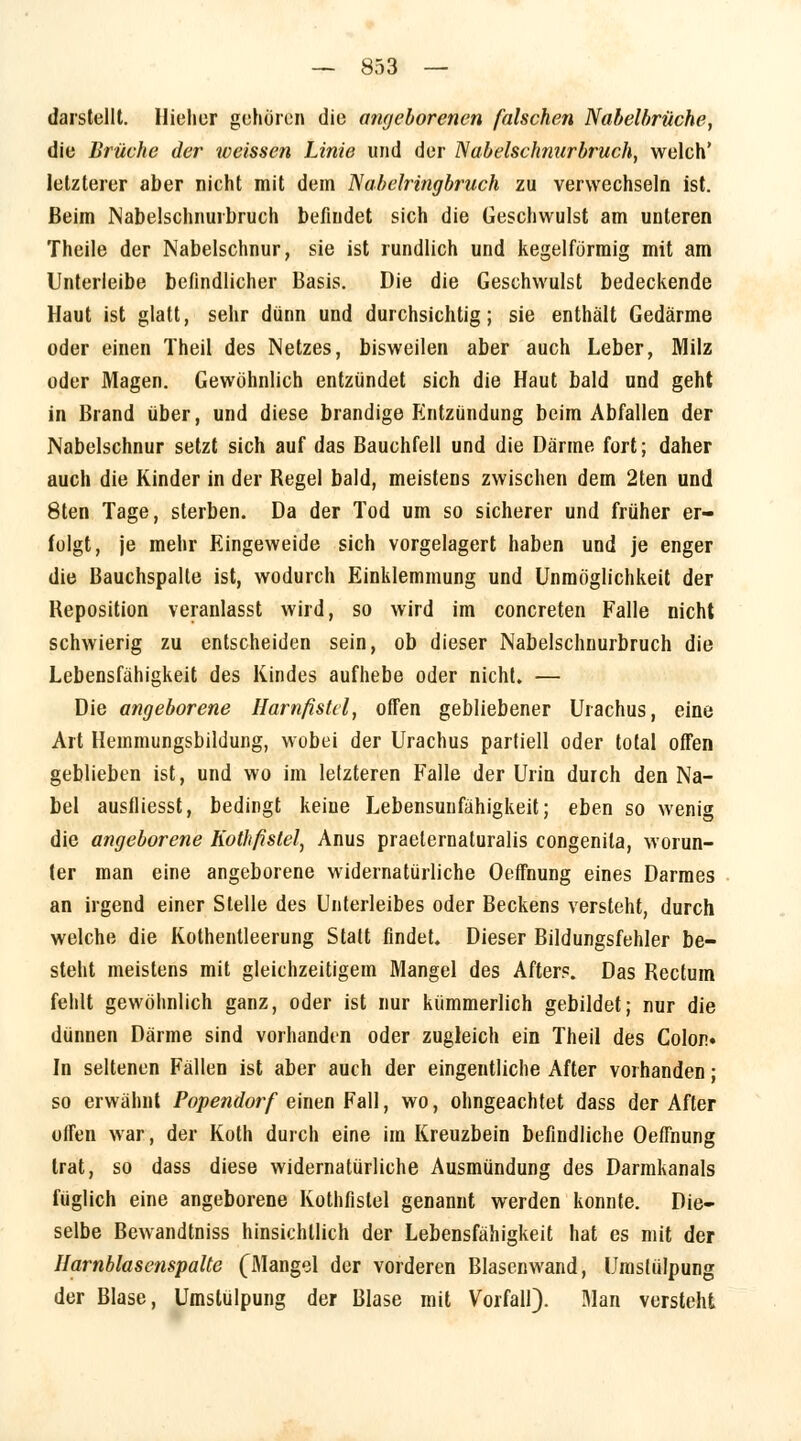 darstellt. Hieher gehören die angeborenen falschen Nabelbrüche, die Brüche der weissen Linie und der Nabelschnurbruch, welch' letzterer aber nicht mit dem Nabelringbruch zu verwechseln ist. Beim Nabelschnurbruch befindet sich die Geschwulst am unteren Theile der Nabelschnur, sie ist rundlich und kegelförmig mit am Unterleibe befindlicher Basis. Die die Geschwulst bedeckende Haut ist glatt, sehr dünn und durchsichtig; sie enthält Gedärme oder einen Theil des Netzes, bisweilen aber auch Leber, Milz oder Magen. Gewöhnlich entzündet sich die Haut bald und geht in Brand über, und diese brandige Entzündung beim Abfallen der Nabelschnur setzt sich auf das Bauchfell und die Därme fort; daher auch die Kinder in der Begel bald, meistens zwischen dem 2ten und 8ten Tage, sterben. Da der Tod um so sicherer und früher er- folgt, je mehr Eingeweide sich vorgelagert haben und je enger die Bauchspalte ist, wodurch Einklemmung und Unmöglichkeit der Beposition veranlasst wird, so wird im concreten Falle nicht schwierig zu entscheiden sein, ob dieser Nabelschnurbruch die Lebensfähigkeit des Kindes aufhebe oder nicht. — Die angeborene Harnfistel, offen gebliebener Urachus, eine Art Hemmungsbildung, wobei der Urachus partiell oder total offen geblieben ist, und wo im letzteren Falle der Urin durch den Na- bel ausfliesst, bedingt keine Lebensunfähigkeit; eben so wenig die angeborene Kothfistel, Anus praeternaturalis congenita, worun- ter man eine angeborene widernatürliche Oeffnung eines Darmes an irgend einer Stelle des Unterleibes oder Beckens versteht, durch welche die Kothentleerung Statt findet. Dieser Bildungsfehler be- steht meistens mit gleichzeitigem Mangel des Afters. Das Rectum fehlt gewöhnlich ganz, oder ist nur kümmerlich gebildet; nur die dünnen Därme sind vorhanden oder zugleich ein Theil des Colon. In seltenen Fällen ist aber auch der eingentliche After vorhanden; so erwähnt Popendorf einen Fall, wo, ohngeachtet dass der After offen war, der Koth durch eine im Kreuzbein befindliche Oeffnung trat, so dass diese widernatürliche Ausmündung des Darmhanais füglich eine angeborene Kothfistel genannt werden konnte. Die- selbe Bewandtniss hinsichtlich der Lebensfähigkeit hat es mit der Harnblasenspalte (Mangel der vorderen Blasenwand, Umslülpung der Blase, Umslülpung der Blase mit Vorfall). Man versteht