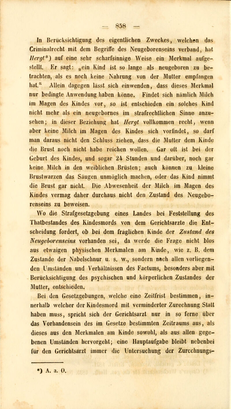 In Berücksichtigung des eigentlichen Zweckes, welchen das Criminalrecht mit dem Begriffe des Neugeborenseins verband, hat Hergt*) auf eine sehr scharfsinnige Weise ein Merkmal aufge- stellt. Er sagt: „ein Kind ist so lange als neugeboren zu be- trachten, als es noch keine Nahrung von der Mutter empfangen hat.K Allein dagegen lässt sich einwenden, dass dieses Merkmal nur bedingte Anwendung haben könne. Findet sich nämlich Milch im Magen des Kindes vor, so ist entschieden ein solches Kind nicht mehr als ein neugebornes im strafrechtlichen Sinne anzu- sehen; in dieser Beziehung hat Hergt vollkommen recht, wenn aber keine Milch im Magen des Kindes sich vorfindet, so darf man daraus nicht den Schluss ziehen, dass die Mutter dem Kinde die Brust noch nicht habe reichen wollen. Gar oft ist bei der Geburt des Kindes, und sogar 24 Stunden und darüber, noch gar keine Milch in den weiblichen Brüsten; auch können zu kleine Brustwarzen das Säugen unmöglich machen, oder das Kind nimmt die Brust gar nicht. Die Abwesenheit der Milch im Magen des Kindes vermag daher durchaus nicht den Zustand des Neugebo- renseins zu beweisen. Wo die Strafgesetzgebung eines Landes bei Feststellung des Thatbestandes des Kindesmords von dem Gerichtsarzte die Ent- scheidung fordert, ob bei dem fraglichen Kinde der Zustand des Neugeborenseins vorhanden sei, da werde die Frage nicht blos aus etwaigen physischen Merkmalen am Kinde, wie z. B. dem Zustande der Nabelschnur u. s. w., sondern nach allen vorliegen- den Umständen und Verhältnissen des Factums, besonders aber mit Berücksichtigung des psychischen und körperlichen Zustandes der Mutter, entschieden. Bei den Gesetzgebungen, welche eine Zeitfrist bestimmen, in- nerhalb welcher der Kindesmord mit verminderter Zurechnung Statt haben muss, spricht sich der Gerichtsarzt nur in so ferne über das Vorhandensein des im Gesetze bestimmten Zeitraums aus, als dieses aus den Merkmalen am Kinde sowohl, als aus allen gege- benen Umständen hervorgeht; eine Hauptaufgabe bleibt nebenbei für den Gerichtsarzt immer die Untersuchung der Zurcchnungs- •) A. a. 0.