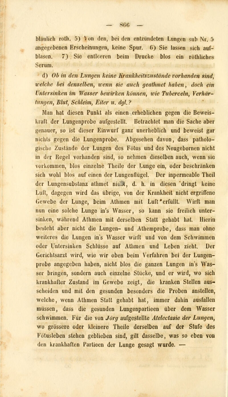 bläulich roth. 5) Von den, bei den entzündeten Lungen sub Nr. 5 angegebenen Erscheinungen, keine Spur. 6) Sie lassen sich auf- blasen. 7) Sie entleeren beim Drucke blos ein röthliches Serum. d) Ob in den Lungen keine Krankheitszustände vorhanden sind, welche bei denselben, wenn sie auch geathmet haben, doch ein Untersinken im Wasser bewirken können, wie Tuberceln, Verhär- tungen, Blut, Schleim, Eiler u. dgl. ? Man hat diesen Punkt als einen erheblichen gegen die Beweis- kraft der Lungenprobe aufgestellt. Betrachtet man die Sache aber genauer, so ist dieser Einwurf ganz unerheblich und beweist gar nichts gegen die Lungenprobe. Abgesehen davon, dass patholo- gische Zustände der Lungen des Fötus und des Neugebornen nicht in der Regel vorhanden sind, so nehmen dieselben auch, wenn sie vorkommen, blos einzelne Theile der Lunge ein, oder beschränken sich wohl blos auf einen der Lungenflügel. Der inpermeable Theil der Lungensubstanz athmet w\CM, d. h. in diesen 'dringt keine Luft, dagegen wird das übrige, von der Krankheit nicht ergriffene Gewebe der Lunge, beim Athmen mit Luft'erfüllt. Wirft man nun eine solche Lunge in's Wasser, so kann sie freilich unter- sinken, während Athmen mit derselben Statt gehabt hat. Hierin besteht aber nicht die Lungen- und Athemprobe, dass man ohne weiteres die Lungen ins Wasser wirft und von dem Schwimmen oder Untersinken Schlüsse auf Athmen und Leben zieht. Der Gerichtsarzt wird, wie wir oben beim Verfahren bei der Lungen- probe angegeben haben, nicht blos die ganzen Lungen in's Was- ser bringen, sondern auch einzelne Stücke, und er wird, wo sich krankhafter Zustand im Gewebe zeigt, die kranken Stellen aus- scheiden und mit den gesunden besonders die Proben anstellen, welche, wenn Athmen Statt gehabt hat, immer dahin ausfallen müssen, dass die gesunden Lungenpartieen über dem Wasser schwimmen. Für die von Jörg aufgestellte Atelectasie der Lungen, wo grössere oder kleinere Theile derselben auf der Stufe des Fötusleben stehen geblieben sind, gilt dasselbe, was so eben von den krankhaften Partieen der Lunge gesagt wurde. —