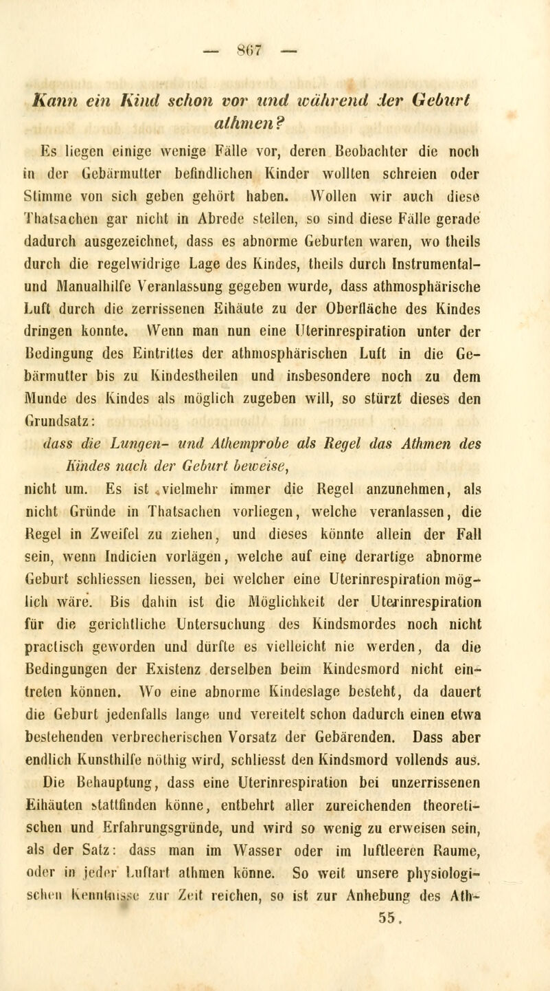 — 807 — Kann ein Kind schon vor und während der Geburt lähmen ? Es liegen einige wenige Fälle vor, deren Beobachter die noch in der Gebärmutter befindlichen Kinder wollten schreien oder Stimme von sich geben gehört haben. Wollen wir auch diese Thatsachen gar nicht in Abrede stellen, so sind diese Fälle gerade dadurch ausgezeichnet, dass es abnorme Geburten waren, wo theils durch die regelwidrige Lage des Kindes, theils durch Instrumental- und Manualhilfe Veranlassung gegeben wurde, dass atmosphärische Luft durch die zerrissenen Eihäute zu der Oberfläche des Kindes dringen konnte. Wenn man nun eine Uterinrespiration unter der Bedingung des Eintrittes der atmosphärischen Luft in die Ge- bärmutter bis zu Kindestheilen und insbesondere noch zu dem Munde des Kindes als möglich zugeben will, so stürzt dieses den Grundsatz: dass die Lungen- und Athemprobe als Regel das Athmen des Kindes nach der Geburt beweise, nicht um. Es ist «vielmehr immer die Regel anzunehmen, als nicht Gründe in Thatsachen vorliegen, welche veranlassen, die Regel in Zweifel zu ziehen, und dieses könnte allein der Fall sein, wenn Indicien vorlägen, welche auf eine derartige abnorme Geburt schliessen Hessen, bei welcher eine Uterinrespiration mög- lich wäre. Bis dahin ist die Möglichkeit der Ut&rinrespiration für die gerichtliche Untersuchung des Kindsmordes noch nicht praclisch geworden und dürfte es vielleicht nie werden, da die Bedingungen der Existenz derselben beim Kindesmord nicht ein- treten können. Wo eine abnorme Kindeslage besteht, da dauert die Geburt jedenfalls lange und vereitelt schon dadurch einen etwa bestellenden verbrecherischen Vorsatz der Gebärenden. Dass aber endlich Kunsthilfe nölhig wird, schliesst den Kindsmord vollends aus. Die Behauptung, dass eine Uterinrespiration bei unzerrissenen Eihäuten stattfinden könne, entbehrt aller zureichenden theoreti- schen und Erfahrungsgründe, und wird so wenig zu erweisen sein, als der Satz: dass man im Wasser oder im luftleeren Räume, oder in jeder Luftarf athmen könne. So weit unsere physiologi- schen Kenntnisse! zur Zeit reichen, so ist zur Anhebung des Ath~ 55.