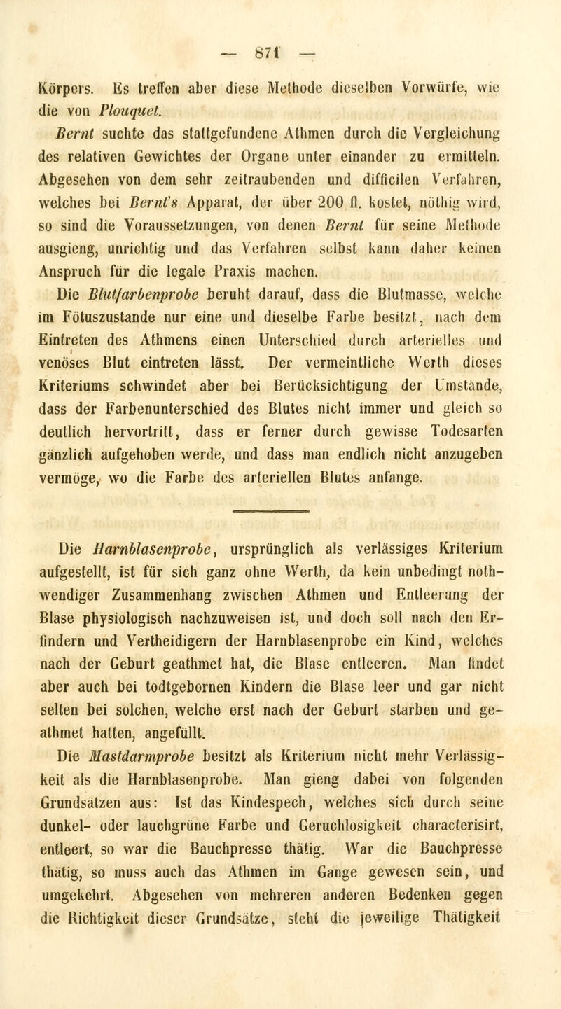 Körpers. Es treffen aber diese Methode dieselben Vorwürfe, wie die von Plouquet. Bernl suchte das staltgefundene Athmen durch die Vergleichung des relativen Gewichtes der Organe unter einander zu ermitteln. Abgesehen von dem sehr zeitraubenden und difficilen Verfahren, welches bei Berufs Apparat, der über 200 fl. kostet, nolhig wird, so sind die Voraussetzungen, von denen Bernt für seine Methode ausgieng, unrichtig und das Verfahren selbst kann daher keinen Anspruch für die legale Praxis machen. Die Blutfarbenprobe beruht darauf, dass die Blutmasse, welche im Fötuszustande nur eine und dieselbe Farbe besitzt, nach dem Eintreten des Athmens einen Unterschied durch arterielles und venöses Blut eintreten lässt. Der vermeintliche Werth dieses Kriteriums schwindet aber bei Berücksichtigung der Umstände, dass der Farbenunterschied des Blutes nicht immer und gleich so deutlich hervortritt, dass er ferner durch gewisse Todesarten gänzlich aufgehoben werde, und dass man endlich nicht anzugeben vermöge, wo die Farbe des arteriellen Blutes anfange. Die Harnblasenprobe, ursprünglich als verlässiges Kriterium aufgestellt, ist für sich ganz ohne Werth, da kein unbedingt noth- wendiger Zusammenhang zwischen Athmen und Entleerung der Blase physiologisch nachzuweisen ist, und doch soll nach den Er- findern und Vertheidigern der Harnblasenprobe ein Kind, welches nach der Geburt geathmet hat, die Blase entleeren. Man findet aber auch bei todtgebornen Kindern die Blase leer und gar nicht selten bei solchen, welche erst nach der Geburt starben und ge- athmet hatten, angefüllt. Die Mastdarmprobe besitzt als Kriterium nicht mehr Verlässig- keit als die Harnblasenprobe. Man gieng dabei von folgenden Grundsätzen aus: Ist das Kindespech, welches sich durch seine dunkel- oder lauchgrüne Farbe und Geruchlosigkeit characterisirt, entleert, so war die Bauchpresse thätig. War die Bauchpresse thätig, so muss auch das Athmen im Gange gewesen sein, und umgekehrt, Abgesehen von mehreren anderen Bedenken gegen die Richtigkeit dieser Grundsätze, steht die jeweilige Thätigkeit