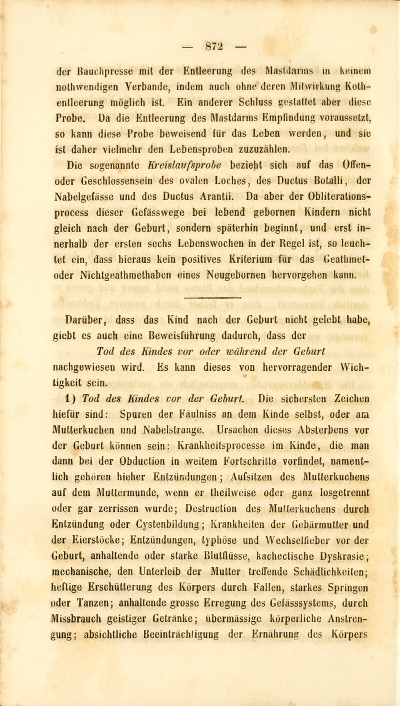 der Bauchpresse mit der Entleerung des Mastdarms in keinem notwendigen Verbände, indem auch ohne deren Mitwirkung Koth- entleerung möglich ist. Ein anderer Schluss gestattet aber diese Probe. Da die Entleerung des Mastdarms Empfindung voraussetzt, so kann diese Probe beweisend für das Leben werden, und sie ist daher vielmehr den Lebensproben zuzuzählen. Die sogenannte Kreislaufsprobe bezieht sich auf das Offen- oder Geschlossensein des ovalen Loches, des Ductus Botalli, der Nabelgefässe und des Ductus Arantii. Da aber der Obliterations- process dieser Gefässwege bei lebend gebornen Kindern nicht gleich nach der Geburt, sondern späterhin beginnt, und erst in- nerhalb der ersten sechs Lebenswochen in der Regel ist, so leuch- tet ein, dass hieraus kein positives Kriterium für das Geathmet- oder Nichtgeathmethaben eines Neugebornen hervorgehen kann. Darüber, dass das Kind nach der Geburt nicht gelebt habe, giebt es auch eine Beweisführung dadurch, dass der Tod des Kindes vor oder während der Geburt nachgewiesen wird. Es kann dieses von hervorragender Wich- tigkeit sein. 1) Tod des Kindes vor der Geburt. Die sichersten Zeichen hiefür sind: Spuren der Fäulniss an dem Kinde selbst, oder am Mutterkuchen und Nabelstrange. Ursachen dieses Absterbens vor der Geburt können sein: Krankheitsprocesse im Kinde, die man dann bei der Obduction in weitem Fortschritt« vorfindet, nament- lich gehören hieher Entzündungen; Aufsitzen des Mutterkuchens auf dem Muttermunde, wenn er theilweise oder ganz losgetrennt oder gar zerrissen wurde; Destruction des Mutterkuchens durch Entzündung oder Cystenbildung; Krankheiten der Gebärmutter und der Eierstöcke; Entzündungen, typhöse und Wechselfieber vor der Geburt, anhaltende oder starke Blutflüsse, kachectische Dyskrasie; mechanische, den Unterleib der Mutter treffende Schädlichkeiten; heftige Erschütterung des Körpers durch Fallen, starkes Springen oder Tanzen; anhaltende grosse Erregung des Gefässsystems, durch Missbrauch geistiger Getränke; übermässige körperliche Anstren- gung; absichtliche Beeinträchliguug der Ernährung des Körpers