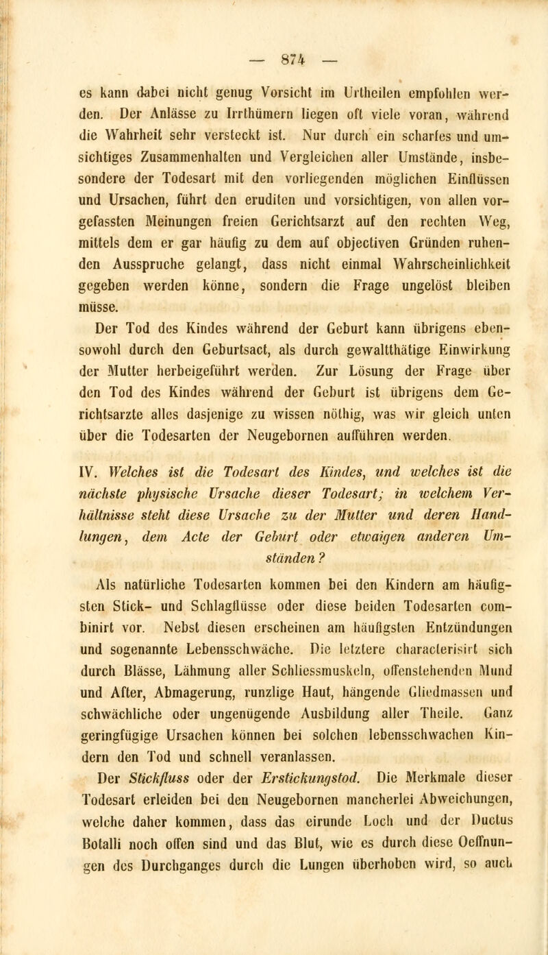 es kann dabei nicht genug Vorsicht im Urthcilen empfohlen wer- den. Der Anlässe zu Irrthümern liegen oft viele voran, während die Wahrheit sehr versteckt ist. Nur durch ein scharfes und um- sichtiges Zusammenhalten und Vergleichen aller Umstände, insbe- sondere der Todesart mit den vorliegenden möglichen Einflüssen und Ursachen, führt den eruditen und vorsichtigen, von allen vor- gefassten Meinungen freien Gerichtsarzt auf den rechten Weg, mittels dem er gar häufig zu dem auf objectiven Gründen ruhen- den Ausspruche gelangt, dass nicht einmal Wahrscheinlichkeit gegeben werden könne, sondern die Frage ungelöst bleiben müsse. Der Tod des Kindes während der Geburt kann übrigens eben- sowohl durch den Geburtsact, als durch gewaltthätige Einwirkung der Mutter herbeigeführt werden. Zur Lösung der Frage über den Tod des Kindes während der Geburt ist übrigens dem Ge- richtsarzte alles dasjenige zu wissen nölhig, was wir gleich unten über die Todesarten der Neugebornen aufführen werden. IV. Welches ist die Todesart des Kindes, und welches ist die nächste physische Ursache dieser Todesart; in welchem Ver- hältnisse steht diese Ursache zu der Mutter und deren Hand- lungen, dem Acte der Geburt oder etwaigen anderen Um- ständen ? Als natürliche Todesarten kommen bei den Kindern am häufig- sten Stick- und Schlagflüsse oder diese beiden Todesarten com- binirt vor. Nebst diesen erscheinen am häufigsten Entzündungen und sogenannte Lebensschwäche. Die letztere characlerisirt sich durch Blässe, Lähmung aller Schliessmuskeln, offenstehenden Mund und After, Abmagerung, runzlige Haut, hängende Gliedmassen und schwächliche oder ungenügende Ausbildung aller Theile. Ganz geringfügige Ursachen können bei solchen lebensschwachen Kin- dern den Tod und schnell veranlassen. Der Stickfluss oder der Erstickungstod. Die Merkmale dieser Todesart erleiden bei den Neugebornen mancherlei Abweichungen, welche daher kommen, dass das eirunde Loch und der Ductus Botalli noch offen sind und das Blut, wie es durch diese Oeffnun- een des Durchganges durch die Lungen überhoben wird, so auch