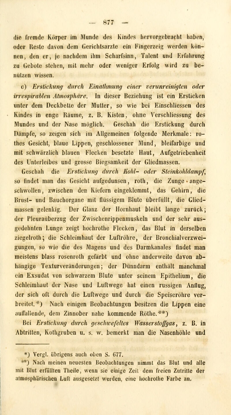 die fremde Körper im Munde des Kindes hervorgebracht haben, oder Beste davon dein Gerichlsarzte ein Kingerzeig werden kön- nen, den er, je nachdem ihm Scharfsinn, Talent und Krfahrung zu Gebote stehen, mit mehr oder weniger Erfolg wird zu be- nutzen wissen. c) Erstickung durch Einathmung einer verunreinigten oder irrespirablen Atmosphäre. In dieser Beziehung ist ein Ersticken unter dem Deckbette der Mutter, so wie bei Einschliessen des Kindes in enge Räume, z. B. Kisten, ohne Verschliessung des Mundes und der Nase möglich. Geschah die Erstickung durch Dämpfe, so zeigen sich im Allgemeinen folgende Merkmale: ro- thes Gesicht, blaue Lippen, geschlossener Mund, bleifarbige und mit schwärzlich blauen Flecken besetzte Haut, Aufgetriebenheit des Unterleibes und grosse Biegsamkeit der Gliedmassen. Geschah die Erstickung durch Kohl- oder Sleinkohldampf, so findet man das Gesicht aufgedunsen, roth, die Zunge • ange- schwollen, zwischen den Kiefern eingeklemmt, das Gehirn, die Brust- und Bauchorgane mit flüssigem Blute überfüllt, die Clied- massen gelenkig. Der Glanz der Hornhaut bleibt lange zurück; der Pleuraüberzug der Zwischenrippenmuskeln und der sehr aus- gedehnten Lunge zeigt hochrothe Flecken, das Blut in derselben ziegelroth; die Schleimhaut der Luftröhre, der Bronchialverzwei- guugen, so wie die des Magens und des Darmkanales findet man meistens blass rosenroth gefärbt und ohne anderweite davon ab- hängige Texturveränderungen; der Dünndarm enthält manchmal ein Exsudat von schwarzem Blute unter seinem Epithelium, die Schleimhaut der Nase und Luftwege hat einen russigen Anflug, der sich oft durch die Luftwege und durch die Speiseröhre ver- breitet.*) Nach einigen Beobachtungen besitzen die Lippen eine auffallende, dem Zinnober nahe kommende Röthe.**) Bei Erstickung durch geschwefeltes Wasserstoffgas, z. ß. in Abtritten, Kothgruben u. s. w. bemerkt man die Nasenhöhle und *) Vergl. übrigens auch oben S. 677. **) Nach meinen neuesten Beobachtungen nimmt das Blut und alle mit Blut erfüllten Theile, wenn sie einige Zeit dem freien Zutritte der atmosphärischen Luft ausgesetzt werden, eine hochrothe Farbe an.