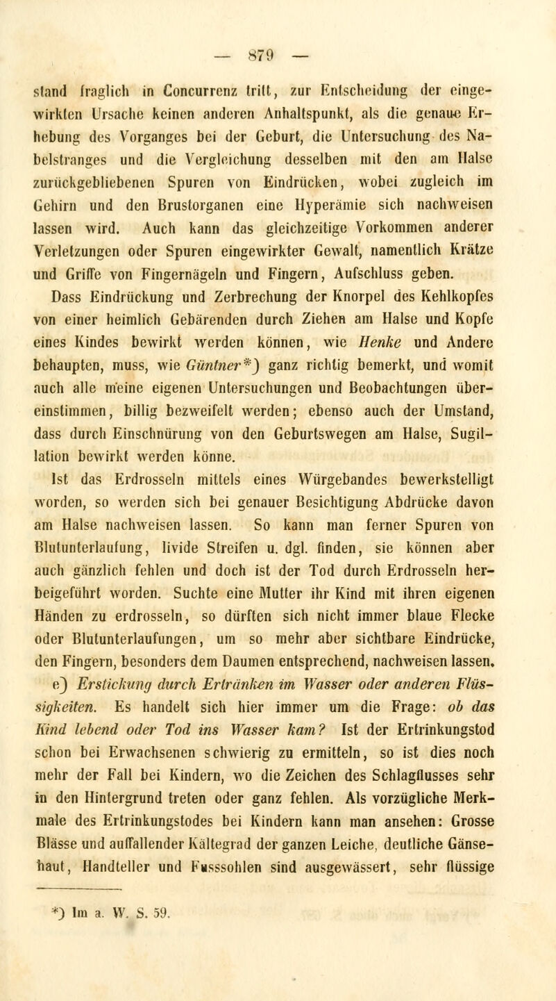 — *79 — stand (raglich in Concurrenz trilt, zur Entscheidung der einge- wirkten Ursache keinen anderen Anhaltspunkt, als die genau« Er- hebung des Vorganges bei der Geburt, die Untersuchung des Na- belstranges und die Vergleichung desselben mit den am Halse zurückgebliebenen Spuren von Eindrücken, wobei zugleich im Gehirn und den Brustorganen eine Hyperämie sich nachweisen lassen wird. Auch kann das gleichzeitige Vorkommen anderer Verletzungen oder Spuren eingewirkter Gewalt, namentlich Krätze und Griffe von Fingernägeln und Fingern, Aufschluss geben. Dass Eindrückung und Zerbrechung der Knorpel des Kehlkopfes von einer heimlich Gebärenden durch Ziehen am Halse und Kopfe eines Kindes bewirkt werden können, wie Henke und Andere behaupten, muss, wie Güntner*) ganz richtig bemerkt, und womit auch alle meine eigenen Untersuchungen und Beobachtungen über- einstimmen , billig bezweifelt werden; ebenso auch der Umstand, dass durch Einschnürung von den Geburtswegen am Halse, Sugil- lalion bewirkt werden könne. Ist das Erdrosseln mittels eines Würgebandes bewerkstelligt worden, so werden sich bei genauer Besichtigung Abdrücke davon am Halse nachweisen lassen. So kann man ferner Spuren von Blutunterlaufung, livide Streifen u. dgl. finden, sie können aber auch gänzlich fehlen und doch ist der Tod durch Erdrosseln her- beigeführt worden. Suchte eine Mutter ihr Kind mit ihren eigenen Händen zu erdrosseln, so dürften sich nicht immer blaue Flecke oder Blutunterlaufungen, um so mehr aber sichtbare Eindrücke, den Fingern, besonders dem Daumen entsprechend, nachweisen lassen. e) Erstickung durch Erlränken im Wasser oder anderen Flüs- sigkeiten. Es handelt sich hier immer um die Frage: ob das Kind lebend oder Tod ins Wasser kam? Ist der Ertrinkungstod schon bei Erwachsenen schwierig zu ermitteln, so ist dies noch mehr der Fall bei Kindern, wo die Zeichen des Schlagflusses sehr in den Hintergrund treten oder ganz fehlen. Als vorzügliche Merk- male des Ertrinkungstodes bei Kindern kann man ansehen: Grosse Blässe und auffallender Kältegrad der ganzen Leiche, deutliche Gänse- haut, Handteller und Füsssohlen sind ausgewässert, sehr flüssige *) Im a. W. S. 59.