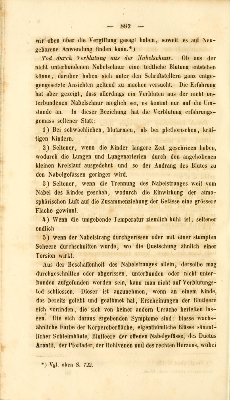 wir tfben über die Vergiftung gesagt haben, soweit es auf Neu- geborene Anwendung finden kann.*) Tod durch Verblutung aus der Nabelschnur. Ob aus der nicht unterbundenen Nabelschnur eine tödtliche Blutung entstehen könne, darüber haben sich unter den Schriftstellern ganz entge- gengesetzte Ansichten gellend zu machen versucht. Die Erfahrung hat aber gezeigt, dass allerdings ein Verbluten aus der nicht un- terbundenen Nabelschnur möglich sei, es kommt nur auf die Um- stände an. In dieser Beziehung hat die Verblutung erfahrungs- gemäss seltener Statt: i) Bei schwächlichen, blutarmen, als bei plethorischen, kräf- tigen Kindern. 2) Seltener, wenn die Kinder längere Zeit geschrieen haben, wodurch die Lungen und Lungenarterien durch den angehobenen kleinen Kreislauf ausgedehnt und so der Andrang des Blutes zu den Nabelgefässen geringer wird. 3) Seltener, wenn die Trennung des Nabelstranges weit vom Nabel des Kindes geschah, wodurch die Einwirkung der atmo- sphärischen Luft auf die Zusammenziehung der Gefässe eine grössere Fläche gewinnt. 4) Wenn die umgebende Temperatur ziemlich kühl ist; seltener endlich 5) wenn der Nabelstrang durchgerissen oder mit einer stumpfen Scheere durchschnitten wurde, wo die Quetschung ähnlich einer Torsion wirkt. Aus der Beschaffenheit des Nabelslranges allein, derselbe mag durchgeschnitten oder abgerissen, unterbunden oder nicht unter- bunden aufgefunden worden sein, kann man nicht auf Verblutungs- lod schliessen. Dieser ist anzunehmen, wenn an einem Kinde, das bereits gelebt und geathmet hat, Erscheinungen der Blutleere sich vorfinden, die sich von keiner andern Ursache herleiten las- sen. Die sich daraus ergebenden Symptome sind: blasse wachs- ähnliche Farbe der Körperoberfläche, eigenthümliche Blässe sämmt- licher Schleimhäute, Blutleere der offenen Nabelgefässe, des Ductus Arantii, der Pfortader, der Hohlvenen und des rechten Herzens, wobei *) Vgl. oben S. 722.