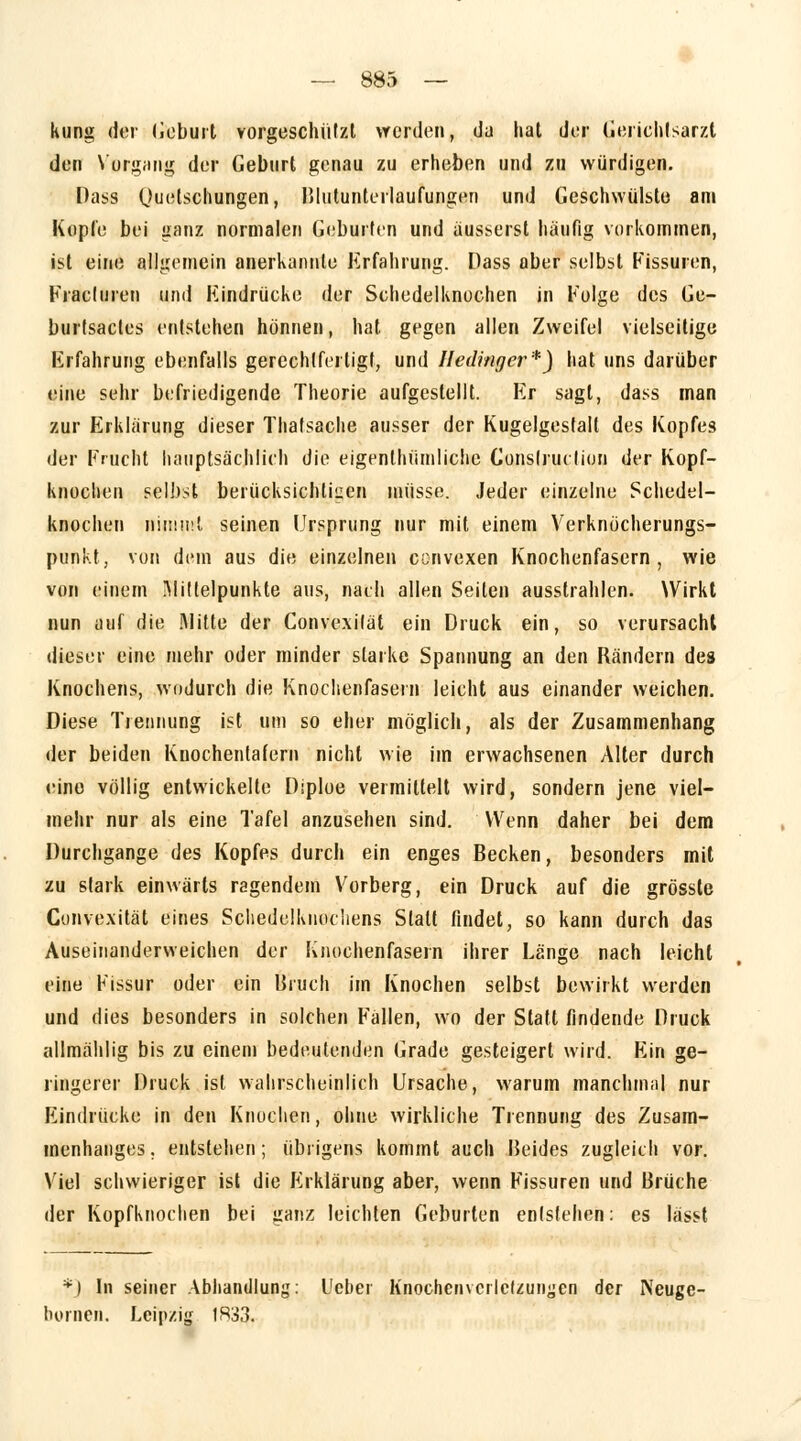 kung der Geburt vorgeschützt werden, da hat der Gerichlsarzl den Vorgang der Geburt genau zu erheben und zu würdigen. Dass Quetschungen, Blutunterlaufungen und Geschwülste am Kopie bei ganz normalen Geburten und äusserst häufig vorkommen, ist eine allgemein anerkannte Erfahrung. Dass aber selbst Fissuren, Kracluren und Hindrücke der Schedelknochen in Folge des Ge- burtsactes entstehen hönnen, hat gegen allen Zweifel vielseitige Erfahrung ebenfalls gerechtfertigt, und Iledinger*) hat uns darüber eine sehr befriedigende Theorie aufgestellt. Er sagt, dass man zur Erklärung dieser Thatsache ausser der Kugelgestall des Kopfes der Frucht hauptsächlich die eigentümliche Gonslruclion der Kopf- knochen selbst berücksichtigen müsse. Jeder einzelne Schedel- knochen nimmt seinen Ursprung nur mit einem Verknocherungs- punkt, von dem aus die einzelnen cenvexen Knochenfasern, wie von einem Mittelpunkte aus, nach allen Seiten ausstrahlen. Wirkt nun auf die Mitte der Convexilät ein Druck ein, so verursacht dieser eine mehr oder minder starke Spannung an den Rändern des Knochens, wodurch die Knochenfasein leicht aus einander weichen. Diese Trennung ist um so eher möglich, als der Zusammenhang der beiden Knochentafern nicht wie im erwachsenen Alter durch eine völlig entwickelte Diploe vermittelt wird, sondern jene viel- mehr nur als eine Tafel anzusehen sind. Wenn daher bei dem Durchgange des Kopfes durch ein enges Becken, besonders mit zu stark einwärts ragendem Vorberg, ein Druck auf die grössle Convexität eines Scliedelknochens Statt findet, so kann durch das Auseinanderweichen der Knochenfasein ihrer Länge nach leicht eine Fissur oder ein Bruch im Knochen selbst bewirkt werden und dies besonders in solchen Fallen, wo der Statt findende Druck allmählig bis zu einem bedeutenden Grade gesteigert wird. Ein ge- ringerer Druck ist wahrscheinlich Ursache, warum manchmal nur Eindrücke in den Knochen, ohne wirkliche Trennung des Zusam- menhanges, entstehen; übrigens kommt auch Beides zugleich vor. Viel schwieriger ist die Erklärung aber, wenn Fissuren und Brüche der Kopfknochen bei ganz leichten Geburten entstehen: es lässt *') In seiner Abhandlung: Uebei Knöchern crlclzungen der Neuge- bornen. Leipzig 1R33.