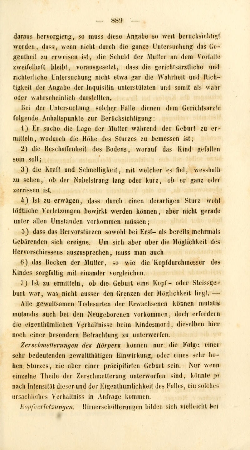 daraus hervorgieng, so muss diese Angabe st» weil berücksichtigt worden, dass, wenn nicht durch die ganze Untersuchung das Ge- genlheil zu erweisen ist, die Schuld der Mutter an dem Vorfalle zweifelhaft bleibt, vorausgesetzt, dass die gerichtsärztliche und richterliche Untersuchung nicht etwa gar die Wahrheit und Rich- tigkeit der Angabe der Inquisilin unterstützten und somit als wahr oder wahrscheinlich darstellten. Hei der Untersuchung solcher Fälle dienen dem Gerichtsarzlc folgende Anhaltspunkte zur Berücksichtigung: i) Er suche die Lage der Mutter während der Geburt zu er- mitteln, wodurch die Hühe des Sturzes zu bemessen ist; 2) die Beschaffenheit des Bodens, worauf das Kind gefallen sein soll; 3) die Kraft und Schnelligkeit, mit welcher es fiel, fresshalb zu sehen, ob der Nabelstrang lang oder kurz, ob er ganz oder zerrissen ist. 4) Ist zu erwägen, dass durch einen derartigen Sturz wohl tödtliche Verletzungen bewirkt werden können, aber nicht gerade unter allen Umsländen vorkommen müssen; 5} dass das Hervorstürzen sowohl bei Krsl- als bereits mehrmals Gebärenden sich ereigne. Um sich aber über die Möglichkeit des Hervorschiessens auszusprechen, muss man auch 6) das Becken der Mutter, so wie die Kopfdurchmesser des Kindes sorgfältig mit einander vergleichen. 7) Ist zu ermitteln, ob die Geburt eine Kopf- oder Steissge- burt war, was nicht ausser den Grenzen der Möglichkeit liegt. — Alle gewaltsamen Todesarien der Erwachsenen können mulatis mutandis auch bei den Neugeborenen vorkommen, doch erfordern die eigenthümlichen Verhältnisse beim Kindesmord, dieselben hier noch einer besondern Betrachtung zu unterwerfen. Zerschmetterungen des Körpers können nur die Folge einer sehr bedeutenden gewaltthätigen Einwirkung, oder eines sehr ho- hen Sturzes, nie aber einer präeipitirten Geburt sein. Nur wenn einzelne Theile der Zerschmetterung unterworfen sind, könnte je nach Intensität dieser und der Eigentümlichkeit des Falles, ein solches ursachliches Verhällniss in Anfrage kommen. Kopfverletzungen; Ilirnersch'ilterungen bilden sich vielleicht bei