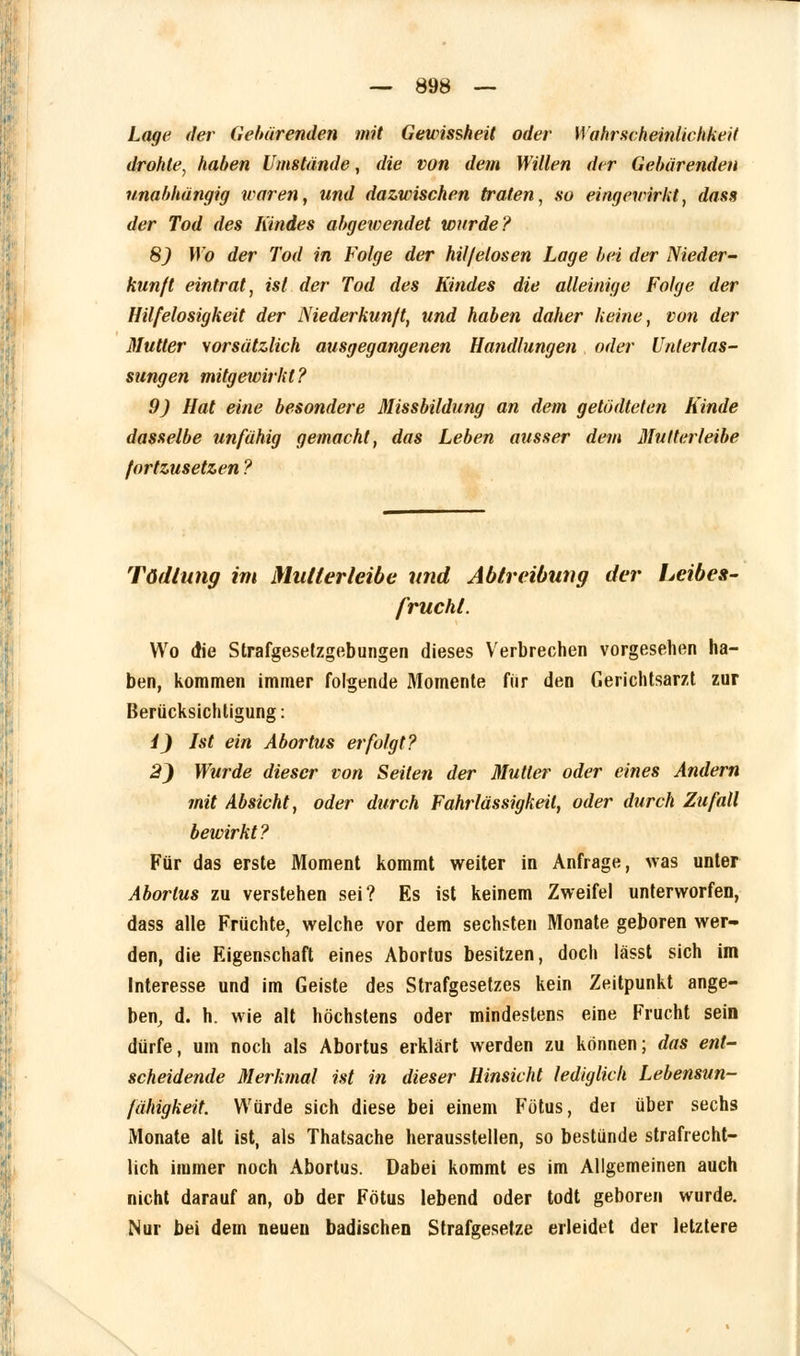 Lage der Gebärenden mit Gewissheit oder Wahrscheinlichkeit drohte, haben Umstände, die von dem Willen der Gebärenden unabhängig waren, und dazwischen trafen, so eingewirkt, dass der Tod des Kindes abgewendet wurde? 8) Wo der Tod in Folge der hil/elosen Lage bei der Nieder- kunft eintrat, ist der Tod des Kindes die alleinige Folge der Hilfelosigkeit der Niederkunft, und haben daher keine, von der Mutter vorsätzlich ausgegangenen Handlungen oder Unterlas- sungen mitgewirkt? 9) Hat eine besondere Missbildung an dem getödteten Kinde dasselbe unfähig gemacht, das Leben ausser dem Mutterleibe fortzusetzen ? Tödlung im Mutlerleibe und Abtreibung der Leibes- frucht. Wo die Strafgesetzgebungen dieses Verbrechen vorgesehen ha- ben, kommen immer folgende Momente für den Gerichtsarzt zur Berücksichtigung: i) Ist ein Abortus erfolgt? 2) Wurde dieser von Seilen der Mutter oder eines Andern mit Absicht, oder durch Fahrlässigkeil, oder durch Zufall bewirkt? Für das erste Moment kommt weiter in Anfrage, was unter Abortus zu verstehen sei? Es ist keinem Zweifel unterworfen, dass alle Früchte, welche vor dem sechsten Monate geboren wer- den, die Eigenschaft eines Abortus besitzen, doch lässt sich im Interesse und im Geiste des Strafgesetzes kein Zeitpunkt ange- ben, d. h. wie alt höchstens oder mindestens eine Frucht sein dürfe, um noch als Abortus erklärt werden zu können; das ent- scheidende Merkmal ist in dieser Hinsicht lediglich Lebensun- fähigkeit. Würde sich diese bei einem Fötus, dei über sechs Monate alt ist, als Thatsache herausstellen, so bestünde strafrecht- lich immer noch Abortus. Dabei kommt es im Allgemeinen auch nicht darauf an, ob der Fötus lebend oder todt geboren wurde. Nur bei dem neuen badischen Strafgesetze erleidet der letztere