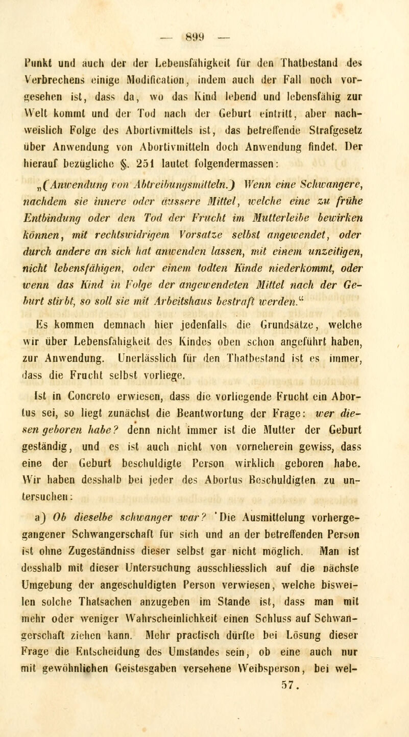 Punkt und auch der der Lebensfähigkeit für den Thatbestand des Verbrechens einige Modifikation, indem auch der Fall nocli vor- gesehen ist, dass da, wo das Kind lebend und lebensfähig zur Welt kommt und der Tod nach der Geburt eintritt, aber nach- weislich Folge des Abortivmittels ist, das betreffende Strafgesetz über Anwendung von Abortivmitteln doch Anwendung findet. Der hierauf bezügliche §. 251 lautet folgendermassen: „(Anwendung von Abtreibungsmitteln.^ Wenn eine Schwangere, nachdem sie innere oder äussere Mittel, welche eine zu frühe Entbindung oder den Tod der Frucht im Mutterleihe bewirken können, mit rechtswidrigem Vorsatze selbst angewendet, oder durch andere an sich hat anwenden lassen, mit einem unzeitigen, nicht lebensfähigen, oder einem todten Kinde niederkommt, oder wenn das Kind in Folge der angewendeten Mittel nach der Ge- burt stirbt, so soll sie mit Arbeitshaus bestraft werden. Es kommen demnach hier jedenfalls die Grundsätze, welche wir über Lebensfähigkeit des Kindes oben schon angeführt haben, zur Anwendung. Unerlässlich für den Thatbestand ist es immer, dass die Frucht selbst vorliege. Ist in Concreto erwiesen, dass die vorliegende Frucht ein Abor- tus sei, so liegt zunächst die Beantwortung der Frage: teer die- sen geboren habe? denn nicht immer ist die Mutter der Geburt geständig, und es ist auch nicht von vorneherein gewiss, dass eine der Geburt beschuldigte Person wirklich geboren habe. Wir haben desshalb bei jeder des Abortus Beschuldigten zu un- tersuchen : a) Ob dieselbe schwanger war? 'Die Ausmittelung vorherge- gangener Schwangerschaft für sich und an der betreffenden Person ist ohne Zugeständniss dieser selbst gar nicht möglich. Man ist desshalb mit dieser Untersuchung ausschliesslich auf die nächste Umgebung der angeschuldigten Person verwiesen, welche biswei- len solche Thatsachen anzugeben im Stande ist, dass man mit mehr oder weniger Wahrscheinlichkeit einen Schluss auf Schwan- gerschaft ziehen kann. Mehr practisch dürfte bei Lösung dieser Frage die Entscheidung des Umstandes sein, ob eine auch nur mit gewöhnlichen Geistesgaben versehene Weibsperson, bei wel- 57.