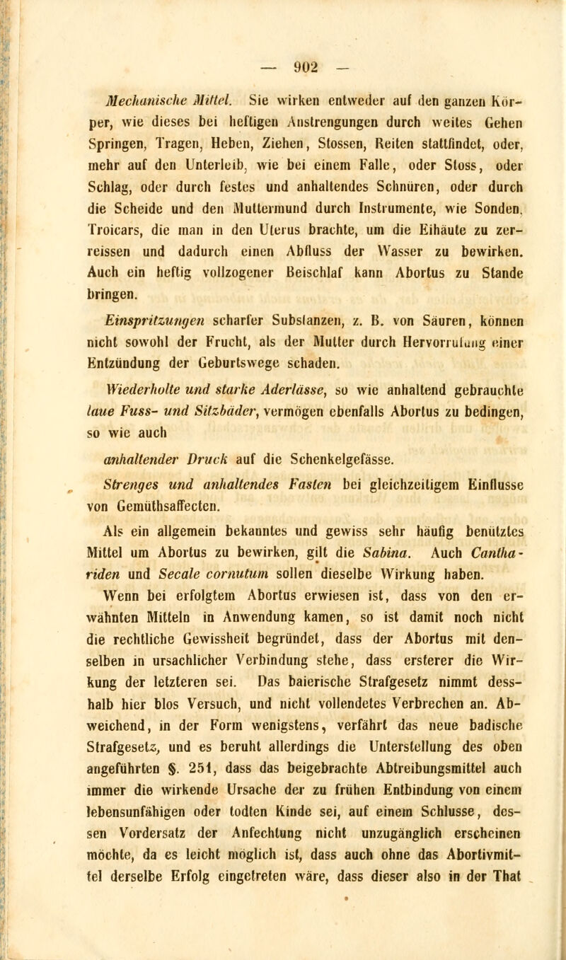 Mechanische Mittel. Sie wirken entweder auf den ganzen Kör- per, wie dieses bei heftigen Anstrengungen durch weites Gehen Springen, Tragen, Heben, Ziehen, Stossen, Reiten stattfindet, oder, mehr auf den Unterleib, wie bei einem Falle, oder Sloss, oder Sehlag, oder durch festes und anhallendes Schnüren, oder durch die Scheide und den Muttermund durch Instrumente, wie Sonden. Troicars, die man in den Uterus brachte, um die Eihäute zu zer- reissen und dadurch einen Abfluss der Wasser zu bewirken. Auch ein heftig vollzogener Beischlaf kann Abortus zu Stande bringen. Einspritzungen scharfer Substanzen, z. B. von Säuren, können nicht sowohl der Frucht, als der Mutter durch Hervorruiiuig einer Entzündung der Geburtswege schaden. Wiederholte und starke Aderlässe, so wie anhaltend gebrauchte laue Fuss- und Sitzbäder, vermögen ebenfalls Abortus zu bedingen, so wie auch anhallender Druck auf die Schenkelgefässe. Strenges und anhaltendes Fasten bei gleichzeitigem Einflüsse von Gemüthsaffecten. Als ein allgemein bekanntes und gewiss sehr häufig benutztes Mittel um Abortus zu bewirken, gilt die Sabina. Auch Cantha- riden und Seeale comutum sollen dieselbe Wirkung haben. Wenn bei erfolgtem Abortus erwiesen ist, dass von den er- wähnten Mitteln in Anwendung kamen, so ist damit noch nicht die rechtliche Gewissheit begründet, dass der Abortus mit den- selben in ursachlicher Verbindung stehe, dass ersterer die Wir- kung der letzteren sei. Das baierische Strafgesetz nimmt dess- halb hier blos Versuch, und nicht vollendetes Verbrechen an. Ab- weichend, in der Form wenigstens, verfährt das neue badische Strafgesetz, und es beruht allerdings die Unterstellung des oben angeführten §. 251, dass das beigebrachte Abtreibungsmittel auch immer die wirkende Ursache der zu frühen Entbindung von einem lebensunfähigen oder todten Kinde sei, auf einem Schlüsse, des- sen Vordersatz der Anfechtung nicht unzugänglich erscheinen möchte, da es leicht möglich ist, dass auch ohne das Abortivmit- fel derselbe Erfolg eingetreten wäre, dass dieser also in der That