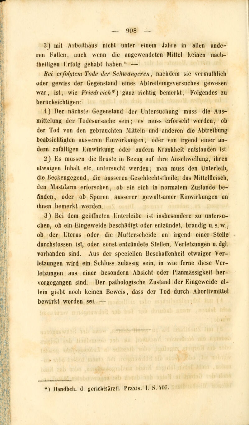 3) mit Arbeithaus nicht unter einem Jahre in allen ande- ren Fällen, auch wenn die angewendeten Mittel keinen nach- theiligen Krfolg gehabt haben. — Bei erfolgtem Tode der Schwangeren, nachdem sie vermutlich oder gewiss der Gegenstand eines Abtreibungsversuches gewesen war, ist, wie Friedreich*) ganz richtig bemerkt, Folgendes zu berücksichtigen: 1J Der nächste Gegenstand der Untersuchung muss die Aus- mittelung der Todesursache sein; es muss erforscht werden, ob der Tod von den gebrauchten Mitteln und anderen die Abtreibung beabsichtigten äusseren Einwirkungen, oder von irgend einer an- dern zufälligen Einwirkung oder andern Krankheit entstanden ist. 23 Es müssen die Brüste in Bezug auf ihre Anschwellung, ihren etwaigen Inhalt etc. untersucht werden; man muss den Unterleib, die Beckengegend, die äusseren Geschlechtsteile, das Mittelfleisch, den Mastdarm erforschen, ob sie sich in normalem Zustande be- finden, oder ob Spuren äusserer gewaltsamer Einwirkungen an ihnen bemerkt werden. 3} Bei dem geöffneten Unterleibe ist insbesondere zu untersu- chen, ob ein Eingeweide beschädigt oder entzündet, brandig u.s. w., ob der Uterus oder die Mutterscheide an irgend einer Stelle durchstossen ist, oder sonst entzündete Stellen, Verletzungen u. dgl. vorhanden sind. Aus der speciellen Beschaffenheit etwaiger Ver- letzungen wird ein Schluss zulässig sein, in wie ferne diese Ver- letzungen aus einer besondern Absicht oder Planmässigkeit her- vorgegangen sind. Der pathologische Zustand der Eingeweide al- lein giebt noch keinen Beweis, dass der Tod durch Abortivmittel bewirkt worden sei. — *) Handbch. d, gerichtsärztl. Praxis. Il S. 707,