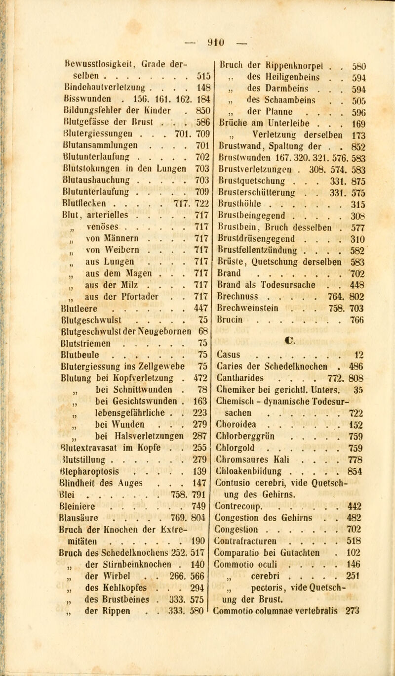 Bewusstlosigkeit, Grade der- selben 515 Bindchautvcrlelzung .... 148 Bisswunden . 156. 161. 162. 184 Bildungsi'ehler der Kinder . 850 Blutgefässe der Brust ... 586 tflutergiessungen . . .701. 709 ßlutansammlungen .... 701 Blutunterlaufung 702 Blutstokungen in den Lungen 703 Blutaushauchung 703 Blutunterlaufung 709 Blutflecken 717. 722 Blut, arterielles 717 „ venöses 717 „ von Männern .... 717 „ von Weibern .... 717 „ aus Lungen .... 717 „ aus dem Magen . . . 717 „ aus der Milz .... 717 „ aus der Pfortader . . 717 Blutleere 447 Blutgeschwulst 75 Blutgeschwulst der Neugebornen 68 Blutstriemen 75 Blutbeule 75 Blutergiessung ins Zellgewebe 75 Blutung bei Kopfverletzung . 472 „ bei Schnittwunden . 78 „ bei Gesichtswunden . 163 „ lebensgefährliche . . 223 bei Wunden ... 279 „ bei Halsverletzungen 287 Blutextravasat im Kopfe . . 255 Blutstillung 279 Blepharoptosis 139 Blindheit des Auges ... 147 Blei . 758. 791 Bleiniere 749 Blausäure 769. 804 Bruch der Knochen der Extre- mitäten 190 Bruch des Schedelknochens 252. 517 „ der Slirnbeinknochen . 140 „ der Wirbel . . 266. 566 „ des Kehlkopfes . . . 294 „ des Brustbeines . 333. 575 „ der Rippen . . 333. 580 Bruch der Kippenknorpel . . 580 des Heiligenbeins . . 594 „ des Darmbeins . . , 594 „ des Schaambeins . . 505 „ der Pfanne .... 596 Brüche am Unterleibe ... 169 „ Verletzung derselben 173 Brustwand, Spaltung der . . 852 Brustwunden 167. 320. 321. 576. 583 Brustverletzungen . 308. 574. 583 Brustquetschung . . . 331. 875 Brusterschütterung . . 331. 575 Brusthöhle 315 Brustbeingegend 308 Brustbein, Bruch desselben . 577 Brustdrüsengegend .... 310 Brustfellentzündung .... 582 Brüste, Quetschung derselben 583 Brand 702 Brand als Todesursache . . 448 Brechnuss 764. 802 Brechweinstein . . . 758. 703 Brucin 766 C. Casus 12 Caries der Schedelknochen . 486 Cantharides .... 772. 808 Chemiker bei gerichtl. Unters. 35 Chemisch - dynamische Todesur- sachen 722 Choroidea 152 Chlorberggrün ..... 759 Chlorgold 759 Chromsaures Kali .... 778 Chloakenbildung 854 Contusio cerebri, vide Quetsch- ung des Gehirns. Contrecoup 442 Congestion des Gehirns . . 482 Congestion 702 Contrafracturen 518 Comparalio bei Gutachten . 102 Commotio oculi 146 „ cerebri 251 „ pectoris, vide Quetsch- ung der Brust. Commotio columnae vertebralis 273