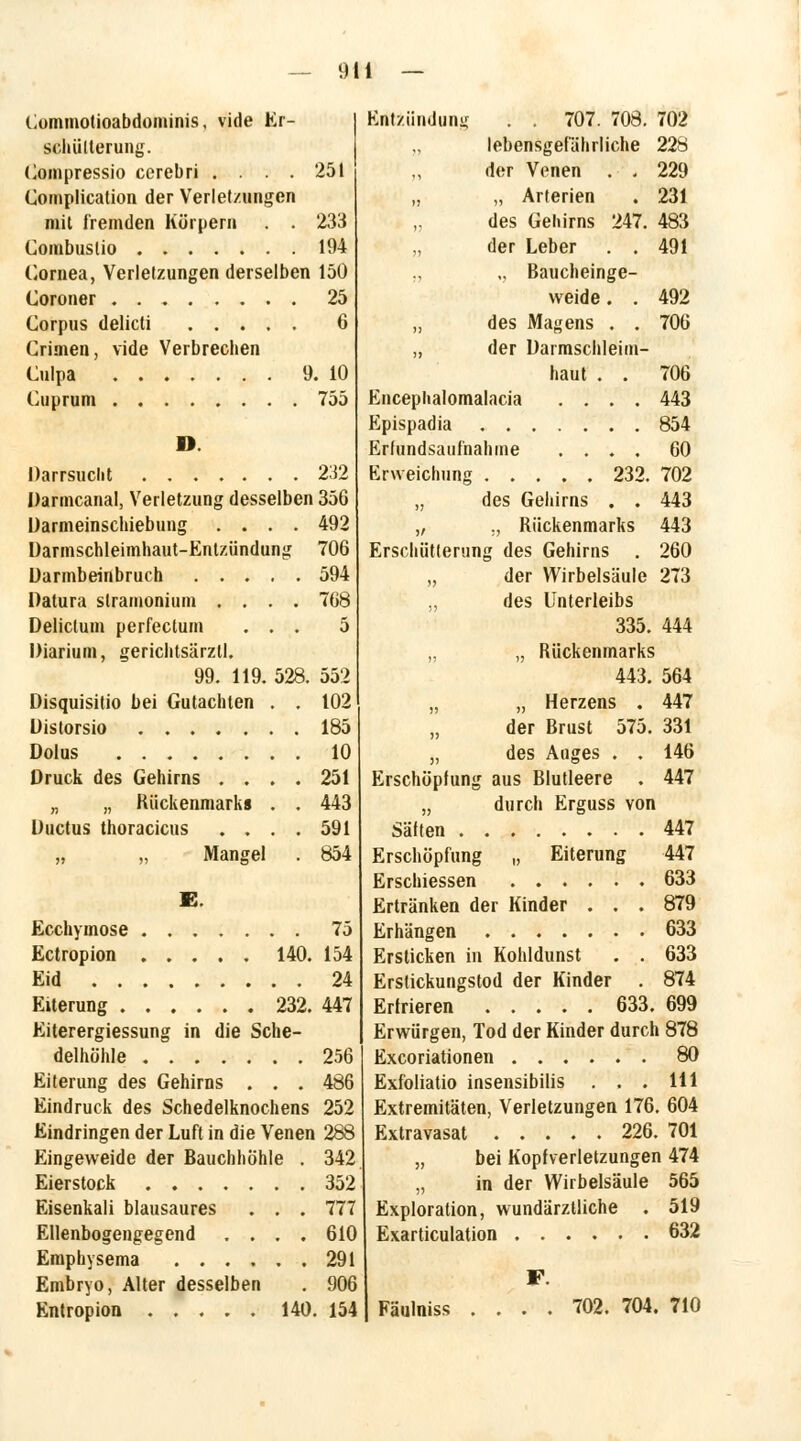 Commotioabdominis, vide Er- schütterung. Compressio ccrebri .... 251 Complication der Verletzungen mit fremden Körpern . . 233 Combuslio 194 Cornea, Verletzungen derselben 150 Coroner 25 Corpus delicti 6 Crimen, vide Verbrechen Culpa 9. 10 Cuprum ........ 755 D. Darrsucht 232 Darmcanal, Verletzung desselben 356 Darmeinschiebung .... 492 Darmschleimhaut-Entzündung 706 Darmbeinbruch 594 Datura slramonium .... 768 Delictum perfectum . . . 5 Diarium, gerichtsärzll. 99. 119. 528. 552 Disquisitio bei Gutachten . . 102 185 10 Druck des Gehirns .... 251 „ „ Rückenmarks . . 443 Ductus thoracicus .... 591 „ „ Mangel . 854 E. Ecchymose 75 Ectropion 140. 154 Eid 24 Eiterung 232. 447 Eiterergiessung in die Sche- delhöhle 256 Eiterung des Gehirns . . . 486 Eindruck des Schedelknochens 252 Eindringen der Luft in die Venen 288 Eingeweide der Bauchhöhle . 342 Eierstock 352 Eisenkali blausaures . . . 777 Ellenbogengegend .... 610 Emphysema 291 Embryo, Alter desselben . 906 Entropioo 140. 154 Entzündung . . 707. 708. 702 „ lebensgefährliche 228 der Venen . . 229 „ „ Arterien . 231 des Gehirns 247. 483 „ der Leber . . 491 ., „ Baucheinge- weide . . 492 „ des Magens . . 706 ,, der Darmschleim- haut . . 706 Encephalomalacia .... 443 Epispadia 854 Erfundsaufnahme .... 60 Erweichung 232. 702 „ des Gehirns . . 443 „ ., Rückenmarks 443 Erschütterung des Gehirns . 260 „ der Wirbelsäule 273 „ des Unterleibs 335. 444 „ „ Rückenmarks 443. 564 „ „ Herzens . 447 „ der Brust 575. 331 „ des Auges . . 146 Erschöpfung aus Blutleere . 447 „ durch Erguss von Satten 447 Erschöpfung „ Eiterung 447 Erschiessen 633 Ertränken der Kinder . . . 879 Erhängen 633 Ersticken in Kohldunst . . 633 Erstickungstod der Kinder . 874 Erfrieren 633. 699 Erwürgen, Tod der Kinder durch 878 Excoriationen 80 Exfoliatio insensibilis . . . 111 Extremitäten, Verletzungen 176. 604 Extravasat 226. 701 „ bei Kopfverletzungen 474 „ in der Wirbelsäule 565 Exploration, wundärztliche . 519 Exarticulation 632 F. | Fäulniss .... 702. 704. 710