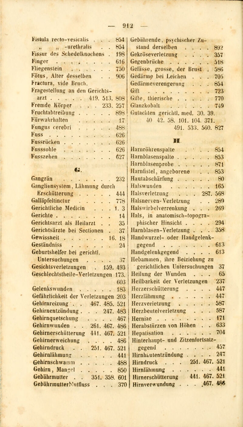 Fistula recto-vesicalis . . . 854 „ „ -uretliralis . . 854 Fissur des Schedelknochens . 198 Finger 616 Fliegenslein 750 Fötus, Alter desselben . . 906 Fractura, vide Bruch. Fragestellung an den Gerichts- arzt 419. 513. 808 Fremde Körper . . . 233. 257 Fruchtabtreibung 898 Fürwahrhalten 17 Fungus cerebri 488 Fuss 626 Fussrücken 626 Fusssohle 626 Fusszehen 627 U Gangrän 232 Gangliensystem, Lähmung durch Erschütterung 444 Galläpfeltinctur 778 Gerichtliche Medicin . . . 1. 3 Gerichte 14 Gerichtsarzt als Heilarzt . . 35 Gericlitsärzte bei Seclionen . 37 Gewissheit 16. 18 Geständniss 24 Geburtshelfer bei gerichtl. Untersuchungen .... 37 Gesichtsverletzungen . 159. 493 Geschlechtsteile- Verletzungen 173. 603 Gelenkswunden 183 Gefährlichkeit der Verletzungen 203 Gehirnreizung . . 467. 485. 521 Gehirnentzündung. . . 247. 483 Gehirnquetschung .... 467 Gehirnwunden . . 261. 467. 486 Gehirnerschütterung 441. 467. 521 Gehirnerweichung .... 486 Gehirndruck . . 251. 467. 521 Gehirnlähmung ..... 441 Gehirnschwainm 488 Gehirn, Man^l 850 Gebährmutter . . 351. 358. 601 GebährmutterMutfluss ... 370 Gebührende, psychischer Zu- stand derselben .... 892 Gekröseverletzung .... 357 Gegenbrüche 518 Gefässe, grosse, der Brust . 586 Gedärme bei Leichen . . . 705 Gedärmeverengerung . . . 854 Gift 723 Gifte, tiiierische 770 Glanzkobalt 749 Gutachten gerichtl. med. 30. 39. 40 42. 58. 101. 104. 371. 491. 533. 560. 827 II Harnröhrenspalte . • . . 854 Harnblasenspalte 853 Harnblasenprobe 871 Harnfistel, angeborene . . 853 Hautabschürfung 80 Halswunden 165 Halsverletzung . . . 287. 568 Halsnerven-Verletzung . . 289 Halswirbelverrenkung . . . 269 Hals, in anatomisch-topogra- phischer Hinsicht .... 294 Harnblasen-Verletzung . . . 358 Handwurzel- oder Handgelenk- gegend 613 Handgelenkgegend .... 613 Hebammen, ihre Beiziehung zu ' gerichtlichen Untersuchungen 37 Heilung der Wunden ... 65 Heilbarkeit der Verletzungen 237 Herzerschütterung .... 447 Herzlähmung 447 Herz Verletzung . . . . . 587 Herzbeutelverletzung . . . 587 Herniae 171 Herabstürzen von Höhen . . 633 Hepatisation 704 Hinterhaupt- und Zitzenfortsatz- gegend 457 Hirnhautentzündung .... 247 Hirndruck ... 251. 467. 521 Hirnlähmung .441 Himerschütterung 441. 467. 521 Hirnverwundung • • • .467. 486