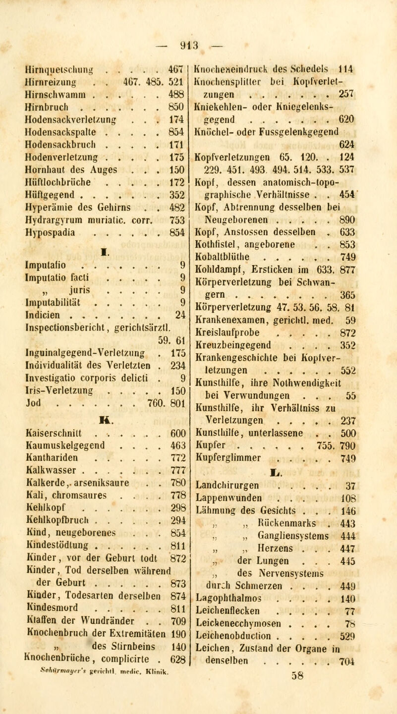 Hirnquetschung 467 Hirnreizung . . 407. 485. 521 Hirnschwamm 488 Hirnbruch 850 Hodensackverletzung ... 174 Hodensackspalte 854 Hodensackbruch 171 Hodenverletzung 175 Hornhaut des Auges . . . 150 Hüftlochbrüche 172 Hüftgegend 352 Hyperämie des Gehirns . . 482 Hydrargyrum murialic. corr. 753 Hypospadia 854 I. Imputafio 9 Imputatio facti 9 „ juris 9 Imputabilität 9 Indicien 24 Inspectionsbericht, gerichtsärztl. 59. 61 Inguinalgegend-Verletzung . 175 Individualität des Verletzten . 234 Investigatio corporis delicti . 9 Iris-Verletzung 150 Jod 760. 801 R Kaiserschnitt ...... 600 Kaumuskelgegend .... 463 Kanthariden 772 Kalkwasser 777 Kalkerde,.arseniksaure . . 780 Kali, chromsaures .... 778 Kehlkopf 298 Kehlkopfbruch 294 Kind, neugeborenes . . . 854 Kindestödtung 811 Kinder, vor der Geburt todt 872 Kinder, Tod derselben während der Geburt 873 Kiuder, Todesarten derselben 874 Kindesmord 811 Klaffen der VVundränder . . 709 Knochenbruch der Extremitäten 190 ,, des Stirnbeins 140 Knochenbrüche, complicirte . 628 Sohilrmayer's gerirhtl, medic. Klinik. Knoehe»e4ndruck des Schedels 114 Knochensplitter bei Kopfverlet- zungen 257 Kniekehlen- oder Kniegelenks- gegend 620 Knöchel- oder Fussgelenkgegend 624 Kopfverletzungen 65. 120. . 124 229. 451. 493. 494. 514. 533. 537 Kopf, dessen anatomisch-topo- graphische Verhältnisse . . 454 Kopf, Abtrennung desselben bei Neugeborenen 890 Kopf, Anstossen desselben . 633 Kothfistel, angeborene . . 853 Kobaltblüthe 749 Kohldampf, Ersticken im 633. 877 Körperverletzung bei Schwän- gern 365 Körperverletzung 47. 53. 56. 58. 81 Krankenexamen, gericlitl. med. 59 Kreislaufprobe 872 Kreuzbeingegend .... 352 Krankengeschichte bei Kopfver- letzungen 552 Kunsthilfe, ihre Nothwendigkeit bei Verwundungen ... 55 Kunsthilfe, ihr Verhältniss zu Verletzungen 237 Kunsthilfe, unterlassene . . 500 Kupfer 755. 790 Kupferglimmer 749 I». Landchirurgen ..... 37 Lappenwunden .... 108 Lähmung des Gesichts ... 146 „ ,, Rückenmarks . 443 ., „ Gangliensystems 444 „ „ Herzens ... 447 „ der Lungen . . . 445 „ des Nervensystems durch Schmerzen .... 449 Lagophthalmos 140 Leichenflecken 77 Leichenecchymosen .... 78 Leichenobduction 529 Leichen, Zustand der Organe in denselben 704 58