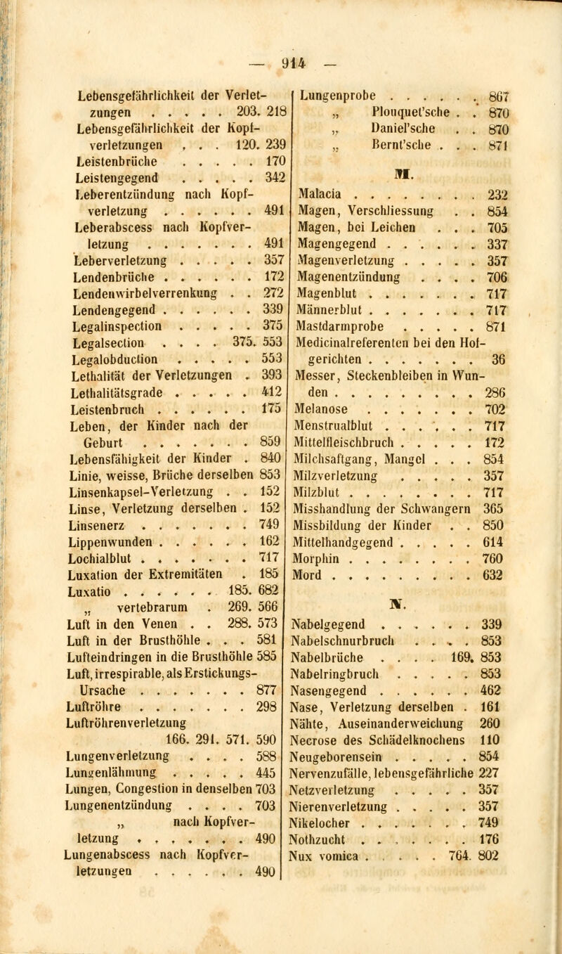 Lebensgefährlichkeit der Verlet- zungen 203. 218 Lebensgefährliclikeit der Kopt- verletzungen , . . 120. 239 Leistenbrüche 170 Leistengegend 342 Leberentzündung nach Kopf- verletzung 491 Leberabscess nach Kopfver- letzung 491 Leberverletzung 357 Lendenbrüclie 172 Lendenwirbelverrenkung . . 272 Lendengegend 339 Legalinspection 375 Legalseclion .... 375. 553 Legalobduclion 553 Lethalität der Verletzungen . 393 Lethalitätsgrade 412 Leistenbruch ...... 175 Leben, der Kinder nach der Geburt 859 Lebensfähigkeit der Kinder . 840 Linie, weisse, Brüche derselben 853 Linsenkapsel-Verletzung . . 152 Linse, Verletzung derselben . 152 Linsenerz ....... 749 Lippenwunden ...... 162 Lochialblut 717 Luxation der Extremitäten . 185 Luxatio 185. 682 „ vertebrarum . 269. 566 Luft in den Venen . . 288. 573 Luft in der Brusthöhle ... 581 Lufteindringen in die Brusthöhle 585 Luft, irrespirable, als Erstickungs- Ursache 877 Luftröhre 298 Luftröhrenverletzung 166. 291. 571. 590 Lungenverletzung .... 588 Lunuenlähmung ..... 445 Lungen, Congestion in denselben 703 Lungenentzündung .... 703 „ nach Kopfver- letzung ....... 490 Lungenabscess nach Kopfver- letzungen 490 Lungenprobe Plouquet'sche Daniel'sche Bernl'sche . ML 867 870 870 871 Malacia 232 Magen, Verschliessung . . 854 Magen, bei Leichen . . . 705 Magengegend ...... 337 Magenverletzung 357 Magenentzündung .... 706 Magenblut 717 Männerblut 717 Mastdannprobe ..... 871 Medicinalreferentcn bei den Hof- gerichten 36 Messer, Steckenbleiben in Wun- den 286 Melanose 702 Menstrualblut ...... 717 Mittelfleischbruch 172 Milchsaftgang, Mangel . . . 854 Milzverletzung 357 Milzblut 717 Misshandlung der Schwangern 365 Missbildung der Kinder . . 850 Mittelhandgegend 614 Morphin 760 Mord 632 IV. Nabelgegend 339 Nabelschnurbruch ..... 853 Nabelbrüche .... 169. 853 Nabelringbruch ..... 853 Nasengegend 462 Nase, Verletzung derselben . 161 Nähte, Auseinanderweichung 260 Necrose des Schädelknochens 110 Neugeborensein ..... 854 Nervenzufälle, lebensgefährliche 227 Netzverletzung ..... 357 Nierenverletzung 357 Nikelocher 749 Nothzucht ....... 176 Nux vomica ..... 764. 802