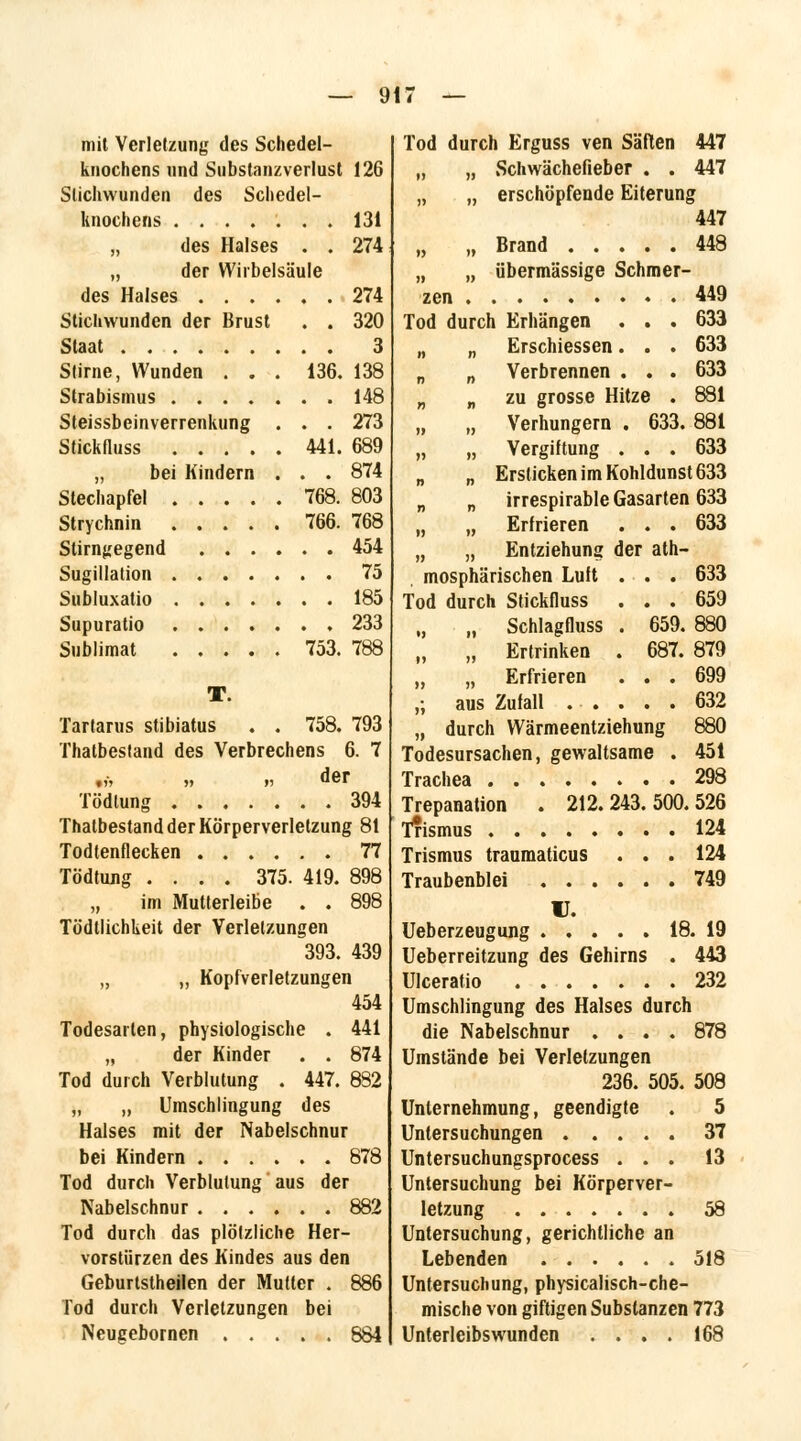 mit Verletzung des Schedel- knochens und Substanzverlust 126 Stichwunden des Schedel- knochens 131 „ des Halses . . 274 „ der Wirbelsäule des Halses 274 Stichwunden der Brust . . 320 Staat 3 Stirne, Wunden . . . 136. 138 Strabismus 148 Steissbeinverrenkung . . . 273 Stickfluss 441. 689 „ bei Kindern . . . 874 Stechapfel 768. 803 Strychnin 766. 768 Stirngegend 454 Sugillation 75 Subluxatio 185 Supuratio 233 Sublimat 753. 788 T. Tartarus stibiatus . . 758. 793 Thatbestand des Verbrechens 6. 7 tV» » r> BOT Tödlung 394 Thatbestand der Körperverletzung 81 Todtenflecken 77 Tödtung .... 375. 419. 898 „ im Mutterleibe . . 898 Tödtlichkeit der Verletzungen 393. 439 „ „ Kopfverletzungen 454 Todesarien, physiologische . 441 „ der Kinder . . 874 Tod durch Verblutung . 447. 882 „ „ Umschlingung des Halses mit der Nabelschnur bei Kindern 878 Tod durch Verblutung aus der Nabelschnur 882 Tod durch das plötzliche Her- vorstürzen des Kindes aus den Geburtstheilen der Mutter . 886 Tod durch Verletzungen bei Neugebornen 884 Tod durch Erguss ven Säften 447 „ „ Schwächefieber . . 447 „ „ erschöpfende Eiterung 447 „ „ Brand 448 „ „ übermässige Schmer- zen 449 Tod durch Erhängen . . . 633 „ „ Erschiessen. . . 633 „ „ Verbrennen . . . 633 „ „ zu grosse Hitze . 881 „ „ Verhungern . 633. 881 „ „ Vergiftung ... 633 „ „ Ersticken im Kohldunst 633 „ n irrespirable Gasarten 633 „ „ Erfrieren ... 633 „ „ Entziehung der at- mosphärischen Luft . . . 633 Tod durch Stickfluss ... 659 „ „ Schlagfluss . 659. 880 „ „ Ertrinken . 687. 879 „ „ Erfrieren ... 699 ,; aus Zufall 632 „ durch Wärmeentziehung 880 Todesursachen, gewaltsame . 451 Trachea 298 Trepanation . 212. 243. 500.526 Trismus 124 Trismus traumaticus . . . 124 Traubenblei 749 U. Ueberzeugung 18. 19 Ueberreitzung des Gehirns . 443 Ulcerafio 232 Umschlingung des Halses durch die Nabelschnur .... 878 Umstände bei Verletzungen 236. 505. 508 Unternehmung, geendigfe . 5 Untersuchungen 37 Untersuchungsprocess ... 13 Untersuchung bei Körperver- letzung 58 Untersuchung, gerichtliche an Lebenden 518 Untersuchung, physicalisch-che- mische von giftigen Substanzen 773 Unterleibswunden .... 168