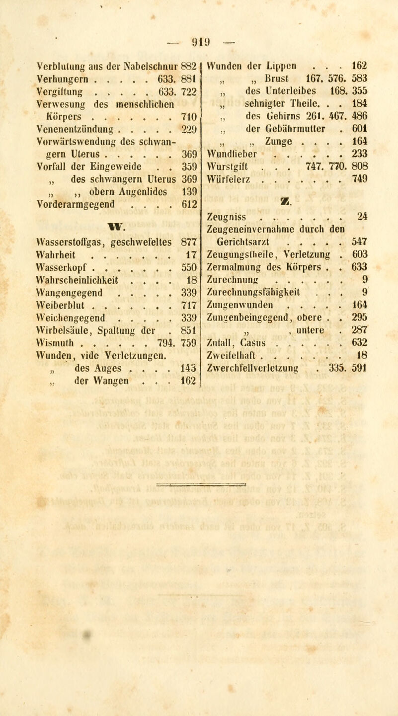 — 91 9 Verblutung aus der Nabelschnur 882 Verhungern 633. 881 Vergiltung 633. 722 Verwesung des menschlichen Körpers 710 Venenentzündung 229 Vorwärtswendung des schwan- gern Uterus 369 Vorfall der Eingeweide . . 359 „ des schwangern Uterus 369 „ ,, obern Augenlides 139 Vorderarmgegend .... 612 W. Wasserstoffgas, geschwefeltes 877 Wahrheit 17 Wasserkopf ....... 550 Wahrscheinlichkeit .... 18 Wangengegend 339 Weiberblut 717 Weichengegend 339 Wirbelsäule, Spaltung der . 851 Wismuth 794. 759 Wunden, vide Verletzungen. „ des Auges .... 143 „ der Wangen ... 162 Wunden der Lippen . . . 162 „ Brust 167. 576. 583 des Unterleibes 168. 355 „ sehnigter Theile. . . 184 des Gehirns 261. 467. 486 „ der Gebälnmutter . 60i „ „ Zunge .... 164 Wundlieber 233 Wurslgift . . . 747. 770. 808 Würfelerz 749 2B. Zeugniss . 24 Zeugeneinvernahme durch den Gerichtsarzt 547 Zeugungstheile, Verletzung . 603 Zermalmung des Körpers . . 633 Zurechnung 9 Zurechnungsfähigkeit ... 9 Zungenwunden 164 Zungenbeingegend, obere . . 295 „ , untere . 287 Zulall, Casus ...... 632 Zweilelhaft 18 Zwerchfellvci letzung . 335. 591