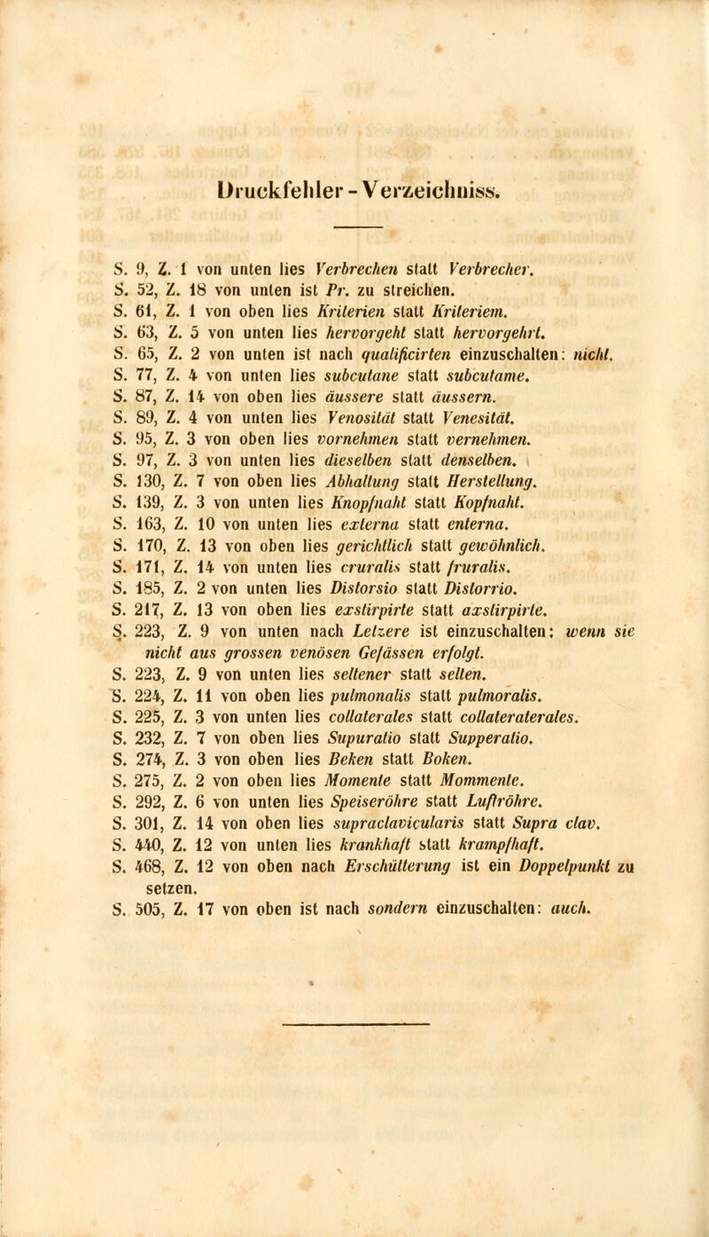 Druckfehler - Verzeichnis». S. 9, Z. 1 von unten lies Verbrechen sfalt Verbrecher. S. 52, Z. 18 von unten ist Pr. zu streichen. S. 61, Z. 1 von oben lies Kriterien statt Kriteriem. S. 63, Z. 5 von unten lies hervorgehl statt hervorgeht. S. 65, Z. 2 von unten ist nach qualificirten einzuschalten: nicht. S. 77, Z. 4 von unten lies subcutane statt subcutane. S. 87, Z. 14 von oben lies äussere statt äussern. S. 89, Z. 4 von unten lies Venosität statt Venesität. S. 95, Z. 3 von oben lies vornehmen statt vernehmen. S. 97, Z. 3 von unten lies dieselben statt denselben. S. 130, Z. 7 von oben lies Abhaltung statt Herstellung. S. 139, Z. 3 von unten lies Knopfnaht statt Kopfnaht. S. 163, Z. 10 von unten lies externa statt enterna. S. 170, Z. 13 von oben lies gerichtlich statt gewöhnlich. S. 171, Z. 14 von unten lies cruralis statt fruralis. S. 185, Z, 2 von unten lies Distorsio statt Dislorrio. S. 217, Z. 13 von oben lies exstirpirte statt axslirpirle. S. 223, Z. 9 von unten nach Lelzere ist einzuschalten: wen/t sie nicht aus grossen venösen Gefässen erfolgt. S. 223, Z. 9 von unten lies seltener statt seilen. S. 224, Z. 11 von oben lies pulmonalis statt pulmoralis. S. 225, Z. 3 von unten lies collaterales statt collateraterales. S. 232, Z, 7 von oben lies Supuratio statt Supperatio. S. 274, Z. 3 von oben lies Behen statt Boken. S. 275, Z. 2 von oben lies Momente statt Mommenle. S. 292, Z. 6 von unten lies Speiseröhre statt Luftröhre. S. 301, Z. 14 von oben lies supraclavicularis statt Swpra clav. S. 440, Z. 12 von unten lies krankhaft statt krampfhaft. S. 468, Z. 12 von oben nach Erschütterung ist ein Doppelpunkt zu setzen. S. 505, Z. 17 von oben ist nach sondern einzuschalten: auch.
