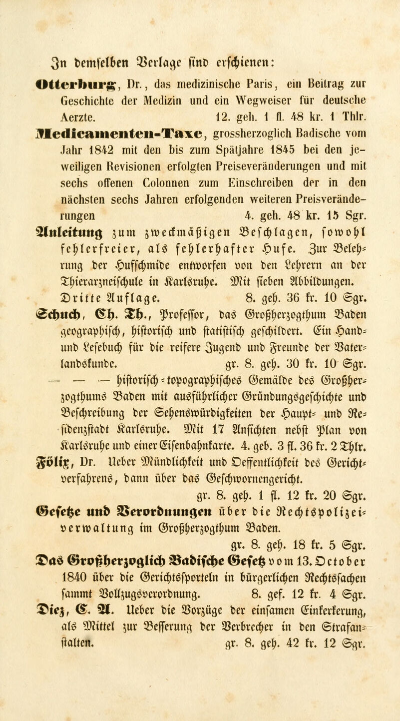 3n bcmfctben $crfaa,c ftnb erfätenen: Ottei'liurg, Dr., das medizinische Paris, ein Beilrag zur Geschichte der Medizin und ein Wegweiser für deutsche Aerzte. 12. geh. t fl. 48 kr. 1 Thlr. Jfletlicaiiieiiteii-Taxe, grossherzoglich Badische vom Jahr 1842 mit den bis zum Spätjahre 1845 bei den je- weiligen Revisionen erfolgten Preiseveränderungen und mit sechs offenen Colonnen zum Einschreiben der in den nächsten sechs Jahren erfolgenden weiteren Preisverände- rungen 4. geh. 48 kr. 15 Sgr. iUttlettttttg sunt jwecfmäfHgen S3eferlagen, fowofK fehlerfreier, atö fehlerhafter £ufe. 3ur 33efe(>* rung ber £uffa)mibe entworfen »on ben £eljrern an ber 2$ierar$neif$ute in folöru$e. ?8l\t fteben 2lbbÜbungen. Dritte Stuftage. 8. getj. 36 fr. 10 6gr. Schild), ©I). Xf)t ^rofeffbr, bae @roj$er$ogttmm ©aben geograpfnfa), £tftorifcb ttnb ftattftifa) gefa)ilbert. diu #anb= unb i'efebua) für bie reifere 3ugenb unb greunbe ber SSater= (anbsfunbe. gr. 8. gel;. 30 fr. 10 @gr. — — — friftorifa) - topograpfnfa)e$ ©emätbe bes ©roffter* jogt^umö 33aben mit augfüf;riia;er ©rünbung3gefa)ia)te unb 33efa)reibung ber @ef)enstt>ürbigfeiten ber #aupt* unb 9ffc* ftbensftabt tarferm)e. Wit 17 Stnftd)ten nebft ^tatt «on StaxUxvfyt unb einer ßrifenbalmfarte. 4. geb. 3 fl. 36 fr. 2 ££fr. $pltr, Dr. lieber 9)iünbiitt)feit unb Deffenftta)feit beö @eria;t* Verfahrens, bann über ba$ @efa)wornengeria;t. gr. 8. gef;. 1 fl. 12 fr. 20 @gr. ®efe%e tmb SSerproituttflctt über bie ^edjtgpotijei* Verwaltung im @rofjf;er$ogtf;um 53aben. gr. 8. gef). 18 fr. 5 @gr. £a$ &vofthct'$oßitcb ?8ttctfcf)e ©efefc ö o in 13. £) ct o b e r 1840 über bie ©ert^töfporteln in bürgerten Dfaa^facfjen fammt 2Mjuge»crorbnung. 8. gef. 12 fr. 4 <Sgr. &fe§, <£. 91. Ueber bie SSorjüge ber einfamen (Jinferferung, aU Wlittei $ur 33efferung ber 5ßerbrea)er in ben Strafan* falten, gr. 8. gef;. 42 fr. 12 ©gr.