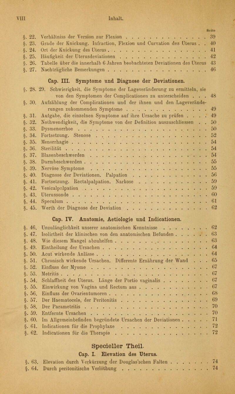 Seite §. 22. Verhältniss der Version zur Flexion 39 §. 23. Grade der Knickung. Infraction, Flexion und Curvation des Uterus . . 40 §. 24. Ort der Knickung des Uterus 41 §. 25. Häufigkeit der Uterusdeviationen 42 §. 26. Tabelle über die innerhalb 6 Jahren beobachteten Deviationen des Uterus 43 §.27. Nachträgliche Bemerkungen 46 Cap. III. Symptome und Diagnose der Deviationen. §. 28. 29. Schwierigkeit, die Symptome der Lageveränderung zu ermitteln, sie von den Symptomen der Complicationen zu unterscheiden ... 48 §. 30. Aufzählung der Complicationen und der ihnen und den Lageverände- rungen zukommenden Symptome 49 §. 31. Aufgabe, die einzelnen Symptome auf ihre Ursache zu prüfen .... 49 §. 32. Notwendigkeit, die Symptome von der Definition auszuschliessen . . 50 §. 33. Dysmenorrhoe 50 §. 34. Fortsetzung. Stenose 52 §. 35. Menorrhagie 54 §. 36. Sterilität 54 §. 37. Blasenbeschwerden 54 §. 38. Darmbeschwerden 55 §. 39. Nervöse Symptome 55 §. 40. Diagnose der Deviationen. Palpation 56 §. 41. Fortsetzung. Rectalpalpation. Narkose 59 §. 42. Vesicalpalpation 59 §. 43. Uterussonde 60 §. 44. Speculum 61 §. 45. Werth der Diagnose der Deviation 62 Cap. IV. Anatomie, Aetiologie und Indicationen. §. 46. Unzulänglichkeit unserer anatomischen Kenntnisse 62 §. 47. Isolirtheit der klinischen von den anatomischen Befunden 63 §. 48. Wie diesem Mangel abzuhelfen 63 §. 49. Eintheilung der Ursachen 64 §. 50. Acut wirkende Anlässe 64 §. 51. Chronisch wirkende Ursachen. Differente Ernährung der Wand ... 65 §. 52. Einfluss der Myome 67 §. 53. Metritis 67 §. 54. Schlaffheit des Uterus. Länge der Portio vaginalis 67 §. 55. Einwirkung von Vagina und Rectum aus 67 §. 56. Einfluss der Ovarientumoren . . 68 §. 57. Der Haematocele, der Peritonitis ' . . 69 §. 58. Der Parametritis 70 §. 59. Entfernte Ursachen 70 §. 60. Im Allgemeinbefinden begründete Ursachen der Deviationen 71 §. 61. Indicationen für die Prophylaxe 72 §. 62. Indicationen für die Therapie 72 Specieller Theil. Cap. I. Elevation des Uterus. §. 63. Elevation durch Verkürzung der Douglas'schen Falten 74 §. 64. Durch peritonitische Verlöthung 74