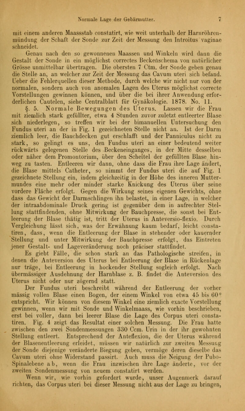 mit einem anderen Maassstab constatirt, wie weit unterhalb der Harnröhren- mündung der Schaft der Sonde zur Zeit der Messung den Introitus vaginae schneidet. Genau nach den so gewonnenen Idaassen und Winkeln wird dann die Gestalt der Sonde in ein möglichst correctes Beckenschema von natürlicher Grösse unmittelbar übertragen. Die obersten 7 Ctm. der Sonde geben genau die Stelle an, an welcher zur Zeit der Messung das Cavum uteri sich befand. Leber die Fehlerquellen dieser Methode, durch welche wir nicht nur von der normalen, sondern auch von anomalen Lagen des Uterus möglichst correcte Vorstellungen gewinnen können, und über die bei ihrer Anwendung erfor- derlichen Cautelen, siehe Centralblatt für Gynäkologie. 1878. No. 11. §. 5. Normale Bewegungen des Uterus. Lassen wir die Frau mit ziemlich stark gefüllter, etwa 4 Stunden zuvor zuletzt entleerter Blase sich niederlegen, so treffen wir bei der bimanuellen Untersuchung den Fundus uteri an der in Fig. 1 gezeichneten Stelle nicht an. Ist der Darm ziemlich leer, die Bauchdecken gut erschlafft und der Panniculus nicht zu stark, so gelingt es uns, den Fundus uteri an einer bedeutend weiter rückwärts gelegenen Stelle des Beckeneinganges, in der Mitte desselben oder näher dem Promontorium, über den Scheitel der gefüllten Blase hin- weg zu tasten. Entleeren wir dann, ohne dass die Frau ihre Lage ändert, die Blase mittels Catheter, so nimmt der Fundus uteri die auf Fig. 1 gezeichnete Stellung ein, indem gleichzeitig in der Höhe des inneren Mutter- mundes eine mehr oder minder starke Knickung des Uterus über seine vordere Fläche erfolgt. Gegen die Wirkung seines eigenen Gewichts, ohne dass das Gewicht der Darmschlingen ihn belastet, in einer Lage, in welcher der intraabdominale Druck gering ist gegenüber dem in aufrechter Stel- lung stattfindenden, ohne Mitwirkung der Bauchpresse, die sonst bei Ent- leerung der Blase thätig ist, tritt der Uterus in Anteversio-flexio. Durch Vergleichung lässt sich, was der Erwähnung kaum bedarf, leicht consta- tiren, dass, wenn die Entleerung der Blase in stehender oder kauernder Stellung und unter Mitwirkung der Bauchpresse erfolgt, das Eintreten jener Gestalt- und Lageveränderung noch präeiser stattfindet. Es giebt Fälle, die schon stark an das Pathologische streifen, in denen die Anteversion des Uterus bei Entleerung der Blase in Rückenlage nur träge, bei Entleerung in hockender Stellung sogleich erfolgt. Nach übermässiger Ausdehnung der Harnblase z. B. findet die Anteversion des Uterus nicht oder nur zögernd statt. Der Fundus uteri beschreibt während der Entleerung der vorher massig vollen Blase einen Bogen, der einem Winkel von etwa 45 bis 60° entspricht. Wir können von diesem Winkel eine ziemlich exaete Vorstellung gewinnen, wenn wir mit Sonde und Winkelmaass, wie vorhin beschrieben. erst bei voller, dann bei leerer Blase die Lage des Corpus uteri consta- tiren. Fig. 4 zeigt das Resultat einer solchen Messung. Die Trau hatte zwischen den zwei Sondenmessungen 330 Ccm. Urin in der ihr gewohnten Stellung entleert. Entsprechend der Anteflexion, die der Uterus während der Blasenentleerung erleidet, müssen wir natürlich zur zweiten Messung der Sonde diejenige veränderte Biegung geben, vermöge deren dieselbe das Cavum uteri ohne Widerstand passirt. Audi muss die Neigung der Pubo- Spinalebene ab, wenn die Frau inzwischen ihre Lage änderte, yor der zweiten Sondenmessung von neuem constatirt werden. Wenn wir, wie vorhin gefordert wurde, unser Augenmerk darauf richten, das Corpus uteri bei dieser Messung nicht aus der Lage zu bringen.