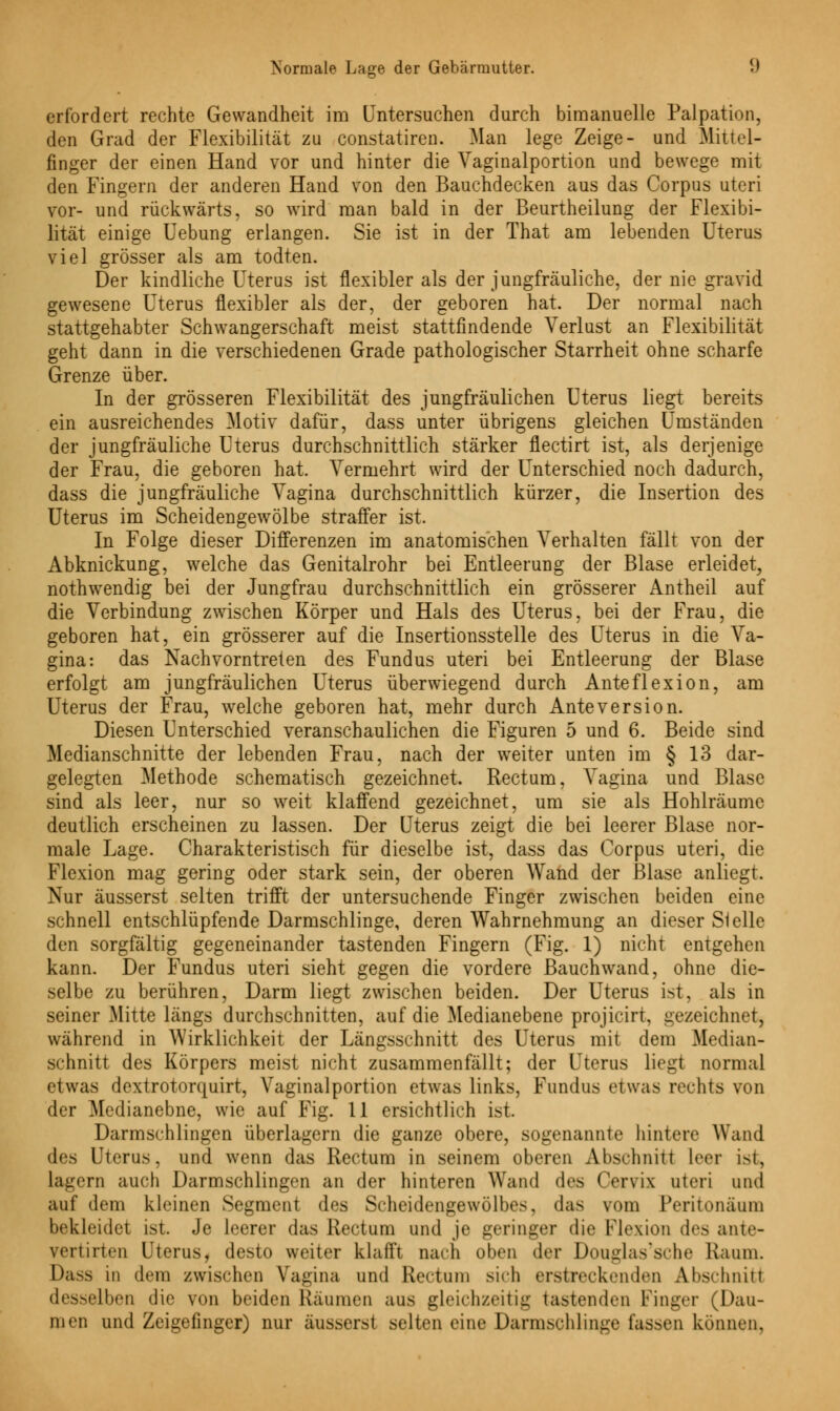 erfordert rechte Gewandheit im Untersuchen durch bimanuelle Palpation, den Grad der Flexibilität zu constatiren. Man lege Zeige- und Mittel- finger der einen Hand vor und hinter die Vaginalportion und bewege mit den Fingern der anderen Hand von den Bauchdecken aus das Corpus uteri vor- und rückwärts, so wird man bald in der Beurtheilung der Flexibi- lität einige Uebung erlangen. Sie ist in der That am lebenden Uterus viel grösser als am todten. Der kindliche Uterus ist flexibler als der jungfräuliche, der nie gravid gewesene Uterus flexibler als der, der geboren hat. Der normal nach stattgehabter Schwangerschaft meist stattfindende Verlust an Flexibilität geht dann in die verschiedenen Grade pathologischer Starrheit ohne scharfe Grenze über. In der grösseren Flexibilität des jungfräulichen Uterus liegt bereits ein ausreichendes Motiv dafür, dass unter übrigens gleichen Umständen der jungfräuliche Uterus durchschnittlich stärker flectirt ist, als derjenige der Frau, die geboren hat. Vermehrt wird der Unterschied noch dadurch, dass die jungfräuliche Vagina durchschnittlich kürzer, die Insertion des Uterus im Scheidengewölbe straffer ist. In Folge dieser Differenzen im anatomischen Verhalten fällt von der Abknickung, welche das Genitalrohr bei Entleerung der Blase erleidet, nothwendig bei der Jungfrau durchschnittlich ein grösserer Antheil auf die Verbindung zwischen Körper und Hals des Uterus, bei der Frau, die geboren hat, ein grösserer auf die Insertionsstelle des Uterus in die Va- gina: das Nachvorntreten des Fundus uteri bei Entleerung der Blase erfolgt am jungfräulichen Uterus überwiegend durch Anteflexion, am Uterus der Frau, welche geboren hat, mehr durch Anteversion. Diesen Unterschied veranschaulichen die Figuren 5 und 6. Beide sind Medianschnitte der lebenden Frau, nach der weiter unten im § 13 dar- gelegten Methode schematisch gezeichnet. Rectum, Vagina und Blase sind als leer, nur so weit klaffend gezeichnet, um sie als Hohlräume deutlich erscheinen zu lassen. Der Uterus zeigt die bei leerer Blase nor- male Lage. Charakteristisch für dieselbe ist, dass das Corpus uteri, die Flexion mag gering oder stark sein, der oberen Wand der Blase anliegt. Nur äusserst selten trifft der untersuchende Finger zwischen beiden eine schnell entschlüpfende Darmschlinge, deren Wahrnehmung an dieser Slelle den sorgfältig gegeneinander tastenden Fingern (Fig. 1) nicht entgehen kann. Der Fundus uteri sieht gegen die vordere Bauch wand, ohne die- selbe zu berühren, Darm liegt zwischen beiden. Der Uterus ist, als in seiner xMitte längs durchschnitten, auf die Medianebene projicirt, gezeichnet, während in Wirklichkeit der Längsschnitt des Uterus mit dem Median- schnitt des Körpers meist nicht zusammenfällt; der Uterus liegt normal etwas dextrotorquirt, Vaginalportion etwas links, Fundus etwas rechts von der Medianebne, wie auf Fig. 11 ersichtlich ist. Darmschlingen überlagern die ganze obere, sogenannte hintere Wand des Uterus, und wenn das Rectum in seinem oberen Abschnitt leer ist, lagern auch Darmschlingen an der hinteren Wand des (Vrvi\ uteri und auf dem kleinen Segment des Scheidengewölbes, das vom Peritonäum bekleidet ist. Je leerer das Rectum und je geringer die Flexion des ante- vertirten Uterus, desto weiter klafft nach oben der Douglas'sche Kaum. Dass in dem zwischen Vagina und Rectum sich erstreckenden Abschnitt desselben die von beiden Räumen aus gleichzeitig tastenden Finger (Dau- men und Zeigefinger) nur äusserst selten eine Darmschlinge fassen können.