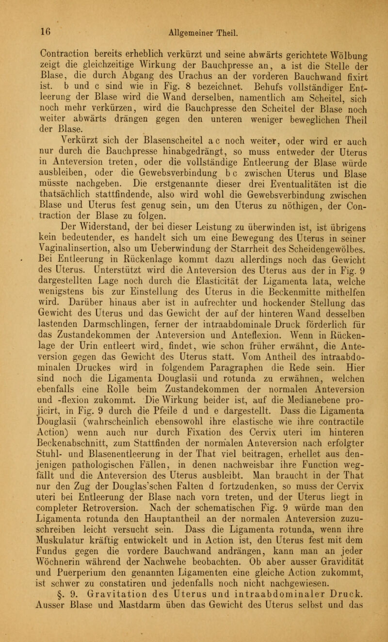 ov Contraction bereits erheblich verkürzt und seine abwärts gerichtete Wölbung zeigt die gleichzeitige Wirkung der Bauchpresse an, a ist die Stelle der Blase, die durch Abgang des Urachus an der vorderen Bauchwand fixirt ist. b und c sind wie in Fig. 8 bezeichnet. Behufs vollständiger Ent- leerung der Blase wird die Wand derselben, namentlich am Scheitel, sich noch mehr verkürzen, wird die Bauchpresse den Scheitel der Blase noch weiter abwärts drängen gegen den unteren weniger beweglichen Theil der Blase. Verkürzt sich der Blasenscheitel ac noch weiter, oder wird er auch nur durch die Bauchpresse hinabgedrängt, so muss entweder der Uterus in Anteversion treten, oder die vollständige Entleerung der Blase würde ausbleiben, oder die Gewebsverbindung bc zwischen Uterus und Blase müsste nachgeben. Die erstgenannte dieser drei Eventualitäten ist die thatsächlich stattfindende, also wird wohl die Gewebsverbindung zwischen Blase und Uterus fest genug sein, um den Uterus zu nöthigen, der Con- traction der Blase zu folgen. Der Widerstand, der bei dieser Leistung zu überwinden ist, ist übrigens kein bedeutender, es handelt sich um eine Bewegung des Uterus in seiner Vaginalinsertion, also um Ueberwindung der Starrheit des Scheidengewölbes. Bei Entleerung in Rückenlage kommt dazu allerdings noch das Gewicht des Uterus. Unterstützt wird die Anteversion des Uterus aus der in Fig. 9 dargestellten Lage noch durch die Elasticität der Ligamenta lata, welche wenigstens bis zur Einstellung des Uterus in die Beckenmitte mithelfen wird. Darüber hinaus aber ist in aufrechter und hockender Stellung das Gewicht des Uterus und das Gewicht der auf der hinteren Wand desselben lastenden Darmschlingen, ferner der intraabdominale Druck förderlich für das Zustandekommen der Anteversion und Anteflexion. Wenn in Rücken- lage der Urin entleert wird, findet, wie schon früher erwähnt, die Ante- version gegen das Gewicht des Uterus statt. Vom x\ntheil des intraabdo- minalen Druckes wird in folgendem Paragraphen die Rede sein. Hier sind noch die Ligamenta Douglasii und rotunda zu erwähnen, welchen ebenfalls eine Rolle beim Zustandekommen der normalen Anteversion und -flexion zukommt. Die Wirkung beider ist, auf die Medianebene pro- jicirt, in Fig. 9 durch die Pfeile d und e dargestellt. Dass die Ligamenta Douglasii (wahrscheinlich ebensowohl ihre elastische wie ihre contractile Action) wenn auch nur durch Fixation des Cervix uteri im hinteren Beckenabschnitt, zum Stattfinden der normalen Anteversion nach erfolgter Stuhl- und Blasenentleerung in der That viel beitragen, erhellet aus den- jenigen pathologischen Fällen, in denen nachweisbar ihre Function weg- fällt und die Anteversion des Uterus ausbleibt. Man braucht in der That nur den Zug der Douglas'schen Falten d fortzudenken, so muss der Cervix uteri bei Entleerung der Blase nach vorn treten, und der Uterus liegt in completer Retroversion. Nach der schematischen Fig. 9 würde man den Ligamenta rotunda den Hauptantheil an der normalen Anteversion zuzu- schreiben leicht versucht sein. Dass die Ligamenta rotunda, wenn ihre Muskulatur kräftig entwickelt und in Action ist, den Uterus fest mit dem Fundus gegen die vordere Bauch wand andrängen, kann man an jeder Wöchnerin während der Nachwehe beobachten. Ob aber ausser Gravidität und Puerperium den genannten Ligamenten eine gleiche Action zukommt, ist schwer zu constatiren und jedenfalls noch nicht nachgewiesen. §. 9. Gravitation des Uterus und intraabdominaler Druck. Ausser Blase und Mastdarm üben das Gewicht des Uterus selbst und das