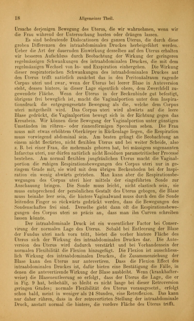 B' Ursache derjenigen Bewegung des Uterus, die wir wahrnehmen, wenn wir die Frau während der Untersuchung husten oder drängen lassen. Es sind bedeutende Dislocationen des ganzen Uterus, die durch diese groben Differenzen des intraabdominalen Druckes herbeigeführt werden. Ueber die Art der dauernden Einwirkung desselben auf den Uterus erhalten wir besseren Aufschluss durch Beobachtung der Wirkung der geringeren regelmässigen Schwankungen des intraabdominalen Druckes, die mit dem regelmässigen Wechsel von In- und Exspiration einhergehen. Die Wirkung dieser respiratorischen Schwankungen des intraabdominalen Druckes aut den Uterus trifft natürlich zunächst das in den Peritonäalraum ragende Corpus uteri und zwar, wenn der Uterus bei leerer Blase in Anteversion steht, dessen hintere, in dieser Lage eigentlich obere, dem Zwerchfell zu- gewendete Fläche. Wenn der Uterus in der Beckenbinde gut befestigt, übrigens frei beweglich ist, macht die Vaginalportion unter dem Inspira- tionsdruck die entgegengesetzte Bewegung als die, welche dem Corpus uteri mitgetheilt wird. Das Corpus uteri wird abwärts auf die leere Blase gedrückt, die Vaginalportion bewegt sich in der Richtung gegen das Kreuzbein. Wir können diese Bewegung der Vaginalportion unter günstigen Umständen im röhren- oder rinnenförmigen Speculum sehen. Die Frau muss mit etwas erhöhtem Oberkörper in Rückenlage liegen, die Respiration inuss vorwiegend abdominal sein. Am besten gelingt die Beobachtung an einem nicht ilectirten, nicht flexiblen Uterus und bei weiter Scheide, also z. B. bei einer Frau, die mehrmals geboren hat, bei massigem sogenannten [nfaretus uteri, nur dürfen natürlich nicht Residuen parametritischer Processe Ixsteben. Am normal flexiblen jungfräulichen Uterus macht die Vaginal- portion die ruhigen Respirationsbewegungen des Corpus uteri nur in ge- ringem Grade mit, sie wird mit dem übrigen Beckenboden bei der Inspi- ration ein wenig abwärts getrieben. Man kann aber die Respirationsbe- wegungen des Corpus uteri hier mittels der eingeführten Sonde zur Anschauung bringen. Die Sonde muss leicht, nicht elastisch sein, sie muss entsprechend der persönlichen Gestalt des Uterus gebogen, die Blase muss beinahe leer sein, die hintere Vaginalwand muss durch den die Sonde leitenden Finger so rückwärts gedrückt werden, dass die Bewegungen des Sondenschaftes frei sind. Derselbe giebt dann oft die Respirationsbewe- gungen des Corpus uteri so präcis an, dass man ihn Curven schreiben lassen könnte. Der intraabdominale Druck ist ein wesentlicher Factor bei Conser- virung der normalen Lage des Uterus. Sobald bei Entleerung der Blase der Fundus uteri nach vorn tritt, bietet die vorher hintere Fläche des Uterus sich der Wirkung des intraabdominalen Druckes dar. Die Ante- version des Uterus wird dadurch verstärkt und bei Vorhandensein der normalen Flexibilität die Flexion hinzugefügt. Die Flexion ist ausschliess- lich Wirkung des intraabdominalen Druckes, die Zusammenziehung der Blase kann den Uterus nur antevertiren. Dass die Flexion Effect des intraabdominalen Druckes ist, dafür bieten eine Bestätigung die Fälle, in denen die antevertirende Wirkung der Blase ausbleibt. Wenn (krankhafter- weise) die Blasenentleerung so erfolgt, dass der Uterus die Lage, die er in Fig. 9 hat, beibehält, so bleibt es nicht lange bei dieser Retroversion geringen Grades; normale Flexibilität des Uterus vorausgesetzt, erfolgt schon bald, meist in weniger als '24 Stunden, eine Retroilexion. Das kann nur daher rühren, dass in der retrovertirten Stellung der intraabdominale Druck, anstatt normal die hintere, die vordere Fläche des Uterus trifft.