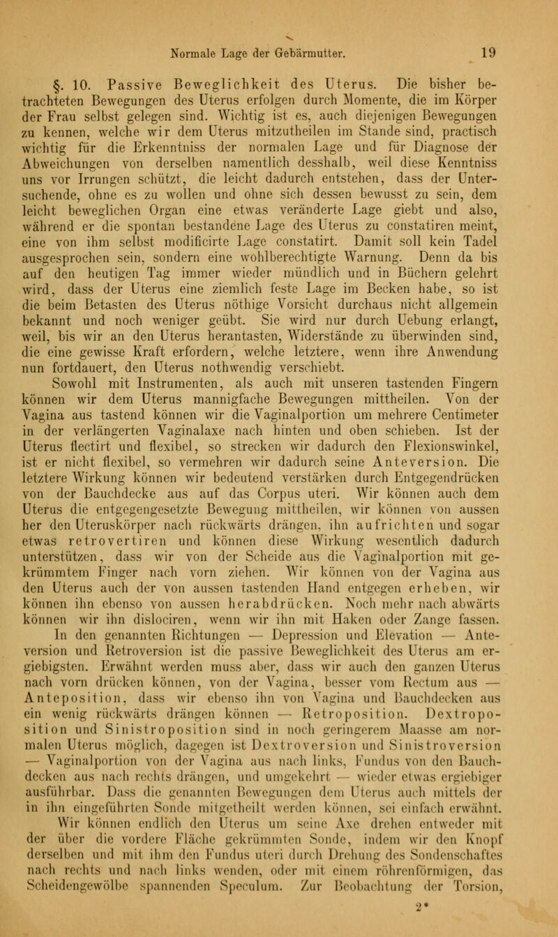 §. 10. Passive Beweglichkeit des Uterus. Die bisher be- trachteten Bewegungen des Uterus erfolgen durch Momente, die im Körper der Frau selbst gelegen sind. Wichtig ist es, auch diejenigen Bewegungen zu kennen, welche wir dem Uterus mitzutheilen im Stande sind, practisch wichtig für die Erkenntniss der normalen Lage und für Diagnose der Abweichungen von derselben namentlich desshalb, weil diese Kenntniss uns vor Irrungen schützt, die leicht dadurch entstehen, dass der Unter- suchende, ohne es zu wollen und ohne sich dessen bewusst zu sein, dem leicht beweglichen Organ eine etwas veränderte Lage giebt und also, während er die spontan bestandene Lage des Uterus zu constatiren meint, eine von ihm selbst modificirte Lage constatirt. Damit soll kein Tadel ausgesprochen sein, sondern eine wohlberechtigte Warnung. Denn da bis auf den heutigen Tag immer wieder mündlich und in Büchern gelehrt wird, dass der Uterus eine ziemlich feste Lage im Becken habe, so ist die beim Betasten des Uterus nöthige Vorsicht durchaus nicht allgemein bekannt und noch weniger geübt. Sie wird nur durch Uebung erlangt, weil, bis wir an den Uterus herantasten, Widerstände zu überwinden sind, die eine gewisse Kraft erfordern, welche letztere, wenn ihre Anwendung nun fortdauert, den Uterus nothwendig verschiebt. Sowohl mit Instrumenten, als auch mit unseren tastenden Fingern können wir dem Uterus mannigfache Bewegungen mittheilen. Von der Vagina aus tastend können wir die Vaginalportion um mehrere Centimeter in der verlängerten Vaginalaxe nach hinten und oben schieben. Ist der Uterus flectirt und flexibel, so strecken wir dadurch den Flexionswinkel, ist er nicht flexibel, so vermehren wir dadurch seine Anteversion. Die letztere Wirkung können wir bedeutend verstärken durch Entgegendrücken von der Bauchdecke aus auf das Corpus uteri. Wir können auch dem Uterus die entgegengesetzte Bewegung mittheilen, wir können von aussen her den Uteruskörper nach rückwärts drängen, ihn aufrichten und sogar etwas retrovertiren und können diese Wirkung wesentlich dadurch unterstützen, dass wir von der Scheide aus die Vaginalportion mit ge- krümmtem Finger nach vorn ziehen. Wir können von der Vagina aus den Uterus auch der von aussen tastenden Hand entgegen erheben, wir können ihn ebenso von aussen herabdrücken. Noch mehr nach abwärts können wir ihn dislociren, wenn wir ihn mit Haken oder Zange fassen. In den genannten Richtungen — Depression und Elevation — Ante- version und Retroversion ist die passive Beweglichkeit des Uterus am er- giebigsten. Erwähnt werden muss aber, dass wir auch den ganzen Uterus nach vorn drücken können, von der Vagina, besser vom Rectum aus — Anteposition, dass wir ebenso ihn von Vagina und Bauchdecken aus ein wenig rückwärts drängen können — Retroposition. Dextropo- sition und Sin ist r<> posit ion sind in noch geringerem Maasse am nor- malen Uterus möglich, dagegen ist Dextroversion und Sinistroversion — Vaginalportion von der Vagina aus nach links. Fundus von den Bauch- decken aus nach rechts drängen, und umgekehrt — wieder etwas ergiebiger ausführbar. Dass die genannten Bewegungen dem Uterus auch mittels der in ihn eingeführten Sonde mitgetheill werden können, sei einfach erwähnt. Wir können endlich den Uterus um seine A\e drehen entweder mit der über die vordere Fläche gekrümraten Sonde, indem wir den Knopf derselben und mit ihm den Fundus uteri durch Drehung des Sondenschaftes nach rechts und nach links wenden, oder mit einem röhrenförmigen, das Scheidengewölbe spannenden Speculum. Zur Beobachtung der Torsion, 2*