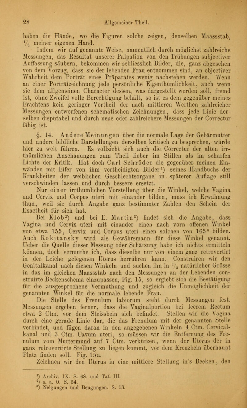 haben die Hände, wo die Figuren solche zeigen, denselben Maassstab, V3 meiner eigenen Hand. Indem wir auf genannte Weise, namentlich durch möglichst zahlreiche Messungen, das Resultat unserer Palpation von den Trübungen subjeetiver Auffassung säubern, bekommen wir schliesslich Bilder, die, ganz abgesehen von dem Vorzug, dass sie der lebenden Frau entnommen sind, an objectiver Wahrheit dem Porträt eines Präparates wenig nachstehen werden. Wenn an einer Porträtzeichnung jede persönliche Eigenthümlichkeit, auch wenn sie dem allgemeinen Character dessen, was dargestellt werden soll, fremd ist, ohne Zweifel volle Berechtigung behält, so ist es dem gegenüber meines Erachtens kein geringer Vortheil der nach mittleren Werthen zahlreicher Messungen entworfenen schematischen Zeichnungen, dass jede Linie der- selben disputabel und durch neue oder zahlreichere Messungen der Correctur fähig ist. §. 14. Andere Meinungen über die normale Lage der Gebärmutter und andere bildliche Darstellungen derselben kritisch zu besprechen, würde hier zu weit führen. Es vollzieht sich auch die Correctur der alten irr- thümlichen Anschauungen zum Theil lieber im Stillen als im scharfen Lichte der Kritik. Hat doch Carl Schröder die gegenüber meinen Ein- wänden mit Eifer von ihm vertheidigten Bilder *) seines Handbuchs der Krankheiten der weiblichen Geschlechtsorgane in späterer Auflage still verschwinden lassen und durch bessere ersetzt. Nur einer irrthümlichen Vorstellung über die Winkel, welche Vagina und Cervix und Corpus uteri mit einander bilden, muss ich Erwähnung thun, weil sie durch Angabe ganz bestimmter Zahlen den Schein der Exactheit für sich hat. Bei Klob2) und bei E. Martin3) findet sich die Angabe, dass Vagina und Cervix uteri mit einander einen nach vorn offenen Winkel von etwa 155, Cervix und Corpus uteri einen solchen von 165° bilden. Auch Rokitansky wird als Gewährsmann für diese AVinkel genannt. Ueber die Quelle dieser Messung oder Schätzung habe ich nichts ermitteln können, doch vermuthe ich, dass dieselbe nur von einem ganz retrovertirt in der Leiche gelegenen Uterus herrühren kann. Construiren wir den Genitalkanal nach diesen Winkeln und suchen ihn in ' 3 natürlicher Grösse in das im gleichen Maassstab nach den Messungen an der Lebenden con- struirte Beckenschema einzupassen, Fig. 15, so ergiebt sich die Bestätigung für die ausgesprochene Vermuthung und zugleich die Unmöglichkeit der genannten Winkel für die normale lebende Frau. Die Stelle des Frenulum labiorum steht durch Messungen fest. Messungen ergeben ferner, dass die Vaginalportion bei leerem Rectum etwa 2 Ctm. vor dem Steissbein sich befindet. Stellen wir die Vagina durch eine gerade Linie dar, die das Frenulum mit der genannten Stelle verbindet, und fügen daran in den angegebenen Winkeln 4 Ctm. Cervical- kanal und 3 Ctm. Cavum uteri, so müssen wir die Entfernung des Fre- nulum vom Muttermund auf 7 Ctm. verkürzen, wenn der Uterus der in ganz retrovertirte Stellung zu liegen kommt, vor dem Kreuzbein überhaupt Platz finden soll. Fig. 15 a, Zeichnen wir den Uterus in eine mittlere Stellung in's Beeken, den ') Archiv. IX. S. 68. und Taf. III. 2) a. a. 0. S. 54. 3) Neigungen und Beugungen. S. 13.