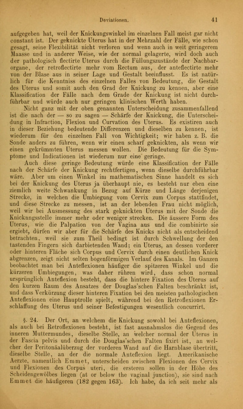aufgegeben hat, weil der Knickungswinkel im einzelnen Fall meist gar nicht eonstant ist. Der geknickte Uterus hat in der Mehrzahl der Fälle, wie schon gesagt, seine Flexibilität nicht verloren und wenn auch in weit geringerem Maasse und in anderer Weise, wie der normal gelagerte, wird doch auch der pathologisch flectirte Uterus durch die Füllungszustände der Nachbar- organe, der retroflectirte mehr vom Rectum aus, der anteflectirte mehr von der Blase aus in seiner Lage und Gestalt beeinflusst. Es ist natür- lich für die Kenntniss des einzelnen Falles von Bedeutung, die Gestalt des Uterus und somit auch den Grad der Knickung zu kennen, aber eine Klassifikation der Fälle nach dem Grade der Knickung ist nicht durch- führbar und würde auch nur geringen klinischen Werth haben. Nicht ganz mit der oben genannten Unterscheidung zusammenfallend ist die nach der — so zu sagen — Schärfe der Knickung, die Unterschei- dung in Infraction, Flexion und Curvation des Uterus. Es existiren auch in dieser Beziehung bedeutende Differenzen und dieselben zu kennen, ist wiederum für den einzelnen Fall von Wichtigkeit; wir haben z. B. die Sonde anders zu führen, wenn wir einen scharf geknickten, als wenn wir einen gekrümmten Uterus messen wollen. Die Bedeutung für die Sym- ptome und Indicationen ist wiederum nur eine geringe. Auch diese geringe Bedeutung würde eine Klassifikation der Fälle nach der Schärfe der Knickung rechtfertigen, wenn dieselbe durchführbar wäre. Aber um einen Winkel im mathematischen Sinne handelt es sich bei der Knickung des Uterus ja überhaupt nie, es besteht nur eben eine ziemlich weite Schwankung in Bezug auf Kürze und Länge derjenigen Strecke, in welchen die Umbiegung vom Cervix zum Corpus stattfindet, und diese Strecke zu messen, ist an der lebenden Frau nicht möglich, weil wir bei Ausmessung des stark geknickten Uterus mit der Sonde die Knicknngsstelle immer mehr oder weniger strecken. Die äussere Form des Uterus, wie die Palpation von der Vagina aus und die combinirte sie ergiebt, dürfen wir aber für die Schärfe des Knicks nicht als entscheidend betrachten, weil sie zum Theil bedingt ist durch Schwellung der den tastenden Fingern sich darbietenden Wand; ein Uterus, an dessen vorderer oder hinteren Fläche sich Corpus und Cervix durch einen deutlichen Knick abgrenzen, zeigt nicht selten bogenförmigen Verlauf des Kanals. Im Ganzen beobachtet man bei Anteflexionen häufiger die spitzeren Winkel und die kürzeren Umbiegungen, was daher rühren wird, dass schon normal ursprünglich Anteflexion besteht, dass die hintere Fixation des Uterus auf den kurzen Raum des Ansatzes der Douglas'schen Falten beschränkt ist, und dass Verkürzung dieser hinteren Fixation bei den meisten pathologischen Anteflexionen eine Hauptrolle spielt, während bei den Retroflexionen Er- schlaffung des Uterus und seiner Befestigungen wesentlich coneurrirt. §. 24. Der Ort, an welchem die Knickung sowohl bei Anteflexionen, als auch bei Retroflexionen besteht, ist fast ausnahmslos die Gegend des inneren Muttermundes, dieselbe Stelle, an welcher normal der Uterus in der Fascia pelvis und durch die Douglas'schen Palten fixirl ist, an wel- cher der Peritonäalüberzug der vorderen Wand auf die Harnblase übertritt, dieselbe Stelle, an der die normale Anteflexion liegt. Amerikanische Aerzte, namentlich Emmet, unterscheiden zwischen Flexionen des Cervix und Flexionen des Corpus uteri, die ersteren sollen in der Hohe des Scheidengewölbes liegen (at or below the vaginal junetion), sie sind nach Emmet die häufigeren (182 gegen 163). Ich habe, da ich seit mehr als