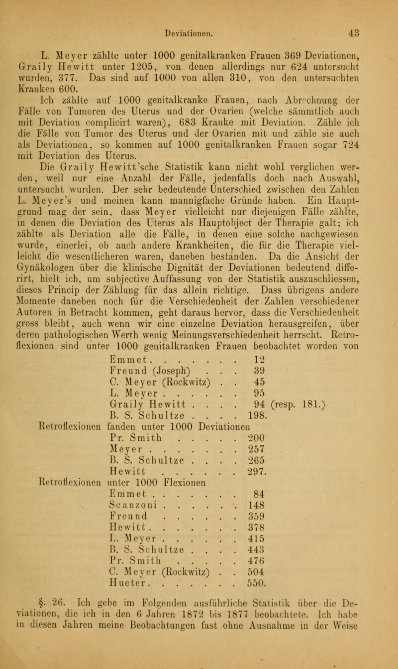 L. Meyer zählte unter 1000 genitalkranken Frauen 369 Deviationen, Graily Hewitt unter 1205, von denen allerdings nur 624 untersucht wurden, 377. Das sind auf 1000 von allen 310, von den untersuchten Kranken 600. Ich zählte auf 1000 genitalkranke Frauen, nach Abrechnung der Fälle von Tumoren des Uterus und der Ovarien (welche sämmtlich auch mit Deviation complicirt waren), 683 Kranke mit Deviation. Zähle ich die Fälle von Tumor des Uterus und der Ovarien mit und zähle sie auch als Deviationen, so kommen auf 1000 genitalkranken Frauen sogar 724 mit Deviation des Uterus. Die Graily Hewitt'sehe Statistik kann nicht wohl verglichen wer- den, weil nur eine Anzahl der Fälle, jedenfalls doch nach Auswahl, untersucht wurden. Der sehr bedeutende Unterschied zwischen den Zahlen L. Meyer's und meinen kann mannigfache Gründe haben. Ein Haupt- grund mag der sein, dass Meyer vielleicht nur diejenigen Fälle zählte, in denen die Deviation des Uterus als Hauptobject der Therapie galt; ich zählte als Deviation alle die Fälle, in denen eine solche nachgewiesen wurde, einerlei, ob auch andere Krankheiten, die für die Therapie viel- leicht die wesentlicheren waren, daneben beständen. Da die Ansicht der Gynäkologen über die klinische Dignität der Deviationen bedeutend diffe- rirt, hielt ich, um subjeetive Auffassung von der Statistik auszuschliessen, dieses Princip der Zählung für das allein richtige. Dass übrigens andere Momente daneben noch für die Verschiedenheit der Zahlen verschiedener Autoren in Betracht kommen, geht daraus hervor, dass die Verschiedenheit gross bleibt, auch wenn wir eine einzelne Deviation herausgreifen, über deren pathologischen Werth wenig Meinungsverschiedenheit herrscht. Retro- flexionen sind unter 1000 genitalkranken Frauen beobachtet worden von Emmet 12 Freund (Joseph) ... 39 C. Meyer (Rockwitz) . . 45 L. Meyer 95 Graily Hewitt .... 94 (resp. 181.) B. S. Schultze .... 198. Retroflexionen fanden unter 1000 Deviationen Pr. Smith 200 Meyer 257 ß. S. Schultze .... 265 Hewitt 297. Retroflexionen unter 1000 Flexionen Emmet 84 Scanzoni 148 Freund 359 Hewitt 378 L. Meyer 415 B. S. Schultze .... 443 Pr. Smith 476 C. Meyer (Rockwitz) . . 504 Hueter 550. §. 26. Ich gebe im Folgenden ausführliche Statistik über die De- viationen, die ich in den 6 Jahren 1872 bis 1877 beobachtete. Ich habe in diesen Jahren meine Beobachtungen fast ohne Ausnahme in der Weise