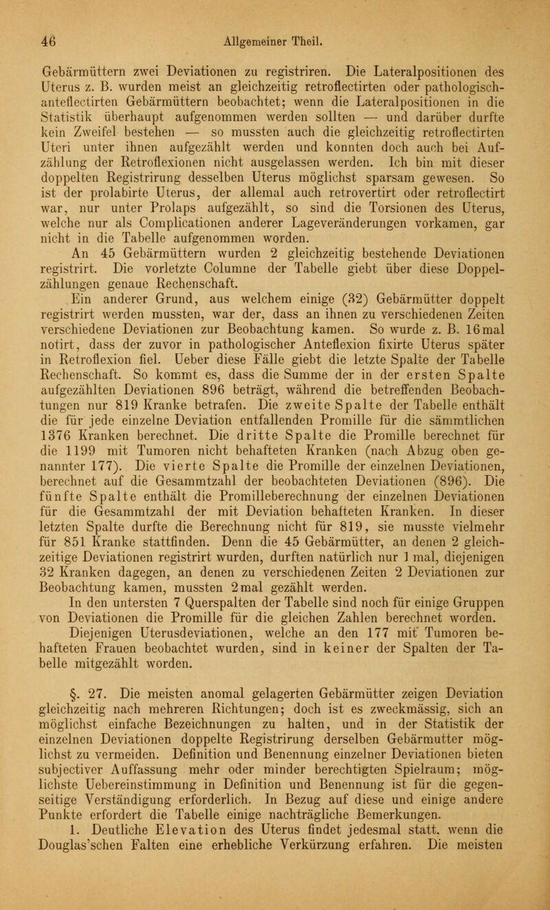 Gebärmüttern zwei Deviationen zu registriren. Die Lateralpositionen des Uterus z. B. wurden meist an gleichzeitig retroflectirten oder pathologisch- anteflectirten Gebärmüttern beobachtet; wenn die Lateralpositionen in die Statistik überhaupt aufgenommen werden sollten — und darüber durfte kein Zweifel bestehen — so mussten auch die gleichzeitig retroflectirten Uteri unter ihnen aufgezählt werden und konnten doch auch bei Auf- zählung der Retroflexionen nicht ausgelassen werden. Ich bin mit dieser doppelten Registrirung desselben Uterus möglichst sparsam gewesen. So ist der prolabirte Uterus, der allemal auch retrovertirt oder retroflectirt war, nur unter Prolaps aufgezählt, so sind die Torsionen des Uterus, welche nur als Complicationen anderer Lageveränderungen vorkamen, gar nicht in die Tabelle aufgenommen worden. An 45 Gebärmüttern wurden 2 gleichzeitig bestehende Deviationen registrirt. Die vorletzte Columne der Tabelle giebt über diese Doppel- zählungen genaue Rechenschaft. Ein anderer Grund, aus welchem einige (32) Gebärmütter doppelt registrirt werden mussten, war der, dass an ihnen zu verschiedenen Zeiten verschiedene Deviationen zur Beobachtung kamen. So wurde z. B. 16 mal notirt, dass der zuvor in pathologischer Anteflexion fixirte Uterus später in Retroflexion fiel. Ueber diese Fälle giebt die letzte Spalte der Tabelle Rechenschaft. So kommt es, dass die Summe der in der ersten Spalte aufgezählten Deviationen 896 beträgt, während die betreffenden Beobach- tungen nur 819 Kranke betrafen. Die zweite Spalte der Tabelle enthält die für jede einzelne Deviation entfallenden Promille für die sämmtlichen 1376 Kranken berechnet. Die dritte Spalte die Promille berechnet für die 1199 mit Tumoren nicht behafteten Kranken (nach Abzug oben ge- nannter 177). Die vierte Spalte die Promille der einzelnen Deviationen, berechnet auf die Gesammtzahl der beobachteten Deviationen (896). Die fünfte Spalte enthält die Promilleberechnung der einzelnen Deviationen für die Gesammtzahl der mit Deviation behafteten Kranken. In dieser letzten Spalte durfte die Berechnung nicht für 819, sie musste vielmehr für 851 Kranke stattfinden. Denn die 45 Gebärmütter, an denen 2 gleich- zeitige Deviationen registrirt wurden, durften natürlich nur 1 mal, diejenigen 32 Kranken dagegen, an denen zu verschiedenen Zeiten 2 Deviationen zur Beobachtung kamen, mussten 2 mal gezählt werden. In den untersten 7 Querspalten der Tabelle sind noch für einige Gruppen von Deviationen die Promille für die gleichen Zahlen berechnet worden. Diejenigen Uterusdeviationen, welche an den 177 mit' Tumoren be- hafteten Frauen beobachtet wurden, sind in keiner der Spalten der Ta- belle mitgezählt worden. §. 27. Die meisten anomal gelagerten Gebärmütter zeigen Deviation gleichzeitig nach mehreren Richtungen; doch ist es zweckmässig, sich an möglichst einfache Bezeichnungen zu halten, und in der Statistik der einzelnen Deviationen doppelte Registrirung derselben Gebärmutter mög- lichst zu vermeiden. Definition und Benennung einzelner Deviationen bieten subjectiver Auffassung mehr oder minder berechtigten Spielraum; mög- lichste Uebereinstimmung in Definition und Benennung ist für die gegen- seitige Verständigung erforderlich. In Bezug auf diese und einige andere Punkte erfordert die Tabelle einige nachträgliche Bemerkungen. 1. Deutliche Elevation des Uterus findet jedesmal statt, wenn die Douglas'schen Falten eine erhebliche Verkürzung erfahren. Die meisten