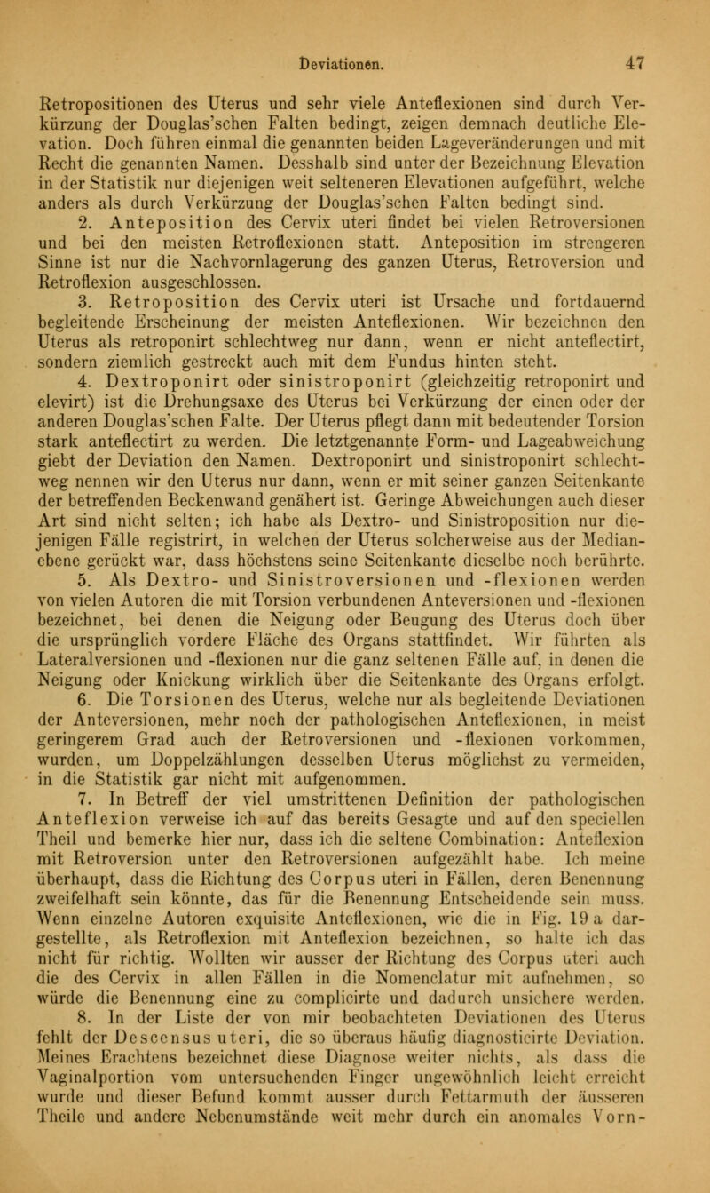 Retropositionen des Uterus und sehr viele Anteflexionen sind durch Ver- kürzung der Douglas'schen Falten bedingt, zeigen demnach deutliche Ele- vation. Doch führen einmal die genannten beiden Lügeveränderungen und mit Recht die genannten Namen. Desshalb sind unter der Bezeichnung Elevation in der Statistik nur diejenigen weit selteneren Elevationen aufgeführt, welche anders als durch Verkürzung der Douglas'schen Falten bedingt sind. 2. Anteposition des Cervix uteri findet bei vielen Retroversionen und bei den meisten Retroflexionen statt. Anteposition im strengeren Sinne ist nur die Nachvornlagerung des ganzen Uterus, Retroversion und Retroflexion ausgeschlossen. 3. Retroposition des Cervix uteri ist Ursache und fortdauernd begleitende Erscheinung der meisten Anteflexionen. Wir bezeichnen den Uterus als retroponirt schlechtweg nur dann, wenn er nicht anteflectirt, sondern ziemlich gestreckt auch mit dem Fundus hinten steht. 4. Dextroponirt oder sinistroponirt (gleichzeitig retroponirt und elevirt) ist die Drehungsaxe des Uterus bei Verkürzung der einen oder der anderen Douglas'schen Falte. Der Uterus pflegt dann mit bedeutender Torsion stark anteflectirt zu werden. Die letztgenannte Form- und Lageabweichung giebt der Deviation den Namen. Dextroponirt und sinistroponirt schlecht- weg nennen wir den Uterus nur dann, wenn er mit seiner ganzen Seitenkante der betreffenden Beckenwand genähert ist. Geringe Abweichungen auch dieser Art sind nicht selten; ich habe als Dextro- und Sinistroposition nur die- jenigen Fälle registrirt, in welchen der Uterus solcherweise aus der Median- ebene gerückt war, dass höchstens seine Seitenkante dieselbe noch berührte. 5. Als Dextro- und Sinistroversionen und -flexionen werden von vielen Autoren die mit Torsion verbundenen Anteversionen und -flexionen bezeichnet, bei denen die Neigung oder Beugung des Uterus doch über die ursprünglich vordere Fläche des Organs stattfindet. Wir führten als Lateralversionen und -flexionen nur die ganz seltenen Fälle auf, in denen die Neigung oder Knickung wirklich über die Seitenkante des Organs erfolgt. 6. Die Torsionen des Uterus, welche nur als begleitende Deviationen der Anteversionen, mehr noch der pathologischen Anteflexionen, in meist geringerem Grad auch der Retroversionen und -flexionen vorkommen, wurden, um Doppelzählungen desselben Uterus möglichst zu vermeiden, in die Statistik gar nicht mit aufgenommen. 7. In Betreff der viel umstrittenen Definition der pathologischen Anteflexion verweise ich auf das bereits Gesagte und auf den speciellen Theil und bemerke hier nur, dass ich die seltene Combination: Anteflexion mit Retroversion unter den Retroversionen aufgezählt habe. Ich meine überhaupt, dass die Richtung des Corpus uteri in Fällen, deren Benennung zweifelhaft sein könnte, das für die Benennung Entscheidende sein muss. Wenn einzelne Autoren exquisite Anteflexionen, wie die in Fig. 19 a dar- gestellte, als Retroflexion mit Anteflexion bezeichnen, so halte ich das nicht für richtig. Wollten wir ausser der Richtung des Corpus uteri auch die des Cervix in allen Fällen in die Nomenclatur mit aufnehmen, so würde die Benennung eine zu complicirte und dadurch unsichere werden. 8. In der Liste der von mir beobachteten Deviationen des Uterus fehlt der Descensus uteri, die so überaus häufig diagnosticirte Deviation. Meines Erachtens bezeichnet diese Diagnose weiter nichts, als dass die Vaginalportion vom untersuchenden Finger ungewöhnlich leicht erreicht wurde und dieser Befund kommt ausser durch Fettarmuth der äusseren Theile und andere Nebenumstände weit mehr durch ein anomales Vorn-