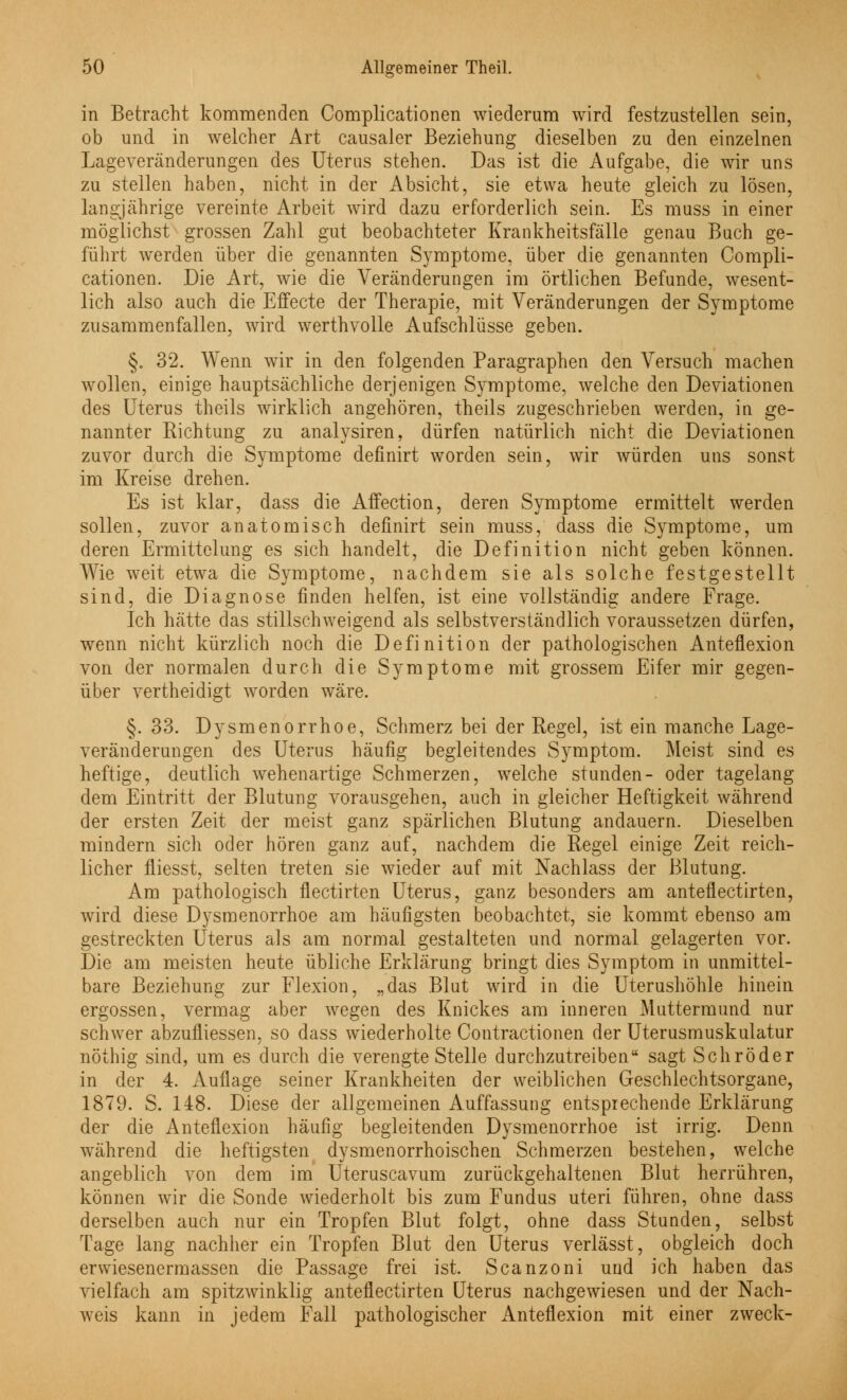 -v in Betracht kommenden Complicationen wiederum wird festzustellen sein, ob und in welcher Art causaler Beziehung dieselben zu den einzelnen Lageveränderungen des Uterus stehen. Das ist die Aufgabe, die wir uns zu stellen haben, nicht in der Absicht, sie etwa heute gleich zu lösen, langjährige vereinte Arbeit wird dazu erforderlich sein. Es muss in einer möglichst grossen Zahl gut beobachteter Krankheitsfälle genau Buch ge- führt werden über die genannten Symptome, über die genannten Compli- cationen. Die Art, wie die Veränderungen im örtlichen Befunde, wesent- lich also auch die Effecte der Therapie, mit Veränderungen der Symptome zusammenfallen, wird werthvolle Aufschlüsse geben. §. 32. Wenn wir in den folgenden Paragraphen den Versuch machen wollen, einige hauptsächliche derjenigen Symptome, welche den Deviationen des Uterus theils wirklich angehören, theils zugeschrieben werden, in ge- nannter Richtung zu analysiren, dürfen natürlich nicht die Deviationen zuvor durch die Symptome definirt worden sein, wir würden uns sonst im Kreise drehen. Es ist klar, dass die Affection, deren Symptome ermittelt werden sollen, zuvor anatomisch definirt sein muss, dass die Symptome, um deren Ermittelung es sich handelt, die Definition nicht geben können. Wie weit etwa die Symptome, nachdem sie als solche festgestellt sind, die Diagnose finden helfen, ist eine vollständig andere Frage. Ich hätte das stillschweigend als selbstverständlich voraussetzen dürfen, wenn nicht kürzlich noch die Definition der pathologischen Anteflexion von der normalen durch die Symptome mit grossem Eifer mir gegen- über vertheidigt worden wäre. §. 33. Dysmenorrhoe, Schmerz bei der Regel, ist ein manche Lage- veränderungen des Uterus häufig begleitendes Symptom. Meist sind es heftige, deutlich wehenartige Schmerzen, welche stunden- oder tagelang dem Eintritt der Blutung vorausgehen, auch in gleicher Heftigkeit während der ersten Zeit der meist ganz spärlichen Blutung andauern. Dieselben mindern sich oder hören ganz auf, nachdem die Regel einige Zeit reich- licher fliesst, selten treten sie wieder auf mit Nachlass der Blutung. Am pathologisch flectirten Uterus, ganz besonders am anteflectirten, wird diese Dysmenorrhoe am häufigsten beobachtet, sie kommt ebenso am gestreckten Uterus als am normal gestalteten und normal gelagerten vor. Die am meisten heute übliche Erklärung bringt dies Symptom in unmittel- bare Beziehung zur Flexion, „das Blut wird in die Uterushöhle hinein ergossen, vermag aber wegen des Knickes am inneren Muttermund nur schwer abzufliessen, so dass wiederholte Contractionen der Uterusmuskulatur nöthig sind, um es durch die verengte Stelle durchzutreiben sagt Schröder in der 4. Auflage seiner Krankheiten der weiblichen Geschlechtsorgane, 1879. S. 148. Diese der allgemeinen Auffassung entsprechende Erklärung der die Anteflexion häufig begleitenden Dysmenorrhoe ist irrig. Denn während die heftigsten dysmenorrhoischen Schmerzen bestehen, welche angeblich von dem im Uteruscavum zurückgehaltenen Blut herrühren, können wir die Sonde wiederholt bis zum Fundus uteri führen, ohne dass derselben auch nur ein Tropfen Blut folgt, ohne dass Stunden, selbst Tage lang nachher ein Tropfen Blut den Uterus verlässt, obgleich doch erwiesenermassen die Passage frei ist. Scanzoni und ich haben das vielfach am spitzwinklig anteflectirten Uterus nachgewiesen und der Nach- weis kann in jedem Fall pathologischer Anteflexion mit einer zweck-