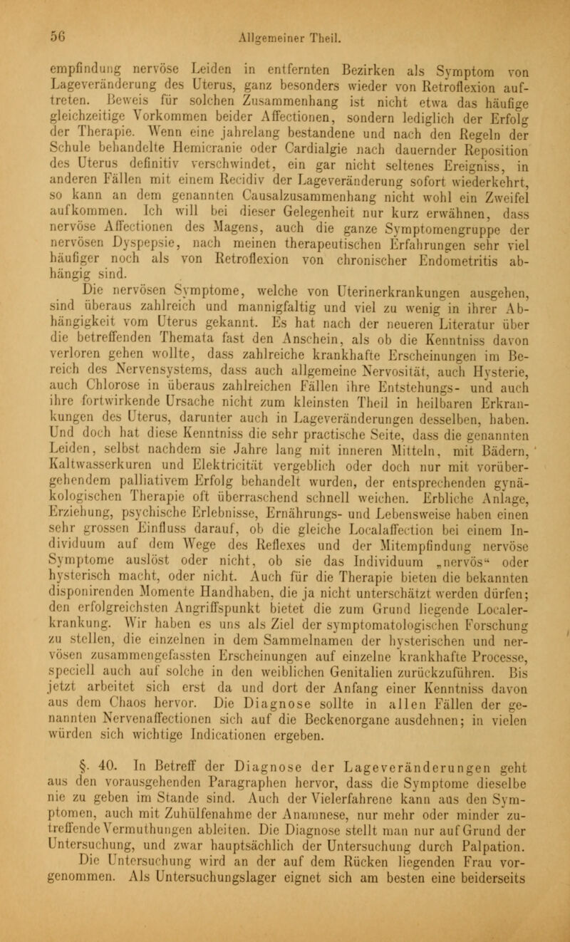 empfindung nervöse Leiden in entfernten Bezirken als Symptom von Lageveränderung des Uterus, ganz besonders wieder von Retroflexion auf- trat Beweis für solchen Zusammenhang ist nicht etwa das häufige gleichzeitige Vorkommen beider Affectionen, sondern lediglich der Erfolg der Therapie. Wenn eine jahrelang bestandene und nach den Regeln der Schule behandelte Hemicranie oder Cardialgie nach dauernder Reposition des Qterus definitiv verschwindet, ein gar nicht seltenes Ereigniss, in anderen Fällen mit einem Recidiv der Lageveränderung sofort wiederkehrt, so kann an dem genannten Causalzusammenhang nicht wohl ein Zweifel aufkommen. Ich will bei dieser Gelegenheit nur kurz erwähnen, .! nervöse Affectionen des Magens, auch die ganze Symptomengruppe der nervösen Dyspepsie, nach meinen therapeutischen Erfahrungen sehr viel häufiger noch als von Retroflexion von chronischer Endometritis ab- hängig sind. Die nervösen Symptome, welche von Uterinerkrankungen ausgehen, sind überaus zahlreich und mannigfaltig und viel zu wenig in ihrer Ab- hängigkeit vom Uterus gekannt. Es hat nach der neueren Literatur über die betreffenden Themata fast den Anschein, als ob die Kenntniss davon rloren gehen wollte, dass zahlreiche krankhafte Erscheinungen im Be- reich des Nervensystems, dass auch allgemeine Nervosität, auch Hysterie, auch Chlorose in überaus zahlreichen Fällen ihre Entstehungs- und auch ihre fori wirkende Ursache nicht zum kleinsten Theil in heilbaren Erkran- kungen des Uterus, darunter auch in Lageveränderungen desselben, haben. ( ad doch hat diese Kenntniss die sehr practische Seite, dass die genannten Leiden, selbst nachdem sie Jahre lang mit inneren Mitteln, mit Bädern, Kaltwasserkuren und Elektricität vergeblich oder doch nur mit vorüber- gehendem palliativem Erfolg behandelt wurden, der entsprechenden gynä- kologischen Therapie oft überraschend schnell weichen. Erbliche Anlage, Erziehung, psychische Erlebnisse, Ernährungs- und Lebensweise haben einen sehr _ n Einfluss darauf, ob die gleiche Localaffection bei einem In- dividuum auf dem Wege des Reflexes und der Mitempfindung nervöse Symptome ausbist oder nicht, ob sie das Individuum „nervös oder hysterisch macht, oder nicht. Auch für die Therapie bieten die bekannten disponirenden Momente Handhaben, die ja nicht unterschätzt werden dürfen; den erfolgreichsten Angriffspunkt bietet die zum Grund liegende Localer- krankung. Wir haben es ans als Ziel der symptomatologischen Forschung zu stellen, die einzelnen in dem Sammelnamen der hysterischen und ner- vösen zusammengefaßten Erscheinungen auf einzelne krankhafte Processe, speciell auch auf solche in den weiblichen Genitalien zurückzuführen. Bis jetzl arbeitet sich erst da und dort der Anfang einer Kenntniss davon aus dem Chaos hervor. Die Diagnose sollte in allen Fällen der ge- nannten Nervenaffectionen sieh auf die Beckcnorganc ausdehnen; in vielen würden sieh wichtige Indicationen ergeben. §. 40. In Betreff der Diagnose der Lageveränderungen geht ans, den vorausgehenden Taragraphen hervor, dass die Symptome dieselbe nie zu geben im Stande sind. Auch der Vielerfahrene kann aus den Sym- ptomen, auch mit Zuhülfenahme der Anamnese, nur mehr oder minder zu- treffendeVermuthungen ableiten. Die Diagnose stellt man nur auf Grund der Untersuchung, und zwar hauptsächlich der Untersuchung durch Palpation. Die Untersuchung wird an der auf dem Rücken liegenden Frau vor- genommen. Als Untersuchungslager eignet sich am besten eine beiderseits