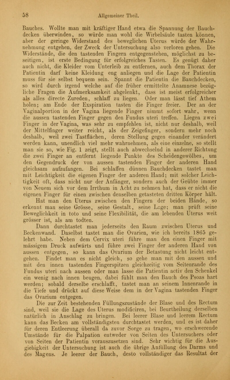 tv Bauches. Wollte man mit kräftiger Hand etwa die Spannung der Bauch- decken überwinden, so würde man wohl die Wirbelsäule tasten können, aber der geringe Widerstand des beweglichen Uterus würde der Wahr- nehmung entgehen, der Zweck der Untersuchung also verloren gehen. Die Widerstände, die den tastenden Fingern entgegenstehen, möglichst zu be- seitigen, ist erste Bedingung für erfolgreiches Tasten. Es genügt daher auch nicht, die Kleider vom Unterleib zu entfernen, auch dem Thorax der Patientin darf keine Kleidung eng anliegen und die Lage der Patientin muss für sie selbst bequem sein. Spannt die Patientin die Bauchdecken, so wird durch irgend welche auf die früher ermittelte Anamnese bezüg- liche Fragen die Aufmerksamkeit abgelenkt, dass ist meist erfolgreicher als alles directe Zureden, schlaff zu liegen. Oder man lässt tief Athem holen; am Ende der Exspiration tasten die Finger freier. Der an der Yaginalportion in der Vagina liegende Finger nimmt sofort wahr, wenn die aussen tastenden Finger gegen den Fundus uteri treffen. Liegen zwei Finger in der Vagina, was sehr zu empfehlen ist, nicht nur deshalb, weil der Mittelfinger weiter reicht, als der Zeigefinger, sondern mehr noch deshalb, weil zwei Tastflächen, deren Stellung gegen einander verändert werden kann, unendlich viel mehr wahrnehmen, als eine einzelne, so stellt man sie so, wie Fig. 1 zeigt, stellt auch abwechselnd in anderer Richtung die zwei Finger an entfernt liegende Punkte des Scheidengewölbes, um den Gegendruck der von aussen tastenden Finger der anderen Hand gleichsam aufzufangen. Bei schlaffen dünnen Bauchdecken tastet man mit Leichtigkeit die eigenen Finger der anderen Hand; mit solcher Leich- tigkeit oft, dass nicht nur der Anfänger, sondern auch der Geübte immer von Neuem sich vor dem Irrthum in Acht zu nehmen hat, dass er nicht die eigenen Finger für einen zwischen denselben getasteten dritten Körper hält. Hat man den Uterus zwischen den Fingern der beiden Hände, so erkennt man seine Grösse, seine Gestalt, seine Lage; man prüft seine Beweglichkeit in toto und seine Flexibilität, die am lebenden Uterus weit grösser ist, als am todten. Dann durchtastet man iederseits den Raum zwischen Uterus und Beckenwand. Daselbst tastet man die Ovarien, wie ich bereits 1865 ge- lehrt habe. Neben dem Cervix uteri führe man den einen Finger mit massigem Druck aufwärts und führe zwei Finger der anderen Hand von aussen entgegen, so kann das Ovarium der Betastung nicht leicht ent- gehen. Findet man es nicht gleich, so gehe man mit den aussen und mit den innen tastenden Fingerspitzen gleichzeitig vom Seitenrande des Fundus uteri nach aussen oder man lasse die Patientin activ den Schenkel ein wenig nach innen beugen, dabei fühlt man den Bauch des Psoas hart werden; sobald derselbe erschlafft, tastet man an seinem Innenrande in die Tiefe und drückt auf diese Weise dem in der Vagina tastenden Finger das Ovarium entgegen. Die zur Zeit bestehenden Füllungszustände der Blase und des Rectum sind, weil sie die Lage des Uterus modificiren, bei Beurtheilung derselben natürlich in Anschlag zu bringen. Bei leerer Blase und leerem Rectum kann das Becken am vollständigsten durchtastet werden, und es ist daher für deren Entleerung überall da zuvor Sorge zu tragen, wo erschwerende Umstände für die Palpation entweder von Seiten des Untersuchers oder von Seiten der Patientin vorauszusetzen sind. Sehr wichtig für die Aus- giebigkeit der Untersuchung ist auch die übrige Anfüllung des Darms und des Magens. Je leerer der Bauch, desto vollständiger das Resultat der