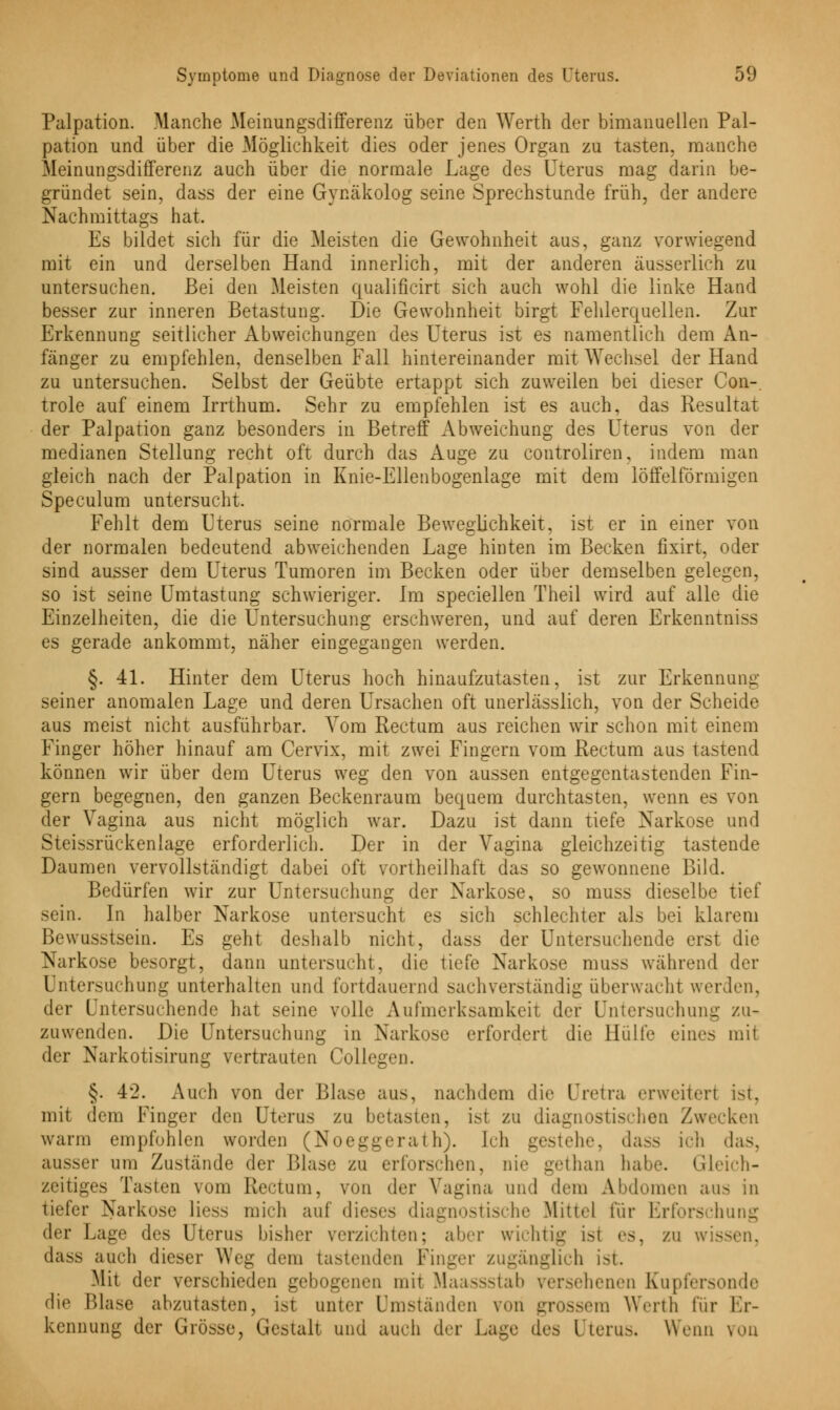 Palpation. Manche Meinungsdifferenz über den Werth der bimanuellen Pal- parion und über die Möglichkeit dies oder jenes Organ zu tasten, manche Meinungsdifferenz auch über die normale Lage des Uterus mag darin be- gründet sein, dass der eine Gynäkolog seine Sprechstunde früh, der andere Nachmittags hat. Es bildet sich für die Meisten die Gewohnheit aus, ganz vorwiegend mit ein und derselben Hand innerlich, mit der anderen äusseiiich zu untersuchen. Bei den Meisten qualificirt sich auch wohl die linke Hand besser zur inneren Betastung. Die Gewohnheit birgt Fehlerquellen. Zur Erkennung seitlicher Abweichungen des Uterus ist es namentlich dem An- fänger zu empfehlen, denselben Fall hintereinander mit Wechsel der Hand zu untersuchen. Selbst der Geübte ertappt sich zuweilen bei dieser Con-, trole auf einem Irrthum. Sehr zu empfehlen ist es auch, das Resultat der Palpation ganz besonders in Betreff Abweichung des Uterus von der medianen Stellung recht oft durch das Auge zu controliren, indem man gleich nach der Palpation in Knie-Ellenbogenlage mit dem löffeiförmigen Speculum untersucht. Fehlt dem Uterus seine normale Beweglichkeit, ist er in einer von der normalen bedeutend abweichenden Lage hinten im Becken fixirt, oder sind ausser dem Uterus Tumoren im Becken oder über demselben gelegen, so ist seine Umtastung schwieriger. Im speciellen Theil wird auf alle die Einzelheiten, die die Untersuchung erschweren, und auf deren Erkenntnis es gerade ankommt, näher eingegangen werden. §. 41. Hinter dem Uterus hoch hinaufzutasten, ist zur Erkennung seiner anomalen Lage und deren Ursachen oft unerlässlich, von der Scheide aus meist nicht ausführbar. Vom Rectum aus reichen wir schon mit einem Finger höher hinauf am Cervix, mit zwei Fingern vom Rectum aus tastend können wir über dem Uterus weg den von aussen entgegentastenden Fin- gern begegnen, den ganzen Beckenraum bequem durchtasten, wenn es von der Vagina aus nicht möglich war. Dazu ist dann tiefe Narkose und Steissrückenlage erforderlich. Der in der Vagina gleichzeitig tastende Daumen vervollständigt dabei oft vortheilhaft das so gewonnene Bild. Bedürfen wir zur Untersuchung der Narkose, so muss dieselbe tief sein. In halber Narkose untersucht es sich schlechter als bei klarem Bewusstsein. Es geht deshalb nicht, dass der Untersuchende erst die Narkose besorgt, dann untersucht, die tiefe Narkose muss während der Untersuchung unterhalten und fortdauernd sachverständig überwacht werden, der untersuchende hat seine volle Aufmerksamkeit der Untersuchung zu- zuwenden. Die Untersuchung in Narkose erfordert die Hülfe eines mit der Narkotisirung vertrauten Collegen. §. 4'2. Auch von der Blase aus, nachdem die IJretra erweitert ist, mit dem Finger den Uterus zu betasten, is1 zu diagnostischen Zwecken wann empfohlen worden (Noeggerath). [ch gestehe, dass ich das, aussei- um Zustände der Blase zu erforschen, nie gethan habe. Gleich- zeitiges Tasten \om Rectum, von der Vagina und dein Abdomen aus in tiefer Narkose Hess mich auf dieses diagnostische Mittel für Erforschung der Lage des Uterus bisher verzichten; ahn- wichtig isi es, zu wissen, dass auch dieser Weg dem tastenden Finger zugänglich ist. Mit der verschieden gebogenen mit Maassstab versehenen Kupfersonde die Blase abzutasten, isi unter Umständen von grossem Werth für Er- kennung der Grösse, Gestalt und auch der Lage des Uterus, Wenn von