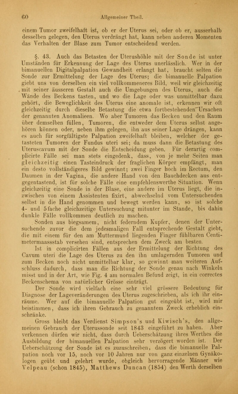 6' einem Tumor zweifelhaft ist, ob er der Uterus sei, oder ob er, ausserhalb desselben gelegen, den Uterus verdrängt hat, kann neben anderen Momenten das Verhalten der Blase zum Tumor entscheidend werden. §. 43. Auch das Betasten der Uterushöhle mit der Sonde ist unter Umständen für Erkennung der Lage des Uterus unerlässlich. Wer in der bimanuellen Digitalpalpation Gewandheit erlangt hat, braucht selten die Sonde zur Ermittelung der Lage des Uterus; die bimanuelle Palpation giebt uns von derselben ein viel vollkommeneres Bild, weil wir gleichzeitig mit seiner äusseren Gestalt auch die Umgebungen des Uterus, auch die Wände des Beckens tasten, und wo die Lage oder was unmittelbar dazu, gehört, die Beweglichkeit des Uterus eine anomale ist, erkennen wir oft gleichzeitig durch dieselbe Betastung die etwa fortbestehendcnUrsachen der genannten Anomalieen. Wo aber Tumoren das Becken und den Raum über demselben füllen, Tumoren, die entweder dem Uterus selbst ange- hören können oder, neben ihm gelegen, ihn aus seiner Lage drängen, kann es auch für sorgfältigste Palpation zweifelhaft bleiben, welcher der ge- tasteten Tumoren der Fundus uteri sei: da muss dann die Betastung des Uteruscavum mit der Sonde die Entscheidung geben. Für derartig com- plicirte Fälle sei man stets eingedenk, dass, von je mehr Seiten man gleichzeitig einen Tasteindruck der fraglichen Körper empfängt, man ein desto vollständigeres Bild gewinnt; zwei Finger hoch im Rectum, den Daumen in der Vagina, die andere Hand von den Bauchdecken aus ent- gegentastend, ist für solche Fälle eine empfehlenswerthe Situation. Wenn gleichzeitig eine Sonde in der Blase, eine andere im Uterus liegt, die in- zwischen von einem Assistenten fixirt, abwechselnd vom Untersuchenden selbst in die Hand genommen und bewegt werden kann, so ist solche 4- und 5fache gleichzeitige Untersuchung mitunter im Stande, bis dahin dunkle Fälle vollkommen deutlich zu machen. Sonden aus biegsamem, nicht federndem Kupfer, denen der Unter- suchende zuvor die dem jedesmaligen Fall entsprechende Gestalt giebt, die mit einem für den am Muttermund liegenden Finger fühlbaren Centi- metermaassstab versehen sind, entsprechen dem Zweck am besten. Ist in complicirten Fällen aus der Ermittelung der Richtung des Cavum uteri die Lage des Uterus zu den ihn umlagernden Tumoren und zum Becken noch nicht unmittelbar klar, so gewinnt man weiteren Auf- schluss dadurch, dass man die Richtung der Sonde genau nach Winkeln misst und in der Art, wie Fig. 4 am normalen Befund zeigt, in ein correctes Beckenschema von natürlicher Grösse einträgt. Der Sonde wird vielfach eine sehr viel grössere Bedeutung für Diagnose der Lageveränderungen des Uterus zugeschrieben, als ich ihr ein- räume. Wer auf die bimanuelle Palpation gut eingeübt ist, wird mir beistimmen, dass ich ihren Gebrauch zu genanntem Zweck erheblich ein- schränke. Gross bleibt das Verdienst Simpson's und Kiwisch's, den allge- meinen Gebrauch der Uterussonde seit 1843 eingeführt zu haben. Aber verkennen dürfen wir nicht, dass durch Ueberschätzung ihres Werthes die Ausbildung der bimanuellen Palpation sehr verzögert worden ist. Der Ueberschätzung der Sonde ist es zuzuschreiben, dass die bimanuelle Pal- pation noch vor 15, noch vor 10 Jahren nur von ganz einzelnen Gynäko- logen geübt und gelehrt wurde, obgleich hervorragende Männer wie Velpeau (schon 1845), Matthews Duncan (1854) den Werth derselben