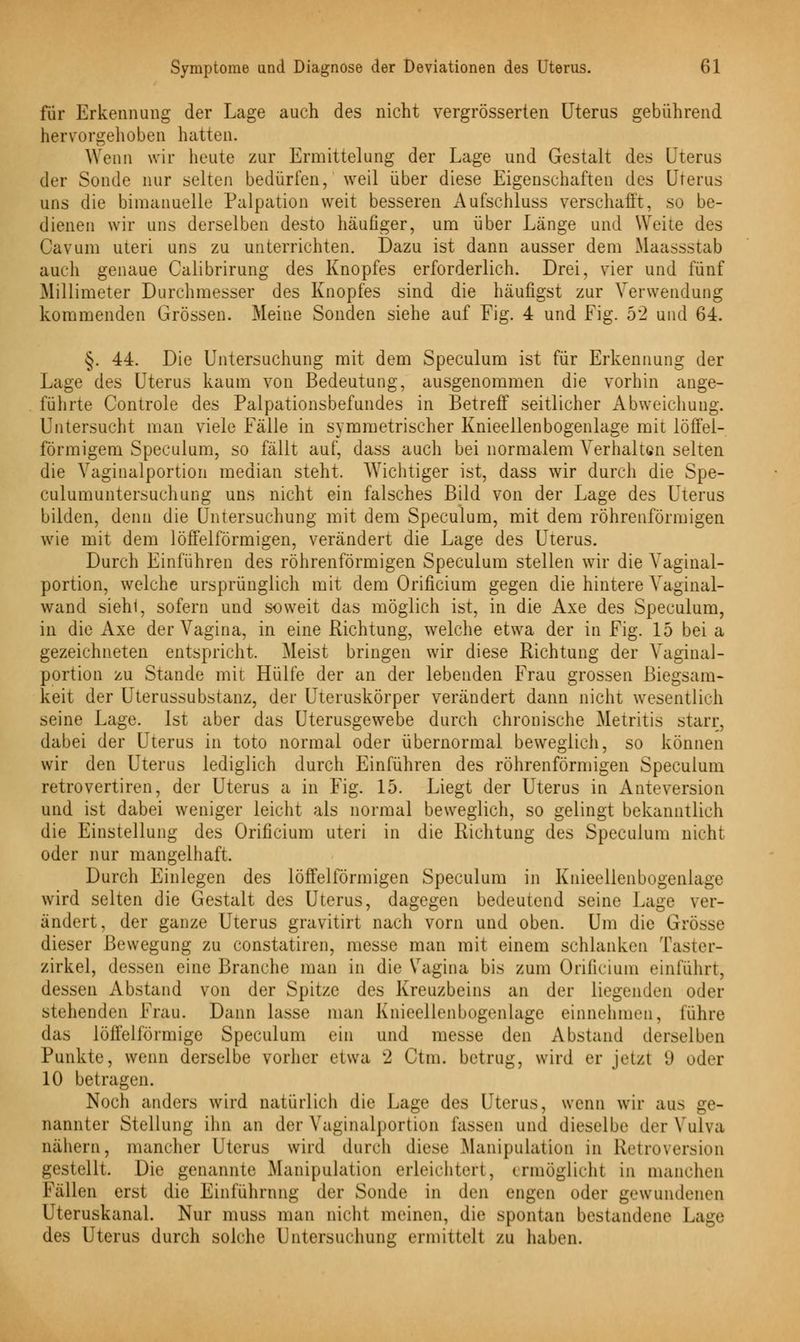 für Erkennung der Lage auch des nicht vergrösserten Uterus gebührend hervorgehoben hatten. Wenn wir heute zur Ermittelung der Lage und Gestalt des Uterus der Sonde nur selten bedürfen, weil über diese Eigenschaften des Uterus uns die bimanuelle Palpation weit besseren Aufschluss verschafft, so be- dienen wir uns derselben desto häufiger, um über Länge und Weite des Cavum uteri uns zu unterrichten. Dazu ist dann ausser dem Maassstab auch genaue Calibrirung des Knopfes erforderlich. Drei, vier und fünf Millimeter Durchmesser des Knopfes sind die häufigst zur Verwendung kommenden Grössen. Meine Sonden siehe auf Fig. 4 und Fig. b'2 und 64. §. 44. Die Untersuchung mit dem Speculum ist für Erkennung der Lage des Uterus kaum von Bedeutung, ausgenommen die vorhin ange- führte Controle des Palpationsbefundes in Betreff seitlicher Abweichung. Untersucht man viele Fälle in symmetrischer Knieellenbogenlage mit löffei- förmigem Speculum, so fällt auf, dass auch bei normalem Verhaltuni selten die Vaginalportion median steht. Wichtiger ist, dass wir durch die Spe- culumuntersuchung uns nicht ein falsches Bild von der Lage des Uterus bilden, denn die Untersuchung mit dem Speculum, mit dem röhrenförmigen wie mit dem löffel form igen, verändert die Lage des Uterus. Durch Einführen des röhrenförmigen Speculum stellen wir die Vaginal- portion, welche ursprünglich mit dem Orificium gegen die hintere Vaginal- wand sieh!, sofern und soweit das möglich ist, in die Axe des Speculum, in die Axe der Vagina, in eine Richtung, welche etwa der in Fig. 15 bei a gezeichneten entspricht. Meist bringen wir diese Richtung der Vaginal- portion zu Stande mit Hülfe der an der lebenden Frau grossen Biegsam- keit der Uterussubstanz, der Uteruskörper verändert dann nicht wesentlich seine Lage. Ist aber das Uterusgewebe durch chronische Metritis starr, dabei der Uterus in toto normal oder übernormal beweglich, so können wir den Uterus lediglich durch Einführen des röhrenförmigen Speculum retrovertiren, der Uterus a in Fig. 15. Liegt der Uterus in Anteversion und ist dabei weniger leicht als normal beweglich, so gelingt bekanntlich die Einstellung des Orificium uteri in die Richtung des Speculum nicht oder nur mangelhaft. Durch Einlegen des löffeiförmigen Speculum in Knieellenbogenlage wird selten die Gestalt des Uterus, dagegen bedeutend seine Lage ver- ändert, der ganze Uterus gravitirt nach vorn und oben. Um die Grösse dieser Bewegung zu constatiren, messe man mit einem schlanken Taster- zirkel, dessen eine Branche man in die Vagina bis zum Orificium einfuhrt, dessen Abstand von der Spitze des Kreuzbeins an der liegenden oder stehenden Frau. Dann lasse man Knieellenbogenlage einnehmen, führe das löffeiförmige Speculum ein und messe den Abstand derselben Punkte, wenn derselbe vorher etwa 2 Ctm. betrug, wird er jetzt 9 oder 10 betragen. Noch anders wird natürlich die Lage des Uterus, wenn wir aus ge- nannter Stellung ihn an der Vaginalportion fassen und dieselbe der Vulva nähern, mancher Uterus wird durch diese Manipulation in Retroversion gestellt. Die genannte Manipulation erleichtert, ermöglicht in manchen Fällen erst die Einführung der Sonde in den engen oder gewundenen Uteruskanal. Nur muss man nicht meinen, die spontan bestandene Lage des Uterus durch solch«' Untersuchung ermittelt zu haben.